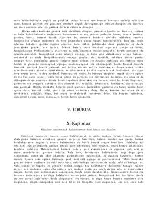 orain behi n- behin ek o ongi ak et a gaizkiak, orde a, batz u ei zein best e e i ban a t z e a era b a ki nahi izan
zue n, horrel a gaizto ek ere goz atz e n dituzt e n ongiak desira g a r ri a g o izan ez ditza g u n et a zintzoek
ere m aiz nozitz e n dituzt e n gaitz ak dorp eki ekidin ez ditzag u n .
        Aldeko nahiz kontrak o gauz a k nola erabiltz e n ditugu n, garr a n t zi han di a du. Izan ere, zintzo a
ez bait a behi n- behin ek o ond a s u n e z harrop uz t e n ez et a gaitz e n pod e rioz bert a n beh e r a jaust e n;
gaizto a, berriz, zoritxar horrek zigortz e n du, zorion ak hon d a t u duel ako. Alabai n a, sarrit a n
Jaungoiko ak argia g o eraku s t e n du ber e joka m ol d e a gauz a hau e k ban a t z e r a k o a n . Izan ere, orain
edoz ei n bek at u ri ageriko zigorra ezarriko balio, azke n judiziorako deu s gord e t z e n ez duel a
pent s a t u k o gen u k e ; era ber e a n , beka t u batz uk orain nolab ait zigortu a k izango ez balira,
Jaungoiko ar e n Probid e n t zi arik existitz e n ez dela sines t e r a iritsiko ginat e k e . Berdin gert a t z e n da
oparot a s u n a r e ki n. Jaungoiko a k esku zab al ez em a n g o ez balie eske dat ozkion e n art e a n batz u ei,
ond a s u n a k ez direla Jaungoiko ar e n a k es a n g o gen uk e ; et a, best al d e , esk at z e n diot e n guztiei
em a n g o balie, pent s a t u k o gen uk e sariar e n truke soilea n zor diogul a zerbitz u a, et a zerbitz u mot a
horrek ez gintuzk e zintzo a g o a k egingo, onur az al e a g o a k et a zikoitza go a k baizik. Gauz ak horrel a
direl arik, zintzo ek bez al a gaizto ek ere berdi n antz er a sufritu dut el ak o ez ditugu eur e n art eko
ezb er di n t a s u n a k ukat uk o. Atsek a b e e n antz ek ot a s u n a k ez ditu ats ek a b e t u a k berdi ntz e n , et a zigor
ber a nozitu arre n, ez dira berdin ak bert u t e a et a bizioa. Su berar e n era gi n e z , urre a k distira egit e n
du et a kea dario lasto a ri, trailu berak jotze n du galbur u a et a barr ei at z e n du lasto a, et a olioa ez da
oliba- pat s a r e ki n nah a s t e n dolar e berak zap altz e n ditu el ak o; era bere a n , indar bat- ber ak frogat z e n ,
garbitz e n et a arra go a n xahu tz e n ditu zintzo ak et a, best al d e , arbui at z e n , hon d a t z e n , deu s e z t a t z e n
ditu gaizto a k. Horrel a ats ek a b e ber ar e n pe a n gaizto ek Jaungoiko a gaitz et si et a hare n kontr a birao
egit e n dut e; zintzo ek, aldiz, otoitz et a ohore esk aint z e n diot e. Beraz, kontu a n hartz eko a da ez
ats ek a b e a k nolako a k diren, bai orde a ats e k a b e t u a k nolako a k diren. Era bere a n astind u t a ,
sim a u rr a ri kirats a dario; uken d u a ri, berriz, lurrin zora g a rri a.




                                                      V. LIBURUA


                                                     X. Kapitulu a
                           Gizakie n nahi m e n a k halab e h arr e n bati lotuta ote daud e n

        Estoikoak hainb e s t e ikarat u zitue n hala b e h a r r a k ez gaitu kezkat u beh a r; beron e n ikaraz
ah al e gi n d u baitziren estoiko ak gauz e n zerga ti ak ber eizt e n, halako mold ez non gauz a batz uk
hala b e h a r r a r e n era gi n e tik ask at u baitzituzt e n et a best e batz uk era gi n horri lotu. Halab e h a r r a ri
lotu nahi izan ez zizkiot e n gauz e n art e a n gur e nahi m e n a k ipini zituzt e n , lotura horrek ask at a s u n a
kend u k o zielako a n . Halab e h a r t z a t hartz e n bad u g u gure esku m e n e a n ez dago e n a , guk nahi ez
arre n m e n d e r a t z e n gaitu e n indarr a, hala nola, heriotz ar e n hal ab e h a r r a , argi dago gur e
nahi m e n a k , zuze n ala oker jokatz er a gar a m a t z a t e n nahi m e n a k , ez dau d el a hala b e h a r horre n
m e n d e . Gauz a asko egit e n baititug u geuk nahi ezik egingo ez genit uzk e e n a k . Mota hon e t a k o
gauz e n art e a n aurkitz e n da nahi izat e ber a; nahi bad u g u existitz e n da nahi a; nahi ez bad u g u , ez.
Nahi izango ez bag e n u ez gen u e n nahirik izango. Eta hala b e h a r r a definitz e n bad u g u es a n e z
zerb ait den mod uko a izat e a edo gert a t u den mod u a n gert a t z e a ezinb e s t e k o a del a, ez dago zert a n
ikarat u, horrek gure nahi m e n a r e n aska t a s u n a hon d a om e n dez ak e el a k o. Jaungoiko ar e n bizitza et a
bero n e n aurrez a g u t z a ez dugu hala b e h a r horre n pe a n jartz e n, Jaungoiko ak beti bizi beh a r duel a
et a oro aurr ez jakin beh a r duel a diogu n e a n ; era bere a n , ez dugu har e n bot er e a murrizt e n zera
diogu n e a n , alegi a, Jaungoiko a ezin dela hil ez et a tronp a t u . Hori diogu n e a n , izan ere, esa n nahi
 