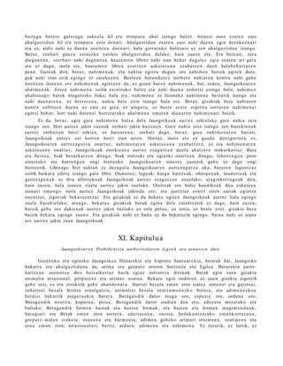 baitu g u bot er e gutxi a go zuke el a hil et a tronp a t u ahal izango balitz. Arrazoi osoz es at e n zaio
ah al g uz tid u n hil et a tronp a t u ezin den a ri. Ahalguztidu n esa t e n zaio nahi due n a egin dez ak e e n a ri
et a ez, aldiz nahi ez due n a nozitz e n due n a ri; hal a gert a t u k o balitzaio ez zen ah al gu z ti d u n izango.
Beraz, zenb ai t gauz a ezinezko zaizkio ahal gu z ti d u n delako, hain zuzen ere. Era ber e a n , zera
diogu n e a n , «zerb ai t nahi dugu n e a n haut a m e n librez nahi izan beh a r dugul a » egi a esa t e n ari gar a
et a ez dugu, inola ere, haut a m e n libre a ezartz e n aska t a s u n a eza b a t z e n due n hal ab e h a r r a r e n
pe a n. Gure a k dira, beraz, nahi m e n a k , et a nahit a egit e n dugu n oro nahi m e n horiek egit e n dut e,
guk nahi izan ezik egingo ez zat ek e e n a . Best e e n boron d a t e z norb er e nahi ar e n kontra nahi gab e
nozitz e n den e a n ere nahi m e n a k agintz e n du, ez gizon har e n nahi m e n a k , bai, orde a, Jaungoiko ar e n
ah al m e n a k . Zere n nahi m e n a soilik existituko balitz et a nahi due n a erdiet si ezingo balu, nahi m e n
ah alt s u a g o bat e k era g o t ziko lioke; hala ere, nahi m e n a ez litzat ek e nahi m e n a best e rik izango et a
nahi due n a r e n a , ez best e r e n a , nahi a bet e ezin izango balu ere. Beraz, gizaki ak bere nahi ar e n
kontra sufritze n due n a ez zaie ez giza, ez aing er u, ez best e ezein espiritu sortur e n nahi m e n e i
egotzi beh a r, hori nahi dut e n e i horret a r a k o ahal m e n a em a t e n dien a r e n nahi m e n a ri baizik.
        Ez da, ber az, egia gur e nahi m e n a hut s a del a Jaungoiko a k aurr ez zekielako gure nahi a zein
izango zen. Hori aurr ez jakin zuen a k zerb ait jakin baitzu e n . Gure nahi a zein izango zen baz eki e n a k
aurr ez zerb ait e n berri zekien, ez huts a r e n a ; zerb ait dago, ber az, gure nahi m e n a r e n bait a n,
Jaungoiko ak aurr ez zer horre n berri izan arre n. Hortaz, inola ere ez gau d e derrigort ut a ez,
Jaungoiko ar e n aurrez a g u t z a onart uz, nahi m e n a r e n ask at a s u n a eza b a t z e r a , ez et a nahi m e n a r e n
ask at a s u n a onart uz, Jaungoiko ak etorkizun a aurr ez eza g u t z e n duel a ukatz e r a mak urk e ri az. Bat a
et a best e a , biak bes a rk a t z e n ditugu, biak zintzoki et a egi azki onartz e n ditugu; lehe n e n g o a jator
sines t e k o et a hurre n g o a ongi bizitzeko. Jaungoiko ar e n sine st e zuzenik gab e ez dago ongi
bizitzerik. Libre a g o bizi nahi a n ez dez a g ul a Jaungoiko ar e n aurrez a g u t z a uka, berar e n lagu nt z a z
soilik baikar a edot a izango gar a libre. Ondorioz, lege a k, kargu hartz e a k, ohar p e n a k , laudorio ak et a
gaitz e s p e n a k ez dira alferreko a k Jaungoiko ak aurrez eza g u t z e n zituel ako; era gi nkorr a g o a k dira,
hain zuze n, hala izan e n zirela aurrez jakin zuel ako. Otoitzak ere balio han diko a k dira esk at z e n
zionari em a n g o ziola aurr ez Jaungoiko ak jakind a ere; et a justiziaz ezarri ziren sariak egintz a
one n t z a t , zigorrak beka t u e n t z a t . Eta gizaki ak ez du bek at u egit e n Jaungoiko a k aurr ez hal a egingo
zuel a baz eki el ako; are a g o , bek at u a gizaki ak berak egin a dela zalantz a rik ez dago, hain zuzen,
hut sik gab e oro dakie n a k aurr ez jakin zuelako ez zela pat u a , ez zoria, ez best e ez er, gizakia ber a
baizik bek at u egingo zuen a. Eta gizakiak nahi ez bad u ez du bek at u rik egin go, bain a nahi ez izan a
ere aurr ez jakin zuen Jaungoiko ak.


                                                   XI. Kapitulu a
                   Jaungoikoar e n Probide n t zi a unib ert s alare n lege e k oro araut z e n dut e

        Goren e k o et a egi azko Jaungoiko a Hitzar eki n et a Espiritu Sant u a r e ki n, hirurak bat, Jaungoiko
bak arr a et a ah al gu z ti d u n a da, arim a et a gorp ut z orore n Sortz aile et a Egilea. Berar eki n part e-
hartz e a n zoriont s u dira huts alk e ri az barik egi az zoriont s u diren a k. Berak egin zuen gizaki a
ani m ali a arrazion al, gorp ut z e z et a arim a z osat u a . Bekat u egin ondor e n ez zue n gizakia zigorrik
gab e utzi, ez et a errukirik gab e ab a n d o n a t u . Harriei bez al a em a n zien izat e a zintzo ei et a gaizto ei,
zuhaitz ei bez al a bizitza ern al g a r ri a, ani m ali ei bez al a zentz u m e n e z k o bizitza, et a adim e n e z k o a
ber ai ei bak arrik aing er u e ki n bat er a . Berag a n di k dat or mug a oro, esp e zi e oro, orde n a oro;
Berag a n d i k neurri a, kopur u a , pisu a; Berag a n di k dator izadia n den oro, edoz ei n mot a t a k o et a
balioko; Berag a n d i k form e n hazi ak et a hazien form a k, et a hazi en et a form e n mugi m e n d u a k ;
har a gi a ri ere Berak em a n zion sorrer a , ed ert a s u n a , sasoi a, hed a k u n t z a r a k o em a n k or t a s u n a ,
gorp ut z- at al e n erak e t a , osa s u n a et a har m o ni a; adi m e n gab e k o arim a ri oroim e n a , senti p e n a et a
sen a em a n zion; arrazion al a ri, berriz, ardur a, adi m e n a et a nahi m e n a . Ez zerurik, ez lurrik, ez
 