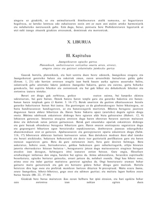 aing er u ez gizakirik, ez et a ani m ali at x orik ñimiño e n a r e n at alik xum e e n a , ez heg a z ti ar e n
heg alt x o a , ez larreko loretxo a edo zuh aitz ar e n ez ein orri ez zuen utzi at al e n art eko har m o ni arik
et a nolab ait e k o nar et a s u ni k gab e . Ezin dugu, ber az, pent s a t u bere Probid e n t zi ar e n lege e t a ti k at
utzi nahi izango zitue nik gizakie n erre s u m a k , dominio ak et a morro nt z a k.



                                                     X. LIBURUA


                                                    III. Kapitulua
                                            Jaungoiko ar e n egiaz k o gurtza.
                          Platoniko e k , unib ert s o ar e n sortzailea onart u arren, errorez,
                            aing eru zintzo eta gaizto ei eskai nita k o jainkoz k o gurtza

       Gauz ak horrel a, plato niko e k, et a hori sentit u due n best e edon o rk, Jaungoiko a ez a g u t u et a
Jaungoikotz a t goret siko balut e et a eskerr ak em a n , eur e n arraz oi bid e hut s al e t a n galdu gab e
(Errom. 1, 21) edo herrien error e e n era gil e izan barik hau e n aurk a egit er a aus a rt uk o balira,
zalant z a rik gab e aitort uko luket e jainko e n Jaungoiko bak arr a, gure a et a eur e n a , gurt u beh a rk o
gen uk e e l a , bai espiritu hilezkor et a zoriont s u e k et a bai guk hilkor et a doh a k a b e o k hilezkor et a
zoriont s u izat er a iristeko.
         Berari zor diogu guk zerbitzu a , grekoz ooooo o o o es at e n zaion a, bai kanp oko ekintz a
sakra t u e t a n , bai gure bait a n. Denok bat e r a hare n tenpl u gar a et a gut ariko bakoitz a ere ban a n-
ban a n har e n ten plu a k gar a (1 Korint. 3. 16- 17). Berak onartz e n du guztion elkart a s u n e a n bez al a
gut ariko bakoitz ar e n bait a n bizi izat e a . Eta guztion g a n ez da gizab a n a k o a g a n baino bikain a g o a , ez
bait a han dit a s u n e a n han di a g o t z e n , ez et a ban a t z e a g a t i k murrizt e n. Bihotz a ber a g a n a jasotz e n
dugu n e a n hare n aldar e bihurtz e n da. Haren Sem e bakarr a ap aiz (arart ek o) dugul a egit e n diogu
otoitz. Biktim a odolts u a k esk aint z e n dizkiogu ber e egiar e n alde bizia galtz er ai n o (Heb ert. 12, 4)
lehiatz e n gar e n e a n . Intse n t s u ats e gi n a erretz e n dugu hare n ohor et a n berar e n aurre a n m ait a s u n
don e et a deb ot o a k sut a n jartz e n gaitu e n e a n . Berak guri em a n d a k o opari ak esk aint z e n dizkiogu
et a gure buru ak ofren d a t u z bera g a n a bihurtz e n gar a. Haren onur e n oroitza p e n a sag a r a t z e n dugu
et a gogo a n g a r ri bihurtz e n egu n berezi e t a k o osp akiz u n e t a n , den b o r a r e n joan e a n esk er g a b e k o
ah a nz m e n d u a n eror ez gait ez e n . Apalta s u n a r e n et a gore s p e n a r e n opari a esk aint z e n diogu (Salm.
116, 17) bihotz ar e n aldar e a n karit at e kartsu a r e n sut a n. Ikus dait ek e e n mod u a n ikusi ah al izat eko
et a berari atxikitz eko, beka t u e n hob e n e t a t ik et a desio txar guzti et a tik purifikatz e n gara et a har e n
izene a n sag a r a t z e n gara. Bera da gure zorion ar e n iturri, ber a gure desire n hel m u g a . Bera
auk er a t u z , hob e t o es a n , berr a u k e r a t u z , galdu a baike n u e n gure zab ark e ri a g a t ik, erlijio hitzar e n
jatorria «berr a u k e r a » hitze a n bait atz a 1 , bera g a n a n t z jotze n dugu mait a s u n a r e n era gi n e z bera g a n
ats e d e n izan dez a g u n , hel m u g a r a iritsi izan ar e n zorion bet e a n . Gure ongia, filosofoe n
ezt a b ai d a g a i istilutsu a den ongi a, har eki n bat egit e a da. Arima adi m e n d u n a , ber ar e ki n espiritu alki
bes ark a t u t a , egiazko bert ut e z gain ezk a , ern ari jartz e n da, nolab ait es a n d a . Ongi hau bihotz osoz,
arim a osoz et a indar guztiaz m ait at z e a guret z a t agind u a da. Ongi hon e t a r a n t z era m a n beh a r
gaituzt e mait e gait uzt e n e k et a guk ere horra n t z gidat u beh a r ditugu gure m ait e a k. Horrel a
bet e t z e n dira lege oso a et a profet ak m e n d e a n hartz e n dituzt e n bi prez e p t u a k: Maita ez az u Jauna,
zeure Jaungoiko a, bihotz- bihotz ez, gogo osoz et a adi m e n guztiaz; et a mait a t u lagu n hurko a zeur e
buru a bez al a (Mt. 22, 37- 40)
       Gizakiak bere buru a mait a t z e n ikas zeza n helburu bat ipini zitzaion, et a hari egokit u beh a r
zaio              zoriont s u               izan             nahi a n             egit e n             due n
 
