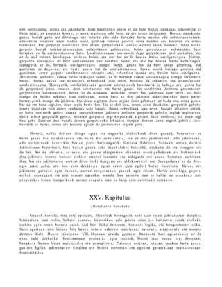 edo berotas u n a, arima eta jakinduria. Izaki hauet ariko ezein ez da bere baitan daukan a, edalontzia ez
baita edari, ez gorputza kolore, ez airea argitasun edo bero, ez eta arima jakintasun. Hortaz, dauzkat e n
gauza horiek gabe utz ditzakegu eta bihurtu edo alda daitezke best e usadio edo nolakot as u n e t a r a,
edalontzia betetz e n zuen likidoa isuriz, gizakiak kolorea galduz, airea ilunduz edo hotzituz eta arima
tentelduz. Eta gorputz a ustelezina izan arren, piztuerar ako santuei agindu zaien modu a n, zinez dauka
gorputz horrek ustelezintas u n ar e n nolakot asu n galduezina; baina gorputzare n subst a ntzia bere
horret an ez da ustelezintas u n a bera. Ustelezintas u n a oso- osorik dago gorputzaren atal guztietan, eta
ez da atal bate a n handiago a beste a n baino; eta atal bat ez da beste a baino ustelgab e a g o a . Halere,
gorputz a handiago a da bere osotasun e a n zati banat a n baino, eta atal bat beste a baino hedat u a go a
izanagatik ez da, horratik, ustelgab e a g o a izango. Beraz, gauza bat da bere osoan gorputz a, atal
guztiet an ez dagoe n a, eta best e gauza bat da ustelezint asu n a, berau osorik baitago gorputz- atal
guztiet an, zeren gorputz ustelezinare n edozein atal, ezberdina izanda ere, berdin baita ustelgab e a.
Atzam arra, adibidez, eskua baino txikiagoa izanik, ez da horratik eskua ustelezinago a izango atzam arra
baino. Hortaz, eskua eta atzam arr a ezberdinak izan arren, berdina da eskuare n eta atzam arrar e n
ustelezint asu n a. Horregatik, ustelezint asu n a gorputz ustelezinetik banatz erik ez bada go ere, gauza bat
da gorputzari izena emat e n dion subst a ntzia eta beste gauza bat ustelezina deitzera garam a t z a n
gorputz are n nolakotas u n a. Beraz, ez da daukan a. Bestalde, arima beti jakintsua izan arren, eta hala
izango da betiko askatu a izan dadine a n, arima bera ez den jakituria aldaezinar ekin duen parte-
hartzea g a tik izango da jakintsu. Eta airea argitzen duen argiaz inoiz gabetz e n ez bada ere, airea gauza
bat da eta hura argitzen duen argia beste bat. Eta ez diot hau, arima airea delakoan, gorputzik gabeko
izaera irudikatu ezin duten zenbaitek uste bezala. Baina ezberdinak izan arren, badut e elkarren antzik,
ez baita zentzurik gabe a esat e a Jaungoikoaren jakituria soilaren gorputzik gabeko argiak argiztatz en
duela arima gorputzik gabe a, aireare n gorputza argi korporalak argitzen duen modua n; eta airea argi
hau gabe iluntzen den bezala (zeren gorputz ezko lekuet a n ilunpea deitzen dena argirik gabeko airea
best erik ez baita), arima ere lausotu egiten da jakituriaren argirik gabe.

        Horrela, soilak deitz e n ditugu egiaz et a nagu siki jainkozko ak diren gauz a k, ber a u e t a n ez
bait a gauz a bat nolakot a s u n a et a best e bat subst a n t zi a, et a ez dira jainkozko ak, edo jakint su a k,
edo zoriont s u a k best e e ki n bert a n part e- hartz e a g a t ik. Gainer a Eskritur a Sant u a n anitz a deritzo
Jakituriar e n Espiritu ari, bere bait a n gauz a asko dauzk al ak o; best al d e , dauk a n a da et a ber a g a n oro
da bat. Bat da jakituria, ez asko, et a gauz a ulerg a rri e n altxorrak neurrig a b e k o a k et a buka e zi n a k
dira jakituri a horre n bait a n; izakien arraz oi ikusezin et a alda g ai tz oro gauz a horiet a n aurkitz e n
dira, bai et a jakituriar e n sorkari diren izaki ikusga rri et a aldakorr e n a k ere. Jaungoiko a k ez du deu s
egin jakin gab e , et a hau ezin dez ak e g u egi az ez ein giza egileri buruz baiez t a t u . Beraz, oro
jakinar e n gain e a n egin baz u e n , aurr ez eza g u t u t a k o gauz a k egin zitue n. Hortik datorkigu gogor a
zerb ait mires g a r ri et a aldi ber e a n egi azko: mun d u hau existitu izan ez balitz, ez gen u k e e n guk
eza g u t u k o; bain a Jaungoiko ak aurrez eza g u t u izan ez balu, ezin existituko zat ek e e n .




                                              XXV. Kapitulua
                                               Filosofiare n banak e t a

       Gauz ak horrel a, nire ust e apal e a n , filosofoek horre g a t ik nahi izan zut e n jakituriar e n diziplina
hirut ariko a izan zedin, hob e t o esa n d a , hirut ariko a zela jabet u ziren (ez baitz ut e n eurek era b a ki,
aurkitu egin zut e n horrel a zela). Atal bati fisika deritzot e, best e a ri logika, et a hirug arr e n a ri etika.
Sarri agertz e n dira latinez hitz hau e k aut or e askor e n idatzi et a n ; nat ur al a, arrazion al a et a mor al a
deitz e n diet e. Haue n labur p e n a VIII. liburu a n azald u gen u e n . Banak e t a hori egit er a k o a n ez da
es a n nahi jainkozko Hirut as u n e a n pent s a t u z egin zute nik, Platon izan baz e n ere, diot e n e z ,
ban a k e t a hon e n lehe n aurkitz aile a et a pan e gi rist a; Platon e n ust e t a n , itxuraz, jainko a bait a gauz a
guzti en Egilea, adi m e n a r e n Emaile a et a bizitza zoriont s u et a egokira gar a m a t z a n m ait a s u n a r e n
Inspiratz aile a .
 