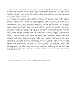 Izaer a, egi ar e n ikerku nt z a et a gur e ekintz a guztie n errefer e n t zi a izan beh a r due n ongiar e n
hel m u g a era ezb er di n e a n azt ertz e n bad u t e ere, egi a da filosofo guzti ek arret a hiru arazo orokor
et a transz e n d e n t a l hau e t a n jartz e n dut el a. Oroba t, punt u o t a k o bakoitz ari buruz iritziak asko et a
ezb er di n a k izan arre n, inork ere ez digu zalant z a n jarriko bad el a nat ur a r e n kaus a bat, zientziar e n
form a bat et a bizitzar e n kodigo bat.
        Edozein artist ar e n g a n , art el a n a ri ekite n dione a n , hiru gauz a hart u beh a r ditugu kont u a n :
izaer a, doktrin a et a erabil er a. Izaer a inge ni o a k neurtz e n du, doktrin a zientzi ak, et a erabil er a
em ai tz a k. Badakit, zeh a t z es a n d a , goz at z e n due n a r e n a soilik dela fruitu a 3 ; erabiler a, berriz,
era biltz e n due n a r e n a ; et a, itxuraz, bien art e a n ezb er di nt a s u n hau dago, alegi a, goz at u esa t e n
dugul a objekt u a k ber ez em a t e n digun e a n ats e gi n, best e ez ert ar a erref er e n t zi arik gab e ; et a erabili
es a n ohi dugu objekt u bat e n bidez best e bat e n bila gabiltz a n e a n . Hortik ondorio gisa dat or behin-
behin ek o gauz ak goz at u barik erabili egin beh a r ditugul a, betiko ak gero goz at z e a m er e zi ahal
izat eko. Eta ez, gaizto e n mod u r a , dirua goz at u et a Jaungoiko a erabili, ez baitut e dirua xahut z e n
Jaungoiko ar e n m ait a s u n a g a t i k, bai orde a Jaungoiko a gurtz e n diruar e n g a t i k. Alabain a, es a n ohi
den e z , ats e gi n dugu n a erabiltz e n dugu et a ats e gi n zaigu erabiltz e n dugu n a . Onart u t a dago
soroko ei em ai tz a k, fruitu ak («fruct u s ») deitz e a, et a bera u e k den ok era biltz e n ditugu lurtar
den b or a n . Esan nahi hon e n ildotik baliat u dut erabiltz e hitza gizakion g a n kont u a n izan beh a r
ditugu n hiru gauz ot a n : izaer a, doktrin a, erabilp e n a . Hiru osa g ai hau e ki n filosofo ek, bizitza
zoriont s u a lortu nahi a n, hirut ariko diziplina as m a t u zute n: nat ur al a, nat ur a r e n t z a t ; arrazion al a
doktrin ar a k o; et a moral a, erabiler a praktikor ak o. Beraz, gure izaer a k geur e bait a n izan balu
jatorria, zalant z a rik gab e gu geu izango ginat e k e e n gur e jakituri ar e n jatorri, et a ez gen uk e
doktrin a bidez, hots, maisu a k irakat sit a, lortu beh a rrik izango. Eta mait a s u n a k geu g a n balu
sorbur u a , aski litzat ek e geu g a n a itzultz e a zorion e a n bizitzeko, goz a m e n e r a k o best e inongo
ond a s u nik beh a r izan gab e . Baina gure izaer a k existitz eko Jaungoiko a duel arik Egile, egia
sentitz ek o Bera beh a r dugu Doktore, et a zoriont s u izat eko ere bai, Berber a bait a barn e k o
eztita s u n a r e n Emaile.




3   «frui» (goz a t u) et a «fruct u s » hitze n art e ko jokoa egite n du he m e n idazlea k.
 