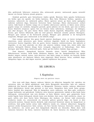 dira, gra bit a t e a k beh e r a n t z era m a t e n ditu, arint a s u n a k   gora n t z, m ait a s u n a k   gogo a   nora n a hi
daro a n era bere a n bait aro a pisu ak gorpu tz a .
        Gizakiak garel arik, gure Sortz aile a r e n irudira egin ak, Berar e n a bait a egi azko betikot a s u n a
et a betiko egi a et a egi azko et a betiko karitat e a , Bera bait a Hirut a s u n betiko a, egiazko a et a
m ait at u a , nah a s t e rik et a zatiket arik gab e a ; Haren egintz e n art e a n gu baino m aila ap al a g o k o
izakiet a n aurkitz e n dugu, batz u e t a n best e e t a n baino itsat si a g o, Hare n ed ert a s u n a r e n zenb ai t
zantz u. Izaki hau e k ez lirat ek e izango et a ez leud ek e ed ert a s u n e z jantzit a, ez luket e eur e n orde n a
gogoko izango et a zaind uko, Jaungoiko gore n a k , guztiz jakints u et a ona den a k, egin izan ez balitu,
hau e n bitart e tik erre p a s o a egin ez beti ere berar e n kutsu nab a r m e n a , han di a g o a ala txikiago a ,
jaso ah al dez a g u n . Eta gur e bait a n Hare n irudia ikust e n dugul arik, Ebanj elioko se m e gazt e a
bez al a, gure bait ar a bihurt urik, jaiki et a itzul gait ez e n bek at u a k urrun d u gint u e n Haren g a n a .
Berag a n gure izat e a k ez du heriotz arik jasa n g o , Berag a n gur e jakintz ak ez du hut s e gi t e rik
eza g u t u k o, Berag a n gur e m ait a s u n a k ez du trab a rik izango.
         Gure orain go ego e r a n hiru gauz a hau e k egiatz a t dauzk a g u n arre n, ez inoren testig a n t z a n
oinarritut a, eure n pres e n t zi a gure bait a n sentitz e n dugul ak o baizik et a barn e begir a d a r e n
ziurt a s u n a z ikust e n dugul ak o; hala et a guztiz, horre n iraup e n a zenb a t e r a i n ok o a den jakiterik ez
dugul ako, ez et a inoiz am ait uko ote diren edo am ai er a nolako a izango den, zintzo nahiz oker
port a t u, horre g a t ik bilatz e n ditugu best e testigu a k, dago e n e k o ez bad a u z k a g u . Gure fed e a
haie n g a n ipini beh a r dugu zalantz arik gab e , bain a gai hori hob e t o land uko dugu gero a g o .
       Esan dugu n e z , Jaungoiko a k hasi er a n ban a n d u zitue n, bat e tik Jaungoiko ar e n Hiria,
hilkort a s u n e a n erro m e s barik betiko hilezkorra dugu n a , hau da, Jaungoiko ar e ki n bat egind a
dau d e n aing er u sant u e k osat u a , inoiz des er t or e izan edot a izango ez ziren ak, et a best e tik, betiko
argi a ab a n d o n a t u et a ilunt a s u n bihurt u ziren aing er u a k ; liburu hon e t a n , beraz, az alduk o dugu,
Jaungoiko a lagun, et a ah al dugu n neurri a n, jada nik esplikatz e n hasi gar e n a .



                                                    XII. LIBURUA


                                                      I. Kapitulua
                                           Aing eru one n eta gaizt o e n izaera

         Zera es a n nahi dugu, dago e n ond a s u n bak arr a et a alda e zi n a Jaungoiko bat, egiazko a et a
zoriont s u a dela; et a Berak egind a k o a k onak direla Bera g a n di k dat oz el ak o; hala ere, ond a s u n
aldakorr a k dira huts e tik sort u a k direlako, ez Bera g a n d ik. Zoriont s u izat eko, ond a s u n alda e zi n a ri
itsat si dakizkioke e n horiek ongi gore n a k ez izan arre n, Jaungoiko a bait a eur ak baino gora g o,
haler e han di ak dira ainge r u a k . Hain da Jaungoiko a eure n ond a s u n a , non Bera gab e ezinb e s t e z
izango bailirat ek e zori gaitz eko a k. Unibert s o sortu hon e t a n gaino nt z e k o izakiak ez dira haiek baino
hob e a g o a k , zoritxarr e k o a k izan ezin direl ako, ez bait a bidezko es at e a gure gorp ut z e k o best e
at al ak begi ak baino hob e a g o a k direnik itsut u ezin direl ako, hain zuze n. Izaki sentikorr a, oinaz e et a
guzti, sufritu ezin due n harria baino bikain a g o a den mod u a n , era bere a n izaki arrazion al a ,
erruk arri a izand a ere, arraz oi m e nik et a zentz urik gab e e n gain e tik dago, et a hau e k ez dut e
zoritxarrik nozitze n. Gauz ak horrel a direlarik, izaki arrazion al hon e n t z a t akat s a da Jaungoiko a ri ez
atxikitze a , hain goiko maila n sort u a izaki, aldakorr a izand a ere, ond a s u n alda e zi n a ri, Jaungoiko
gore n a ri atxikiz bere g a n a t z e n baitu zorion a; et a ber e barruko huts u n e a bet e t z e k o zorion a beh a r
du, ezinb e s t e z , et a zorion gos e hori Jaungoiko ak bak arrik ase diez aiok e. Baina akat s orok
izat a s u n a kuts at z e n du; ber az, izaer ar e n kontrak o a da. Izaer a kuts a t u a et a Jaungoiko ari atxikia
 