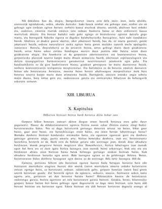 Nik dakid a n a hau da, alegi a, Jaungoiko a r e n izaer a ezin del a inoiz, inon, inola ahuld u;
ezer ez e tik egind a k o a k, orde a , ahuld u dait ezk e. Izaki hau e k zenb a t et a gehi a g o izan, zenb a t et a on
gehi a g o egin (ordu a n egit e n baitut e zerb ait) kaus a arazle a k dituzt e; aitzitik, ahultz e n hasi orduko
et a, ondorioz, em aitz a txarr ak em a t e n (et a ordu a n husk eri a baino ez dut e erdie st e n ) kaus a
murrizle ak dituzt e. Era bere a n bad a kit nahi gab e egingo ez litzat ek e e n a egit e a n datz al a gogo
txarra, et a horre g a t ik bidezko zigorra ez dagoki e hal ab e h a r r e z k o huts e gi t e ei , hal a nahi izand a k o ei
baizik. Ahultz e a ez doaki e gauz a okerrei, oker jokatz e a ri baizik, hau da, ez izaer a gaizto ei, gaizki
jokatz e a ri baizik, orde n a nat ur al a r e n aurka egit e n bait a gore n m ailako izat etik maila ap al a g o k o
izat e e t a r a . Horrel a, diruz al ek e ri a ez da urre ar e n bizioa, urre a gehi e gi mait e due n gizaki ar e n a
baizik, urre a baino askoz esti m u han di a g o a m er e zi due n justizia alde bat e r a uzt e n due n
gizakiar e n a alegi a. Eta lizunkeri a ez da gorp ut z e n ed ert a s u n a r e n et a leunt a s u n a r e n bizioa,
gorp ut z e z k o plaz er ak neurriz kanp o m ait e ditue n arim a r e n a baizik, ed ert a s u n espiru a t al a g o e n et a
delizia iraun gi g ai tz e n har m o ni a r a n t z gar a m a t z a n neurrit a s u n a ri jara m o nik egin gab e. Eta
han di n a hik e ri a ez da giza laudorio a r e n bizioa, gizakien gore s p e n a lar mait e due n a r e n a baizik,
norb er e kontzi en t zi ar e n testi ga n t z a m es pr e t x a t u z . Eta harrok e ri a ez da bot er e a em a t e n due n a r e n
bizioa edo bot er e a r e n a ber ar e n a , inore n a baino bot er e ah alt s u a g o a me s p r e t x a t u z nork ber e
bot er e a neurriz kanp o m ait e due n arim a r e n a baizik. Horreg a tik, edoz ei n erat a k o ongia sob er a
m ait e due n a , hura lortuz gero ere, ond a s u n e a n gaizto et a zoritx arr ek o bihurtz e n da hob e a g o rik
eskur a t u ezine a n .




                                                    XIII. LIBURUA


                                                     X. Kapitulu a
                            Hilkorren bizitzari bizitza barik heriot za deitu beh ar zaio

       Gorputz hilkor hon e t a n izat e a ri ekit en diogu n istant ber etik heriotz a et e n gab e dat or
gug a n a n t z . Haux e da aldakort a s u n a r e n egintz a bizitza osoa n zeh ar (bizitza es at e a zilegi bad a):
heriotz ar a n z k o bide a . Nor ez dago heriotz a tik gert u a g o datorr e n urt e a n iaz baino, bihar gaur
baino, gaur atzo baino, et a ber a n d u x e a g o orain baino, et a orain bert a n lehe n t x e a g o baino?
Bizitako den b or a bizitzari kend u t a k o atxi m urk a bait a, et a egu n e a n egu n e a n gero et a den b or a
gutxia g o ger a t z e n zaigu, guztiz am ait u art e; bizitza hon e t a k o den b or a , izan ere, heriotz ar a n t z
last erk e t a best e rik ez da. Inork ezin du bide a n ger a t u edo astiro a g o joan, den a k doaz abia d u r a
berdin e a n , den a k progr e si o bere a n mu gitz e n dira. Hone n b e s t e z , bizitza laburr a g o a izan zue n a k
egu n bat ber a ere ez zuen igaro bizitza luzea g o a izan zue n a k baino azkarr a g o ; biak une et a era
berdin e a n abi at u ziren bizitza n bain a bat a k helm u g a gert u a g o zeuk a n best e a k baino, biak
abia d u r a berdi n e a n last erk a egin arre n. Bide luze a g o a egit e a ez da geldiroa g o ibiltze a. Beraz,
heriotz ar ai n o bide a den b o r a luze a g o a n egin due n a ez da astiroa g o ibili; tart e luzea g o a ibili du.
         Gainer a, pert so n a hiltzen edo heriotz a n egot e n hast e n bad a ber a g a n heriotz a bera edo
bizitzar e n murrizket a era git e n hast e n den unetik (zere n murrizket a am ai t u orduko heriotz ar e n
ost e a n egon g o bait a, ez heriotz a n); ordu a n , zalant z a rik gab e, gorp ut z hon e t a n izat e n hasi gine n
unetik heriotz a n gau d e . Zer best e rik egit e n da egu n e r o , orduoro, uneor o, bizitzar e n azke n tant a
agort u art e, gert a t z e n ari den heriotz a burut u baino? Hiltze ar e ki n hast e n da heriotz ar e n
ondor e n g o gar ai a, bizitza agortz e n ari zela heriotz ar e n gar ai a baitz e n. Gizakia, beraz, hilurre n e k o
gorp ut z hon e n bait a n bizi baino gehi a g o egon dago e n e t i k ez dago inoiz bizitzan, ezin bait a aldi
ber e a n bizitza n et a heriotz a n ego n. Edot a bizitzan et a aldi bere a n heriotz a n dago el a esa n g o al
 