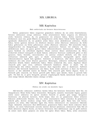 XIX. LIBURUA


                                                  XIII. Kapitulu a
                                   Bake unib ert s ala eta beron e n huts e zi n t a s u n a

        Hort az, gorpu t z a r e n bak e a osa g a r ri e n gorpuzk er a orek at u a da; et a arim a irrazion al ar e n a ,
bero n e n zalet a s u n e n sos e g u oreka t s u a . Arima arrazion al a r e n bake a ez a g u t z a et a ekintz ar e n
art eko har m o ni a oreka t u a da, et a gorpu t z a r e n et a arim a r e n bake a , bizitza neurrit su a et a
bizidun a r e n sasoi ona; gizaki hilkorra et a Jaungoiko a r e n art eko bak e a fede a k betiko lege a r e n pe a n
agind u t a k o obe di e n t zi a da, et a gizaki en art eko bak e a eure n adiskid et a s u n orde n a t u a . Etxeko
bak e a , bert a n agintz e n dut e n e n et a obe ditz e n dut e n e n art eko elkart a s u n orde n a t s u a da; hiriko
bak e a gob er n a ri e n et a hiritar gob er n a t u e n art eko elkart a s u n orde n a t u a . Hiri zerut a rr e k o bak e a
Jaungoiko ar e ki n et a Jaungoiko a g a n elkarr ekin goz at z e a r e n bat a s u n txit orde n a t u et a txit
adiskid e t s u a n datz a; et a gauz a guzti en bake a orde n a m e n d u a r e n nar et a s u n e a n . Orden a , berriz,
gauz a berdi n a k et a ezb er di n a k dagoki e n lekua n ez artz e n ditue n ant ol a m e n d u a da. Beraz,
erruk arri ak erruk arri izat e a g a t i k ez dau d e bake a n , orde n a r e n bar et a s u n asal d ur a rik gab e a ez dut e
goz at z e n ; bain a, best al d e , m er e zi m e n d u z et a justiziaz erruk arri direl arik, ezin dira eur e n
zoritxarr e a n orde n a rik gab e ego n; ez dau d e zoriont s u e ki n, haie n g a n d i k ap art e dau d e
orde n a m e n d u a r e n lege a k hala agind u t a . Aztorat ut a ez dau d e n e a n , ah al dut e n neurri a n gogoz
mold at z e n dira esku art e a n dituzt e n gauz e t a r a . Berai e n g a n , orde n a r e n nolab ait e k o lasait a s u n a
nab a ritz e n del arik, bad u t e nolab ai t ek o bak e a . Haler e erruk arri ak dira, zere n, dagoki e n lekua n
oinaz e rik gab e egon arre n, sufritzer a beh a r t urik leud e k e e n leku a n ez dau d e . Eta are
erruk arri a g o a k dira orde n a nat ur al a ara ut z e n due n lege a r e ki n ados ez dau d e n e a n . Sufritze n
dut e n e a n alde horret a tik lard a sk a t z e n zaie bake a ; bain a minak sunt sitz e n ez due n et a bat a s u n a
hau s t e n ez den alder ditik iraut e n du bake a k. Nola oinaz erik gab e bizitza dago e n , bain a ez
bizitzarik gab e oinaz e rik, era ber e a n gerr arik gab e bake a egon dait ek e, bain a ez gerr arik bake
gab e. Eta hal a da, ez gerr a bera g a t ik, gerr ar e n era gil e e n g a t i k baizik, nat ur al e z a k baitira et a ez
ziren izango bak e a k elkarr eki n iraut e a em a n g o ez balie.



                                                  XIV. Kapitulua
                                       Ordena eta zeruk o eta mu n d u k o lege a

         Aldi bat er a k o ond a s u n e n erabiltz e a lurreko bake a hiri lurtarr e a n lortze ar e ki n dator bat, et a
Jaungoiko ar e n Hirian betiko bake a lortz e a r e ki n. Horre g a t ik, anim ali a irrazion al ak bagin a , gorp ut z
at al e n osatz e orde n a t u a et a ape t e n ats e d e n a best e rik ez gen uk e gur a izango: har a gi a r e n
lasait a s u n a et a plaz er a k m et a t z e a , hortik kanp o, deu s ere ez; gorpu tz a r e n bak e a arim a r e n
bak e a r e n prob e t x u r a k o litzat ek e. Izan ere, arim a irrazion al ar e n bake a ezinezko a da gorp ut z a r e n
bak erik gab e , desire n ats e d e n a ezingo baitu erdi et si bak erik gab e . Baina bat a zein best e a ,
gorp ut z a et a arim a, elkar bak er a k o lagu n dira, bizitza orde n a t u a r e n et a osas u n a r e n bak er a k o
alegi a. Animaliek, oinaz e a r e n ihesi dabiltz a n e a n , gorp ut z a r e n bake a m ait e dut el a eraku s t e n dut e n
mod u a n , et a eure n beh a rriz a n a k as et z e k o desire n ahot s a ri jarraitz e a n , arim a r e n t z a t bake bila ari
direl a adier az t e n digut e n bez al a, era ber e a n heriotz ar e n ihesi dabiltz a n e a n argi et a garbi azaltz e n
da zeine n mait e dut e n gorpu t z a et a arim a bat egit e n ditue n bak e a . Baina, arim a arrazion al a
 
