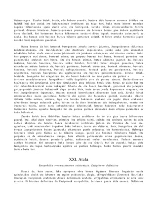 hiritarr e n g a n . Zeruko hiriak, berriz, edo hob e t o esa n d a , herior a bide hon e t a n erro m e s dabilen et a
fede tik bizi den zatiak ere hala b e h a r r e z erabiltz e n du bak e hori, bake mot a horre n pre mi a n
dago e n hilkort a s u n a igaro dadi n art e; et a horre g a tik, lurreko hirian erro m e s a l di ar e n bizitza
gatib u a k dirau e n bitart e a n , berr ero s p e n a r e n pro m e s a et a bero n e n ber m e gisa doh ai n espiritu al a
hart u duel arik, hiri lurtarr e a n bizitza hilkorrar e n eusk a rri diren lege a k onartz ek o zalant z a rik ez
dauk a. Eta bat e a n zein best e a n bizitza hilkorra gert a t z e n delarik, bi hirien art eko har m o ni a jagon
dait ek e honi dagozkion gauz e t a n .

        Baina kont u a da hiri lurtarr ak ber e g a n a t u zituel a zenb ait jakintsu, Jaungoiko a r e n doktrin ak
kond e n a t u t a k o a k , et a m esfid a n t z a z edo de a b r u e k eng ai n a t u t a , jainko asko giza araz o e ki n
adiskid e t u beh a r zirela sinet si zute n jakints u ok et a jainko e n ardur a p e a n utzi zituzt e n zenb ait izaki;
bati gorp ut z a utzi ziote n, best e a ri arim a; et a gorpu t z ber e a n bati buru a, best e a ri garon d o a et a
gaino n t z e k o at al et a n nori ber e a . Eta era ber e a n arim a n , bat e k adi m e n a jagot e n du, best e a k
doktrin a, best e a k has e rr e a , best e a k irrika; hal ab e r, bizitzeko beh a r ditugu n gauz e t a n , bat e k
azien d a r e n ardur a hartz e n du, best e a k gariar e n a , best e a k ardo ar e n a , best e a k olioar e n a , best e a k
baso e n a , best e a k diruar e n a , best e a k nabig a zi o a r e n a , best e a k gud a et a gar ai p e n e n a , best e a k
ezkont z e n a , best e a k haur gi nt z a et a ugaltz e a r e n a et a best e e k gaino n t z e k o e n a . Zeruko hiriak,
best al d e , Jaungoiko bat ez a g u t z e n du, et a ber ari bak arrik zor zaio gurtz a et a grekoz « oooooooo»
deritzon me n d e k o t a s u n a Jaungoiko ari soilik dagokiola ust e du piet a t e zintzoz. Desb e r di nt a s u n
hau e n g a t ik hiri zeruti arr ak ezin ditu lurreko a r e n ara u erlijioso ber ak izan; ber az, ez datoz bat et a
iritzi ezb er di n e k o e n t z a t zam a nek a g a r ri bihurt u da, et a hau e n has err e a k , gorrot o a k et a jazarp e n
gaitz e s g a r ri ak jasat e r a beh a r t u rik dago zeruko hiria, inoiz eur e n jend e kopur u a r e n era gi n e z , et a
beti Jaungoiko ar e n lagun t z a z, ets ai e n as m o a k kontrol at z e n ditu e n e a n izan ezik. Zeruko hiriak
erro m e s a l di a n nazio guztiet ak o hiritarr ei dei egit e n die hizkuntz a guzti ek osot ut a k o elkart e
ibiltaria bildu nahi a n, ohitur a, lege et a lurreko bak e a r e n eusk a rri et a jagole diren erak u n d e
ezb er di n e n inongo ardur a rik gab e ; bert a n ez du deu s hond a t z e n edo indar g a b e t z e n , onart u et a
iraun a r a zi baizik, zere n nazio ezb er di n e t a k o difere n t zi ak lurreko bake a r e n xed e bak arr er a n t z
bider a t z e n baititu, egiazko Jaungoiko bat et a gore n a gurtz e a eraku s t e n due n erlijioa gal ar a z t e n ez
bad a behi ntz a t .
        Zeruko hiriak bere ibilaldian lurreko bake a erabiltz e n du bai et a giza izaer a hilkorrar e n
gauz ak ere. Ahal due n neurri a n, piet a t e a et a erlijioa salbu, zaindu et a desirat u egit e n du giza
nahi e n akordio a et a lurreko bak e a zeruko ar e n zerbitz ur a jartz e n du. Zeruko a da, izan ere,
egi azko a, izaki arrazion al a ri dagokio n bake bak arr a, izat ez et a deitur az , hots, Jaungoiko a et a aldi
ber e a n Jaungoiko ar e n bait a n goz at z e k o elkart a s u n guztiz orde n a t u a et a har m o ni a t s u a . Helm u g a
hon e t a r a iritsiz gero bizitza ez da hilkorra izango, guztiz et a ben e t a n hilezkorra baizik. Eta
gorp ut z a ez da ani m ali ar e n a izango, bere alferrik galtz e a r e ki n arim a gogait a r a z t e n due n a ,
es piritu al a baizik, deu s e n pre mi a rik gab e a , nahi m e n a ri era b a t me n d e r a t u a . Fede a n erro m e s
dabilen bitart e a n hiri zerut a rr a bake hon e n jabe da et a fede tik bizi da zuzenki, bake a del a
Jaungoiko a et a lagu n hurko ar e kiko egintz a on guzti en hel m u g a , hiriko bizitza gizart e mailako
bizitza bait a beti.



                                                      XXI. Atala
                        Errepu blika erro m a t arrare n exist e n t zi a. Eszipion e n definizioa

       Haux e da, hain zuze n, leku aprop o s a obra hon e n bigarr e n liburu a n froga t u k o nuel a
agind u t a k o a ahalik et a laburr e n et a argie n eraku s t e k o , alegi a, «Errep u blikaz » Zizeron e k idatzit ako
liburu e t a n Eszipion e k era biltz e n ditue n definizioe n ara b e r a , erre p u blik a erro m a t a r r a ez del a inoiz
existitu. Bi hitzet a n definitz e n du Eszipion e k erre p u blik a, herriar e n gauz a dela esa n e z . Definizioa
 