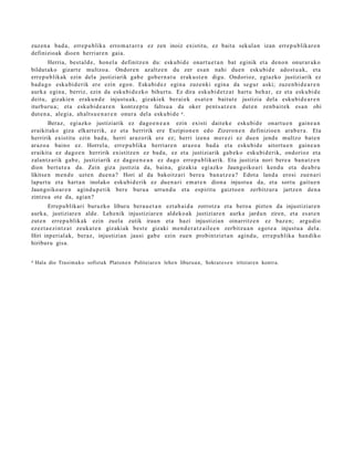 zuzen a bad a , erre p u blika erro m a t a r r a ez zen inoiz existitu, ez bait a sekul a n izan erre p u blikar e n
definizioak dioen herriar e n gaia.
        Herria, best al d e , hon el a definitz e n du: esku bi d e onart u e t a n bat eginik et a deno n onur ar a k o
bildut ak o gizart e multzo a. Ondor e n az altz e n du zer es a n nahi due n esku bi d e ado st u a k, et a
erre p u blikak ezin dela justiziarik gab e gob e r n a t u erak u s t e n digu. Ondorioz, egiazko justiziarik ez
bad a g o esku bi d e rik ere ezin egon. Eskubid ez egin a zuzenki egin a da segur aski; zuze n bi d e a r e n
aurk a egin a, berriz, ezin da esku bi d e z ko bihurt u. Ez dira esku bi d e t z a t hart u beh a r, ez et a esku bi d e
deitu, gizakie n erak u n d e injust u a k, gizakiek ber ai ek es at e n baitut e justizia del a esku bi d e a r e n
iturburu a ; et a esku bi d e a r e n kontz e p t u faltsu a da oker pent s a t z e n dut e n zenb ai t e k es a n ohi
dut e n a , alegi a, ah alt s u e n a r e n onur a del a esku bi d e 4 .
        Beraz, egiazko justiziarik ez dago e n e a n ezin existi dait ek e esku bi d e onart u e n gain e a n
eraikit ako giza elkart e rik, ez et a herririk ere Eszipion e n edo Zizeron e n definizioe n ara b e r a . Eta
herririk existitu ezin bad a, herri araz orik ere ez; herri izena mer ezi ez due n jend e multzo bat e n
araz o a baino ez. Horrel a, erre p u blika herriar e n araz o a bad a et a esku bi d e aitort u e n gain e a n
eraikit a ez dago e n herririk existitz e n ez bad a , ez et a justiziarik gab e k o esku bi d e rik, ondorioz et a
zalant z a rik gab e, justiziarik ez dago e n e a n ez dago erre p u blikarik. Eta justizia nori bere a ban a t z e n
dion bert ut e a da. Zein giza justizia da, bain a, gizakia egi azko Jaungoiko a ri kend u et a de a b r u
likitse n m e n d e uzte n due n a ? Hori al da bakoitz ari bere a ban a t z e a ? Edot a land a erosi zue n a ri
lapurt u et a hart a n inolako esku bi d e rik ez due n a ri em a t e n diona injust u a da, et a sortu gaitu e n
Jaungoiko ar e n agind u p e t i k ber e buru a urrun d u et a espiritu gaizto e n zerbitz ur a jartz e n den a
zintzo a ote da, agia n?
        Errep u blikari buruzko liburu bera u e t a n ezt a b ai d a zorrotz a et a bero a pizte n da injustiziar e n
aurk a, justiziare n alde. Lehenik injustiziar e n aldeko a k justiziare n aurk a jardu n ziren, et a es at e n
zut e n erre p u blik ak ezin zuela zutik iraun et a hazi injustizian oinarritz e n ez baz e n; argu di o
ezez t a e zi nt z a t zeuka t e n gizakiak best e gizaki m e n d e r a t z ail e e n zerbitzu a n egot e a injust u a del a.
Hiri inperi al ak, beraz, injustizian jausi gab e ezin zue n probintzi et a n agind u, erre p u blika han diko
hiriburu gisa.


4   Hala dio Trasi m a ko sofist a k Platon e n Politeiar e n lehe n liburu a n, Sokrat e s e n iritziar e n kontr a.
 