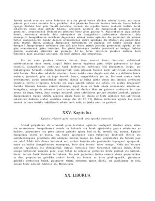 Justizia zale ek eran t z u n zut e n bidezko a del a et a gizaki horien aldeko a mira b e izat e a ; et a zuzen
jokat uz gero eur e n oner a k o del a, gaizkileei oker jokatz ek o lizentzi a kentz e n baitz ai e; hezit a hob e t o
ego n g o direl ako hezi gab e bas a ti port a t u k o ziren ak; et a argu di o hon e n eusk a rri, izadi ak berak
esk aint z e n om e n digu adibid e bikain a: «Zerg a tik agintz e n dio Jaungoiko a k gizaki ari, arim ak
gorp ut z a ri, arraz oi m e n a k libido ari et a arim a r e n best e grina gaizto ei? ». Argi erak u s t e n digu adibid e
hon e k, morro nt z a m es e d e del a askor e n t z a t et a Jaungoiko ari zerbitz at z e a den o n t z a t dela
onur a g a r ri. Jaungoiko a r e n me n d e a n dago e n e a n arim ak zuzen agintz e n dio gorp ut z a ri et a arim a n
bert a n Jaungoiko a r e n m e n d e dago e n arraz oi m e n a k zuze n agind u k o dio libidoari et a gaino n t z e k o
grina txarrei. Beraz, gizaki ak Jaungoiko a zerbitz at z e n ez due n e a n zer nolako justizia dago
ber a g a n ? Jaungoiko a r e n zerbitzur a izan ezik ezin baitu arim ak justiziaz gorp ut z e a n agind u, ez et a
giza arraz oi m e n a k grina txarre t a n . Eta gizaki horre n g a n inolako justiziarik ez bad a g o , halako
gizakiez osat u t a k o elkart e a n are gutxi a go. Ez da, ber az, existitz e n gizaki en multzo a herri
bihurtz e n due n esku bi d e aitort urik, et a horri deitz e n zaio erre p u blika.

         Eta zer esa n gizakien elkart e a batz e n due n onur ari buruz, herri ar e n definizioak
ezinb e s t e k o t z a t due n onur a, alegi a? Baina arret a z begir at uz gero, erlijio gab e e n t z a t ez dago
onur arik, Jaungoiko ar e n zerbitz ur a barik de a b r u a r e n zerbitz ur a bizi diren e n t z a t , alegi a, are
m akurr a g o a k ber a u e k , espiritu higuing a r ri ak izaki, jainkoak bailiran eurei sakrifizioak eskai ntz e a
nahi baitut e. Den a den, esku bi d e aitort u a ri buruz nahiko esa n dugul a ust e dut, et a definizio hon e n
ara b e r a , justiziarik gab e ez dago herririk; beraz, erre p u blikarik ere ez. Eta inork es at e n bad u
erro m a t a r r e k eur e n erre p u blika n espiritu likitsak ez bain a jainko zintzo et a sant u a k zerbitz a t u
zituzt el a, berriro erre pik a t u beh a rko ote dugu jada nik nahiko et a sob er a ere az aldu ditugu n a k ?
Aurreko liburu a k hon ai n o irakurri ditu e n a k , ergel hut s a ez bad a edot a erronk a z al e am orr a t u a ,
lotsa g a b e a , ezingo du zalant z a n jarri erro m a t a r r a k dea b r u likits et a gaizto e n zerbitz ur a bizi izan
ziren a. Ez dugu, bain a, deus es a n g o nolako ak ziren sakrifizioez gurtz e n zituzt e n jainko ak; egi azko
Jaungoiko ar e n lege a n idatzit a dago e n a aipat u baino ez: «Jaun a ez best e jainkor e n bati sakrifizioak
esk aint z e n dizkion a era b a t sunt sit u a izango da» (Irt 22, 19). Halako m e h a t x u z agind u hau ez arri
zue n a k ez zuen inolako sakrifiziorik esk aint z e rik nahi, ez jainko onei, ez gaizto ei.



                                               XXV. Kapitulua
                          Egiazko erlijiorik gab e ezin e z k o a k dira egiazk o bert ut e a k

        Arimak gorpu tz e a n et a arraz oi ak grina txarr et a n agintz e a laud a g a r ri dirudi e n arre n, arim a
et a arraz oi m e n a Jaungoiko ar e n me n d e ez bad a u d e et a ber ak agind u t a k o gurtz a eskai ntz e n ez
badiot e, gorp ut z a r e n et a grina txarre n gain ek o agint e hori ez da, inondik ere, zuzen a . Egiazko
Jaungoiko a onart u ez due n a , et a, hare n agint e p e a n ego n beh a rr e a n dea b r urik likitse n et a
ust eld u e n e n g a n a prostit uit u den adi m e n a nolat a n izango da, bad a , gorpu tz a r e n et a bizioen jaun
et a jabe? Eduki bide ditue n bert u t e a k ere, zerb ait lortzeko edo gord e t z e k o lagu n g a r ri apro p o s a k,
uzt e n ez badit u Jaungoiko a r e n ma n u p e a n , bizio dira bert ut e baino are a g o . Nahiz et a batz u e n
ust et a n , egi azko ak et a ohor a g a r ri ak izat eko, bert u t e e k ber e buru ar e ki n nahiko a dut e n , best e
inongo helbur ur a t zuzen d u gab e , esa n beh a r da ordu a n t x e gert a t z e n direl a puzt u a k et a harro a k,
ber az, bert ut e barik biziotz at hartz ek o a k. Eta nola gorp ut z a ri bizitza em a t e n dion a gorpu t z e z ko a
ez den, gorp ut z a r e n gaindiko zerb ait baizik, era ber e a n ez dator gizakia g a n di k, gizaki ar e n
gaindiko zerb ait e tik baizik, gizaki ar e n bizitza zoriont s u egit e n due n a , et a gizaki ar e n a ez ezik,
zeruko best e edoz ei n Ahalm e n et a Bertut e r e n a .



                                                 XX. LIBURUA
 