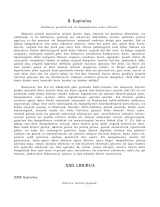 II. Kapitulua
                         Gizakiaren gorab e h e r a k eta Jaungoikoar e n as m o ezku t u a k

         Bitart e a n gaitz ak pazie nt zi az jasat e n ikast e n dugu, zintzo ek ere pairat z e n dituzt el ak o, et a
ond a s u n a k ez lar balora tz e n , gaizto ek ere eskur a t z e n dituzt el ak o; horrel a, jainkozko justizia
agertz e n ez den gauz e t a n ere Jaungoiko a r e n azalp e n a k aurkitz e n ditugu gur e oner ak o. Guk ez
dakigu Jaungoiko a r e n zein as m o ezkut ur e n pod e rioz zintzo hau pobr e den, gaizto hura, berriz,
ab er a t s; zerg a tik bizi den pozik gur e ust ez bere ohitur a galdu e n g a t i k trist e beh a r luke e n a et a
alder a n t ziz, bizitza ohor et s u a g a t i k pozik beh a r luke e n a zerga tik bizi den trist e. Ez dakigu zerga tik
erru g a b e a auzit e gitik zigorrik gab e irten beh a rr e a n errud u n t z a t kond e n a t z e n dut e n , ep aile ar e n
injustiziag a tik edot a testigut z a faltsu e n era gi n e z; errud u n a , berriz, zigorg a b e , gar ail e irtet e n da
auzit e gitik, erru g a b e a ri irainka; ez dakigu zerg a tik fede g a b e a sasoits u bizi den, jainkoz al e a , aldiz,
gaitz ak jota; zerg a tik lapurr e t a n dabiltz a n gazt e a k osa s u n e z gain ezk a bizi diren, et a hitzez ere
irain egit eko gauz a ez diren haurr a k erit as u n ming a rri e n me n d e ; ez dakigu zerg a tik giza
lagun t z a r a k o prest zego e n a herio goiztiarr ak era m a n due n et a jaiotz erik ere, gur e ust ez, mer ezi ez
zue n best e hura luze et a neurriz kanp o ere bizi den; krim e n a k burut u ditue n gaizkilea zerg a tik
ohore t a n gore s t e n den et a deso h o r e a r e n itzalp e a n est altz e n pert s o n a akas g a b e a . Nork bildu et a
kont a ditzak e mot a hon e t a k o best e hainb a t et a hainb a t adibid e?

         Kontra e s a n hau beti et a aldak e t a rik gab e gert a t u k o balitz bizitzan, non sal m o a r e n hitzet a n
gizakia arn a s al di bat e n antz ek o bait a et a hare n egu n a k itzal iheskorr a r e n antz eko (Sal 143, 4), et a
gaizkileek soilik lortuko balituzt e lurreko ond a s u n iraga n k orr a k et a zintzo ek bakarrik gaitz ak jasa n,
Jaungoiko ar e n as m o zuze n a ri edot a ongin a hi t s u a ri egotziko geniok e. Era horret a n gizaki a
zoriont s u egit e n dut e n betiko ond a s u n a k eskur a t u k o ez lituzket e n a k behin- behi n e k o ond a s u n e z
eng ai n a t u a k izango ziren eur e n m aliziag a tik et a Jaungoiko a r e n miserikordi a g a t ik kont sol a t u a k; et a
betiko oinaz e a k jasa n g o ez dituzt e n a k , best al d e , behin- behin ek o gaitz ak pen a t u k o lituzke eur e n
bek at u e n g a t i k, arine n a k izand a ere, edot a bert ut e e n gar a p e n bide a lantz eko. Orain, orde a,
zintzo ek gaitz ak jasa n et a gaizto e k ond a s u n a k eskur a t z e a z gain –zuze n bi d e a r e n aurkak o a itxuraz–
sarrit a n gaizto ei ere gaitz ak etortz e n zaizkie et a zintzo ei ond a s u n a k ; horrel a azt er g ai tz a g o a k
gert a t z e n dira Jaungoiko a r e n era b a ki a k et a sum a e zi n a g o a k berar e n bide ak (Erm 11, 33). Guk ez
dakigu zein diren Jaungoiko ar e n as m o a k, edot a horrel a gert a dadin zerga tik bai m e n t z e n due n,
Bera izanik bert ut e gore n a , jakituri a gore n a et a justizia gore n a , gaitzik, aus ark e ri arik, injustiziarik
gab e a ; et a halaz ere, osas u n g a r ri gert a t z e n zaigu, ikast e n dugul ako zintzo e n zein gaizto e n
ond a s u n et a gaitz ak ez sup er b al or a t z e n et a zintzo e n ond a s u n ber ezi ak bilatz e n, bain a, bat e z ere,
gaizto ei soilik gert a t z e n zaizkien gaitz et a tik ihes egit e n. Eta Jaungoiko ar e n juiziora hel
gait ez e n e a n , juizio egu n a edot a Jaunar e n egu n a deritzon uner a alegi a, Jaungoiko a r e n justizia
aitort uko dugu, ordu a n ep ait uko diren e t a n ez ezik hasi er a tik eb a t zit ako ep ai et a n et a egu n han dir a
art e ep aitz eko dau d e n a k ere. Han agert u k o da, orob a t , zeine n eb az p e n zuze n e z lortzen due n
Jaungoiko ak ber e epai zuzen ia guzti ak gur e zentz u m e n e i et a arraz oi ari ezkut a t z e a , nahiz et a, gai
hon e t a n , jainkoz al e e n fede a r e n t z a t ezkut u a ez izan ezkut uk o horien zuzen t a s u n a .



                                                 XXII. LIBURUA

XXIII. Kapitulu a
                                              Zintzo e n zoritxar propioak
 