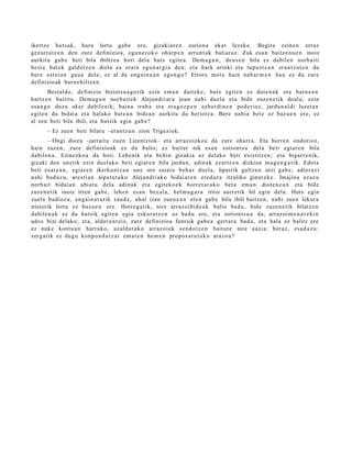 ikertz e huts ak, hura lortu gab e ere, gizakiar e n zorion a ekar lezak e. Begira zeine n erraz
gez urt a t z e n den zure definizioa, egu n e r o k o oharp e n arrun t a k baliat uz. Zuk esa n baitz e n u e n inoiz
aurkitu gab e beti bila ibiltze a hori del a huts egit e a . Dem a g u n , deus e n bila ez dabile n norb aiti
best e bat e k gald e t z e n diola ea orain egu n a r gi a den, et a hark arinki et a tupu st e a n eran t z u t e n du
ber e ust et a n gau a dela; ez al da eng ai n u a n ego n g o ? Errore mot a hain nab a r m e n hau ez du zure
definizioak barn e biltz e n .
         Best al d e, definizio biziots u a g o rik ezin em a n dait ek e , huts egit e n ez dut e n a k ere barn e a n
hartz e n baititu. Dem a g u n norb ait e k Alejandri ar a joan nahi duel a et a bide zuzen e tik doal a; ezin
es a n g o duzu oker dabilenik; bain a trab a et a era go z p e n ezb er di n e n pod erioz, jardu n al di luzet a n
egit e n du bidai a et a halako bat e a n bide a n aurkitu du heriotz a. Bere nahi a bet e ez baz u e n ere, ez
al zen beti bila ibili, et a hut sik egin gab e ?
      – Ez zuen beti bilat u –erant z u n zion Trigeziok.
        – Ongi diozu –jarrait u zuen Lizentziok– et a arraz oizko a da zure oharr a. Eta horre n ondorioz,
hain zuzen, zure definizioak ez du balio; ez baitut nik esa n zoriont s u del a beti egiar e n bila
dabilen a . Ezinezko a da hori. Lehenik et a behin gizakia ez delako beti existitz e n; et a bigarr e nik,
gizaki den unetik ezin duel ako beti egiar e n bila jardu n, adin ak ezartz e n dizkion mug e n g a t i k. Edot a
beti esa t e a n , egiar e n ikerku nt z a n une oro saiat u beh a r duel a, liparrik galtz e n utzi gab e, adier a zi
nahi bad uz u, are sti a n aipat u t a k o Alejandri ak o bidai ar e n ered u r a itzuliko ginat e k e . Imajina ezaz u
norb ait bidai a n abi at u dela adin ak et a egit eko e k horret a r a k o bet a em a n diot e n e a n et a bide
zuzen e tik inoiz irten gab e , lehe n es a n bez al a, hel m u g a r a iritsi aurr etik hil egin dela. Huts egin
zuel a badioz u, eng ai n a t u rik zaud e , ah al izan zuen e a n et e n gab e bila ibili baitz e n, nahi zuen lekura
irist erik lortu ez baz u e n ere. Horre g a t ik, nire arraz oibid e a k balio bad u, bide zuzen e tik bilatz e n
dabilen a k ez du hutsik egit e n egia eskur a t z e n ez bad u ere, et a zoriont s u a da, arraz oi m e n a r e ki n
ado s bizi delako; et a, alder a n t ziz, zure definizioa funt sik gab e a gert a t u bad a , et a hal a ez balitz ere
ez nuke kontu a n hart uk o, azald ut a k o arraz oi ek sen d o t z e n baitut e nire auzi a; ber az, esa d a z u :
zerg a tik ez dugu konpo n d u t z a t em a t e n he m e n propo s a t u t a k o araz o a ?
 
