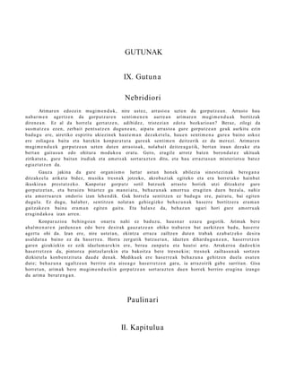 GUTUNAK


                                                     IX. Gutun a

                                                      Nebridiori
        Arimar e n edoz ei n mu gi m e n d u k , nire ust ez, arras t o a uzte n du gorpu t z e a n . Arrast o hau
nab a r m e n agert z e n da gorp ut z a r e n senti m e n e n aurre a n arim a r e n mugi m e n d u a k bortitz ak
diren e a n . Ez al da horrel a gert a t z e n , adibid ez, trist ezi a n edot a bozkario a n ? Beraz, zilegi da
sus m a t z e a ez en, zerb ait pent s a t z e n dugu n e a n , aipat u arras t o a gure gorpu tz e a n geuk aurkitu ezin
bad u g u ere, airetiko espiritu ukiezin ek haut e m a n dez ak e t el a , hau e n senti m e n a gure a baino askoz
ere zoliago a bait a et a har eki n konp a r a t u t a gure a k senti m e n deitz erik ez du mer ezi. Arimar e n
mugi m e n d u e k gorpu t z e a n uzt e n dut e n arra s t o a k , nolab ai t deitz e a g a t i k, bert a n iraun dez ak e et a
bert a n gait a s u n edo ohitur a mod uk o a erat u. Gero, era gil e arrotz bat e n boron d a t e z ukitu ak
zirikat ut a , gur e bait a n irudiak et a am e t s a k sort ar a z t e n ditu, et a hau errazt a s u n mist eriot s u bat e z
egi azt a t z e n da.
        Gauz a jakina da gur e orga ni s m o lurtar ast u n hon ek abilezia sines t e zi n a k bere g a n a
ditzak e el a ariket a bidez, musika tres n a k jotzeko, akrob a zi ak egit eko et a era horret a k o hainb a t
ikuskizun prest a t z e k o. Kanpot a r gorp ut z sotil batz u e k arras t o horiek utzi ditzak e t e gur e
gorp ut z e t a n , et a berai e n bitart ez gu m a n ei a t u , beh a z u n a k am orr u a era git e n due n bez al a, nahiz
et a am orru a r e n ondorio izan lehe n dik. Guk horrel a sentitz e n ez bad u g u ere, pairat u, bai egit e n
dugul a. Ez dugu, hal ab e r, sentitz e n nolat a n gehi e gizko beh a z u n a k has e rr e bortitz er a era m a n
gaitz ak e e n bain a era m a n egit e n gait u. Eta halax e da, beh a z u n ugari hori gure am orru a k
era gi n d a k o a izan arre n.
        Konpar a zio a behin go a n onart u nahi ez bad uz u, hau s n a r ezaz u gogotik. Arimak ber e
ah al m e n a r e n jardu n e a n edo bere desirak gauz a t z e a n ohiko trab a r e n bat aurkitz e n bad u, has e rr e
agert u ohi da. Izan ere, nire ust e t a n , ekintz a erraz a zailtze n dut e n trab a k ez ab a t z e k o desira
as ald a t u a baino ez da has e rr e a . Horra zerg a tik batz u e t a n , idazt e n dihar d u g u n e a n , has e rr e t z e n
gar e n gizakiekin ez ezik idazlu m a r e ki n ere, bera u zanp a t u et a haut si art e. Arrakero a dad o e ki n
has err e t z e n da, pintor e a pintz el ar e ki n et a bakoitz a bere tres n e ki n; tresn e k zailtas u n a k sortz e n
dizkiet el a konb e n t zit ut a dau d e den a k. Mediku ek ere has err e a k beh a z u n a gehitz e n duel a es at e n
dut e; beh a z u n a ugaltz e a n berriro et a aise a g o has err e t z e n gar a, ia arraz oirik gab e sarrit a n. Gisa
horret a n , arim a k ber e mugi m e n d u e ki n gorp ut z e a n sort ar a z t e n due n horrek berriro era gi n a izango
du arim a ber ar e n g a n .




                                                       Paulinari


                                                    II. Kapitulua
 