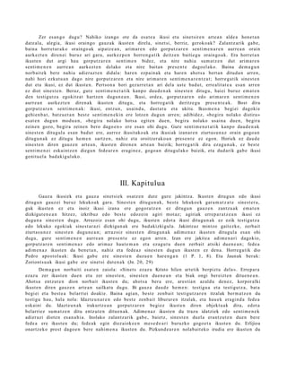 Zer es a n g o dugu? Nahiko izango ote da esa t e a ikusi et a sinet sir e n art e a n alde a hon e t a n
datz al a, alegi a, ikusi oraingo gauz ak ikust e n direla, sinet si, berriz, geroko a k? Zalantz a rik gab e ,
bain a horret a r a k o orain go a k aipatz e a n , arim ar e n edo gorp ut z a r e n senti m e n a r e n aurre a n orain
aurk ez t e n diren ei buruz ari gar a, aurk ez p e n horre n g a t i k deitz e n baitie gu orain go a k. Era horret a n
ikust e n dut argi hau gorp ut z a r e n senti m e n bidez, et a nire nahi a sum a t z e n dut arim a r e n
senti m e n e n aurre a n aurk ez t e n delako et a nire bait a n pres e n t e dago el a k o. Baina de m a g u n
norb ait ek bere nahi a adi er az t e n didal a: hare n ezp ai n a k et a hare n ahot s a bert a n ditud a n arre n,
nahi hori ezkut u a n dago nire gorpu tz a r e n et a nire arim a r e n senti m e n a r e n t z a t ; horre g a t ik sine st e n
dut et a ikusi, ez dut ikust e n. Pertso n a hori gez urr e t a n ari del a ust e bad u t, erre alit at e a es a n arre n
ez diot sines t e n . Beraz, gur e senti m e n e t a t i k kanp o dau d e n a k sines t e n ditugu, hai ei buruz em a t e n
den testigut z a egokitz a t hartz e n dugu n e a n . Ikusi, orde a , gorp ut z a r e n edo arim ar e n senti m e n e n
aurr e a n aurk ez t e n diren a k ikust e n ditugu, et a horre g a tik deritz e g u pres e n t e a k . Bost dira
gorp ut z a r e n senti m e n a k : ikusi, entz u n, usai nd u , dast a t u et a ukitu. Ikus m e n a begi ei dagoki e
gehi e n b a t , batz u e t a n best e senti m e n e ki n ere lotze n dugu n arre n; adibid ez, «b e gir a nolako distira »
es at e n dugu n mod u a n , «b e gir a nolako hots a egit e n due n, begira nolako usai n a due n, begira
zeine n gozo, begira zeine n bero dago e n » ere esa n ohi dugu. Gure senti m e n e t a t ik kanp o dau d e n a k
sines t e n ditugul a es a n bad u t ere, aurrez ikusitako a k et a ikusiak izan ar e n ziurt a s u n a z orain gogo a n
ditugu n a k ez ditugu he m e n sartz e n , nahiz et a oroitzer ak o a n pres e n t e ez egon. Horiek ez dau d e
sines t e n diren gauz e n art e a n , ikust e n diren e n art e a n baizik; horre g a tik dira ez a g u n a k , ez best e
senti m e n e i eskai ntz e n diegu n fed e a r e n era gi n e z , gogo a n ditugul ak o baizik, et a dud arik gab e ikusi
genit u el a bad a ki g ul a k o.




                                                   III. Kapitulua
        Gauz a ikusiek et a gauz a sinet si ek osatz e n dut e gure jakintz a. Ikust e n ditugu n edo ikusi
ditugu n gauz ei buruz lekuko a k gar a. Sinest e n ditugu n a k , best e lekuko e k gar a m a t z a t e sines t e r a ,
guk ikust e n ez et a inoiz ikusi izan a ere gogor a t z e n ez ditugu n gauz e n zantz u a k em a t e n
dizkigut e n e a n hitzez, izkribuz edo best e edoz ei n agiri mot az; agiriak erre p a r a t z e a n ikusi ez
dugu n a sines t e n dugu. Arrazoiz es a n ohi dugu, ikust e n edot a ikusi ditugu n a k ez ezik testigut z a
edo lekuko egokiak sine st a r a zi dizkigun a k ere bad a kizkigul a. Jakintz az mintzo gait ezk e, zerb ait
ziurt a s u n e z sine st e n dugu n e a n ; arraz oiz sines t e n ditugu n a k adim e n a z ikust e n ditugul a esa n ohi
dugu, gure senti m e n e n aurr e a n pres e n t e ez ego n arre n. Izan ere jakite a adim e n a ri dagokio,
gorp ut z a r e n senti m e n a z edo arim a z haut e m a n et a eza g u t u due n zerb ait atxiki due n e a n ; fede a
adi m e n a z ikust e n da ben e t a n , nahiz et a fede a z sine st e n dugu n ikust e n ez den a. Horre g a t ik dio
Pedro apo st ol u a k: Ikusi gab e ere sines t e n duzu e n har e n g a n (1 P. 1, 8). Eta Jaunak berak:
Zoriont s u a k ikusi gab e ere sinet si dut e n a k (Jn. 20, 29)
        Dem a g u n norb aiti esa t e n zaiola: «Sinet s ezaz u Kristo hilen art etik berpizt u del a ». Errep a r a
ezaz u zer ikust e n due n et a zer sines t e n , sine st e n due n e a n et a biak ongi ber eizt e n ditue n e a n .
Ahots a entz ut e n dion norb ait ikust e n du; ahot s a ber a ere, ares ti a n az aldu den e z, korpor alki
ikust e n diren gauz e n art e a n sailkat u dugu. Bi gauz a dau d e he m e n : testigu a et a testi gu t z a, bat a
begi ei et a best e a belarri ei doaki e. Baina agi a n, best e zenb ait testi gu t z a r e n itzalak ber m a t z e n du
testigu hau, hala nola: Idazt e u n a r e n edo best e zenb ai t liburur e n itzalak, et a hau e k era gi n d a fed e a
esk aini du. Idazt e u n a k irakurtz e a n gorpu tz a r e n begi ez ikust e n diren objekt u a k dira, edot a
belarri ez sum a t z e n ditu entz ut e n ditu e n a k . Adime n a z ikust e n du traz u idatziek edo senti m e n e k
adier a zi diot e n es a n a h i a . Inolako zalantz a rik gab e , baietz, sines t e n duel a era nt z u t e n due n bere
fede a ere ikust e n du; fede a k egin diez aiok e e n m es e d e a r i buruzko gogo e t a ikust e n du. Erlijioa
onartz e k o prest dago e n bere nahi m e n a ikust e n du. Pizkund e a r e n nolab ai t ek o irudia ere ikust e n du
 