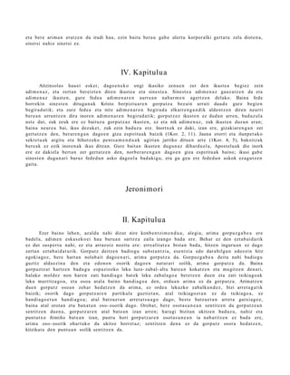 et a ber e arim a n eratz e n du irudi hau, ezin baitu bera u gab e ulert u korpor alki gert a t u zela diot e n a ,
sinet si nahiz sinet si ez.




                                                   IV. Kapitulu a
         Aitzinsola s hau ei esker, dago e n e k o ongi ikasiko zenu e n zer den ikust e a begi ez zein
adi m e n a z , et a zert a n ber eizt e n diren ikust e a et a sines t e a . Sinest e a adi m e n a z gauz a t z e n da et a
adi m e n a z ikust e n , gur e fed e a adi m e n a r e n aurr e a n nab a r m e n agert z e n delako. Baina fede
horrekin sine st e n ditugu n a k Kristo berpizt u a r e n gorp ut z a bez ai n urruti dau d e gure begi e n
begira d a t ik; et a zure fed e a et a nire adim e n a r e n begir a d a elkarr e n g a n d i k alde n t z e n diren neurri
ber e a n urruntz e n dira inore n adi m e n a r e n begira d a t ik; gorpu t z e z ikust e n ez dud a n arre n, bad uz ul a
ust e dut, zuk zeuk ere ez baituz u gorpu tz a z ikust e n , ez et a nik adim e n a z , zuk ikust e n duzu n eran;
bain a neur e a bai, ikus dez ak e t , zuk ezin bad uz u ere. Inortxok ez daki, izan ere, gizakiar e n g a n zer
gert a t z e n den, ber ar e n g a n dago e n giza espiritu ak baizik (1Kor. 2, 11). Jauna etorri et a ilunp e t a k o
sekre t u a k argit u et a bihotz eko pent s a m e n d u a k agirian jarriko ditue n art e (1Kor. 4, 5), bakoitz ak
ber e a k ez ezik inore n a k ikus ditza n. Gure bait a n ikust e n dugu n a z dihard u el a, Apostolu a k dio inork
ere ez dakiel a bert a n zer gert a t z e n den, norb e r a r e n g a n dago e n giza espiritu ak baino; ikusi gab e
sines t e n dugu n a ri buruz fed e d u n asko dago el a bad a ki g u, et a gu geu ere fede d u n askok ez a g u t z e n
gaitu.




                                                     Jeronimori



                                                    II. Kapitulua
        Ezer baino lehe n, az aldu nahi dizut nire konb e n t zi m e n d u a , alegi a, arim a gorpuz g a b e a ere
bad el a, adi m e n eska s e k o ei hau buru a n sartz e a zaila izango bad a ere. Beh ar ez den ezt a b ai d a rik
ez dut sus p e r t u nahi, ez et a arraz oiz nozitu ere: erre alit at e a bist a n bad a , hitze n inguru a n ez dago
zert a n ezt a b ai d a t u rik. Gorput z deitz e n badio gu subst a n t zi a, ese n t zi a edo dar a bilgu n edoz ei n hitz
egoki a go z, bere hart a n nolab ait dago e n a ri, arim a gorp ut z a da. Gorpuz g a b e a deitu nahi badio gu
guztiz alda e zi n a den et a edo n o n osorik dago e n nat ur a ri soilik, arim a gorpu t z a da. Baina
gorp uz tz a t hartz e n bad u g u esp a ziozko leku luze- zab al- altu bat e a n kokatz e n et a mu gitz e n den a ri,
halako mold ez non hare n zati han di a g o bat ek leku zab al a g o a bet e t z e n due n et a zati txikiago a k
leku murritz a g o a , et a osoa at al a baino han di a g o a den, ordu a n arim a ez da gorp ut z a. Arimatz e n
due n gorpu t z osoa n zeh ar hed a t z e n da arim a, ez orde a lekuzko zab alku n d e z , bizi arret a g a t ik
baizik; osorik dago gorpu t z a r e n partikul a guzti et a n , at al txikiago e t a n ez da txikiago a, ez
han di a g o e t a n han di a g o a ; at al batz u e t a n arret a t s u a g o dago, best e batz u e t a n arret a gutxi a go z,
bain a at al orot a n et a ban a t a n oso- osorik dago. Oroba t, bere osot a s u n e a n sentitz e n du gorp ut z e a n
sentitz e n due n a , gorpu tz a r e n at al bat e a n izan arre n; hara gi bizitan ukitze n bad uz u, nahiz et a
punt ut x o ñimiño bat e a n izan, punt u hori gorp ut z a r e n osot a s u n e a n ia nab a ritz e n ez bad a ere,
arim a oso- osorik ohart uk o da ukitze horret a z; sentitz e n den a ez da gorpu t z osor a hed a t z e n ,
kitzikat u den punt u a n soilik sentitz e n da.
 
