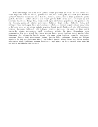 Nola antz e m a n g o dio arim a oso ak gorp ut z oso a n gauz a t z e n ez den a ri, ez bad a arim a oso-
osorik dago el a k o ukitu den lekua n, gaino n t z e k o a utzi beh a r izanik gab e oso- osorik punt u horret a n
egot ek o? Arimar e n pres e n t zi a ri esker bizi dira, best al d e , ukituak izan ez diren gaino nt z e k o punt u
guzti ak. Sent s a zio a zenb ait at al et a n aldi ber e a n gert a t u bad a , arim a osoak nab a ritz e n du at al
horiet a k o bakoitz e a n . Ezingo luke, ber az, osorik egon aldi ber e a n gorp ut z a r e n at al guztiet a n et a
at al ban a t a n , gorpu t z a k lekuzko esp a zio e t a n hed a t z e n diren mod u r a hed a t u k o balitz, at al
txikiago e z leku murritz a g o a bet ez et a han di a g o e z zab al a g o a . Arimari gorp ut z deitz e n zaio, bain a
ez da Lurra, aire a, ura et a et err a mod uk o gorp ut z a . Hauek guztiak han di a g o a k dira toki han di a g o a
bet e t z e n dut e n e a n , txikiago a k toki txikiago a bet e t z e n dut e n e a n , et a ez ein ez dago osorik
at al e t a riko bat e a n ; gorp ut z a r e n at al ak esp a zi o a r e n at al ekin bat datoz. Gorpuz d u n a nahiz
gorp uz g a b e a del a es a n, arim a k bere izaer a propio a dauk a, mun d u itzelar e n osa g ai guzti ak baino
bikain a g o a den subst a n t zi a bat e tik sortu a; ezin dugu arim a irudikat u hara gizko senti m e n e z
su m a t z e n ditugu n irudi gorp uz d u n e n inongo fant a si a bidez; adi m e n e z ulertz e n da, bizitzaz
sentitz e n. Ez diot hau dakizkizun gauz a k zuri irakat si nahi a n, arim a ri buruz nire sine st e sen d o a
adier a z t e k o baizik. Proble m a k propo s a ditzad a n e a n inork pent s a ez dez a n arim a ri buruz zientziak
edo fede a k ez didat el a ezer irakas t e n .
 