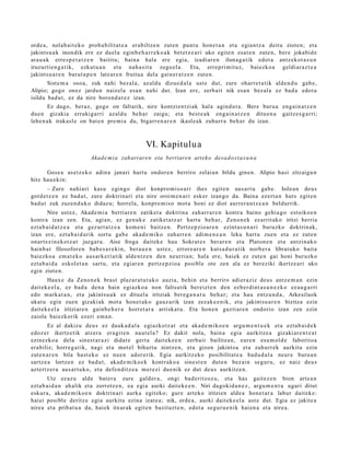 orde a, nolab ait e k o prob a bilit at e a erabiltz e n zut e n punt u hon e t a n et a egia n t z a deitu zioten; et a
jakints u a k inondik ere ez duel a eginb e h a r r e k o a k bet e t z e a ri uko egit e n esa t e n zut e n, bere jokabid e
ara u a k erre s p e t a t z e n baititu; bain a hala ere egia, izadi ar e n iluna g a t ik edot a antz ek ot a s u n
iruzurti e n g a t ik, ezkut u a n et a nah a sit a zego el a. Eta, erre pri mit uz, bai ezko a geldi ar a z t e a
jakints u a r e n burut a p e n latz ar e n fruitua del a gain er a t z e n zut e n.
       Sist e m a oso a, zuk nahi bez al a, az aldu dizue d al a ust e dut, zure oharr e t a t ik alde n d u gab e ,
Alipio; gogo onez jardu n naiz el a es a n nahi dut. Izan ere, zerb ait nik esa n bez al a ez bad a edot a
isildu bad u t , ez da nire boron d a t e z izan.
        Ez dago, ber az, gogo on faltarik, nire kontzi en t zi ak hal a agind u t a . Bere buru a eng ai n a t z e n
due n gizakia errukigarri azald u beh a r zaigu; et a best e a k eng ai n a t z e n ditu e n a gaitz e s g a r ri;
lehe n a k irakasl e on bat e n pre mi a du, bigarr e n a r e n ikasl e a k zuhurr a beh a r du izan.



                                                  VI. Kapitulu a
                          Akad e m i a zaharrare n eta berriaren artek o des a d o s t a s u n a

      Gose a as et z e k o adin a janari hart u ondor e n berriro zelaia n bildu gine n. Alipio hasi zitzaigu n
hitz hau e ki n:
       – Zure nahi ari kasu egingo diot konpro m i s o a ri ihes egit e n aus a rt u gab e . Isilean deu s
gord e t z e n ez bad u t , zure doktrin ari et a nire oroim e n a ri esk er izango da. Baina ez ert a n hut s egit e n
bad u t zuk zuzen d u k o didaz u; horrel a, konpro mi s o mot a honi ez diot aurrer a n t z e a n beldurrik.
        Nire ust ez, Akad e m i a berriar e n zatiket a doktrin a zah arr a r e n kontr a baino gehi a g o est oiko e n
kontra izan zen. Eta, agi an, ez gen uk e zatiket a t z a t hart u beh a r, Zeno n e k ez arrit ak o iritzi berria
ezt a b ai d a t z e a et a gez urt a t z e a kom e ni baitz e n. Pertz e p zio a r e n ezint a s u n a ri buruzko doktrin ak,
izan ere, ezt a b ai d a rik sortu gab e aka d e m i k o zah arr e n adi m e n e a n leku hart u zuen et a ez zut e n
onart e zi n e k o t z a t juzgat u. Aise froga dait ek e hau Sokrat e s berar e n et a Platon e n et a antzin a k o
hainb a t filosofor e n bab e s a r e ki n, bera u e n ust ez, errore a r e n kuts a d u r a t ik norb e r a librat uko bait a
baiezko a em a t e k o aus ark e ri a tik alde n t z e n den neurri a n; hal a ere, haiek ez zut e n gai honi buruzko
ezt a b ai d a eskol et a n sart u, et a egiar e n pertz e p zi o a posible ote zen ala ez bereziki ikertz e a ri uko
egin zioten.
       Haux e da Zeno n e k brast plaz ar a t u t a k o auzia, behi n et a berriro adier a ziz deu s antz e m a n ezin
dait ek e el a , ez bad a den a hain egi azko a non faltsutik bereizt e n den ezb er di nt a s u n e z k o ez au g a r ri
edo m ark a t a n , et a jakints u a k ez dituel a iritziak ber e g a n a t u beh a r; et a hau entz u n d a , Arkesilaok
ukat u egin zue n gizaki ak mot a hon e t a k o gauz arik izan zezak e e n i k, et a jakint su a r e n bizitza ezin
dait ek e el a iritziare n gainb e h e r a horret a r a arriskat u. Eta hon e n guzti ar e n ondorio izan zen ezin
zaiola baiezkorik ez eri em a n .
        Ez al dakizu deu s ez dauk a d a l a egi azkotz a t et a aka d e m i k o e n argu m e n t u e k et a ezt a b ai d e k
edoz er ikertz e tik atz er a era git e n naut el a ? Ez dakit nola, bain a egi a aurkitz e a gizaki ar e n t z a t
ezinezko a del a sines t a r a zi didat e gert a dait ek e e n zerb ait bailitza n, eure n es a m ol d e faborito a
era biliz; horre g a t ik, nagi et a mot el bihurt u nintz e n, et a gizon jakints u et a zuhurr ek aurkitu ezin
zut e n a r e n bila hast e k o ez nue n ador e rik. Egia aurkitz eko posibilitat e a bad u d a l a neur e buru a n
sartz e a lortze n ez bad u t, akad e m i k o e k kontrak o a sine st e n dut e n bez ai n segur u, ez naiz deu s
azt ert z e r a aus a r t u k o, et a defe n ditz e a m er e zi due nik ez dut deu s aurkitz e n.
        Utz ez az u alde bat e r a zure gald er a , ongi bad e ritzoz u, et a has gait ez e n bion art e a n
ezt a b ai d a n ah alik et a zorrotz e n, ea egi a aurki dait ek e e n . Niri dagokid a n e z , argu m e n t u ugari ditut
eskur a, akad e m i k o e n doktrin ari aurka egit eko; gure art eko iritzien alde a hon e t a r a labur dait ek e:
haiei posibl e deritz e egi a aurkitu ezina izat e a ; nik, orde a , aurki dait ek e el a ust e dut. Egia ez jakite a
nirea et a pribat u a da, haiek itxurak egit e n bazituzt e n , edot a segu r u e ni k hai en a et a nire a.
 
