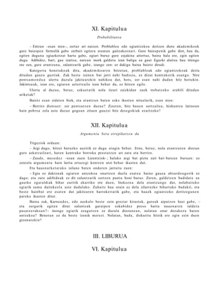 XI. Kapitulu a
                                                     Probabilitat e a

      – Entzun –esan nien–, zertaz ari naizen. Problablea edo egiantzekoa deitzen diote akade mikoek
gure baiesp e n formalik gabe zerbait egitera eram a n gaitzake e n a ri. Gure baiesp e nik gabe diot, hau da,
egiten dugun a egiazkotzat hartu gabe, egiari buruz gure ezjakina aitortuz, baina hala ere, egin egiten
dugu. Adibidez, bart, gau izartsu, narea n inork galdet u izan baligu ea gaur Eguzki alaitsu hau irtengo
ote zen, gure erantzun a, zalantzarik gabe, izango zen: ez dakigu baina baietz dirudi.
       Kategori a hon e t a k o a k dira, akad e m i ko a r e n hitzet a n , probl a bl e a k edo egi an t z e k o a k deitu
ditud a n gauz a guzti ak. Zuk best e izen e n bat jarri nahi badi ez u, ez dizut kontr akorik esa n g o . Nire
pent s a m e n d u a ulert u duz ul a jakite a r e ki n nahiko a dut, hots, zer esa n nahi dud a n hitz horiekin.
Jakintsu a k, izan ere, egi ar e n azt ertz aile izan beh a r du, ez hitze n egile.
       Ulertu al duzu e, beraz, esku e t a tik nola itzuri zaizkida n             zuek treb a t z e k o   era bili ditud a n
ariket ak?
       Baietz es a n zidat e n biek, et a eran t z u n bat e n esk e ikust e n nitu el arik, esa n nien:
      – Berriro diots u e t : zer pent s a t z e n duzu e? Zizero n, hitz hau e n sortz ail e a, hizkunt z a latino a n
hain pobr e a zela ust e duzu e gogo a n zitue n gauz ei hitz des e g o ki a k ezartz ek o?



                                                 XII. Kapitulu a
                                         Argu m e n t u bera errepikat z e n da

         Trigeziok ordu a n :
         – Argi dago; hitzei buruzko auzirik ez dugu era gi n beh a r. Erne, beraz, nola eran t z u t e n diozun
gur e ask at z ail e a ri, har e n kontr ako borrok a prest a t z e n ari zara et a berriro.
         – Zaud e , me s e d e z –esa n zuen Lizentziok- ; hal ako argi bat piztu zait bat- bat e a n buru a n : ez
zeniola argu m e n t u hain larria erraz e gi kentz e n utzi beh a r ikust e n dut.
         Eta haus n a r k e t a r a k o isilun e bat e n ondor e n jarraitu zuen:
         – Egia ez daki en a k egiar e n antz ek o a onartz e n duel a es at e a baino gauz a abs ur d o a g o rik ez
dago; et a zure adibid e a k ez dit zalant z a rik sortz e n punt u honi buruz. Zere n, gald e t z e n badi d a t e ea
gaurko egur al di ak bihar euririk ekarriko ote due n, liteke e n a del a era nt z u n g o dut, nolab ai t ek o
egi arik sum a dait ek e el a ust e dud al a k o. Zuhaitz hau orain ez dela zilarrezko bihurt uk o bad a kit, et a
best e hainb a t ere es at e n dut jakite a r e n harrok e ri arik gab e, et a hau e k egi an t z e k o deritz e g u n e n
par eko ikust e n ditut.
         Baina zuk, Karne a d e s , edo ausk alo best e zein greziar kirast uk, gure a k aipat z e n hasi gab e , –
et a zerga tik egit e n ditut zalantz ak gar ai p e n esku bi d e z pres o hart u nau e n a r e n tald er a
pas a t z e r a k o a n ? – inongo egi arik ez a g u t z e n ez duzul a diozun e a n , nolat a n onar dez ak e z u har e n
antz ek o a ? Bene t a n ez du best e izenik m er e zi. Nolat a n, bad a , diskutit u hitzik ere egin ezin due n
gizon ar e ki n?



                                                  III. LIBURUA

                                                 VI. Kapitulu a
 