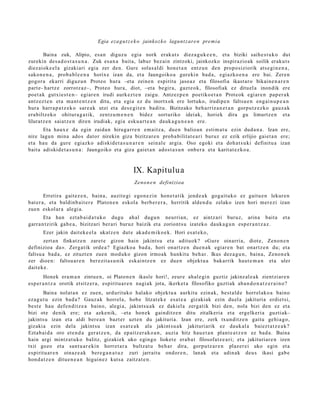 Egia eza g u t z e k o jainkoz k o lagunt z ar e n pre mi a

       Baina zuk, Alipio, es a n diguz u egia nork erak ut s diez a g u k e e n , et a biziki saih e s t u k o dut
zurekin des a d o s t a s u n a . Zuk es a n a bait a, labur bez ai n zintzoki, jainkozko inspirazio ak soilik eraku t s
diez aiok e el a gizakiari egia zer den. Gure solas al di hon e t a n entz u n den propo siziorik ats e gi n e n a ,
sako n e n a , prob a bl e e n a horixe izan da, et a Jaungoiko a gureki n bad a , egi azko e n a ere bai. Zere n
gogor a ekarri diguz u n Proteo hura –eta zeine n espiritu jaso az et a filosofia ikast ar o bikain e n a r e n
part e- hartz e zorrotz az–, Proteo hura, diot, –eta begir a, gazt e ok, filosofiak ez dituel a inondik ere
poet a k gutxie st e n– egiar e n irudi aurk ez t e n zaigu. Antzez p e n poetiko e t a n Prot eok egi ar e n pap e r a k
antz ez t e n et a m a nt e n t z e n ditu, et a egi a ez du inortxok ere lortuko, irudipe n faltsu e n eng ai n u p e a n
hura harra p a t z e k o sar e a k utzi et a des e gi t e n badit u. Bizitzako beh a rriz a n e t a n gorpu t z e z ko gauz a k
era biltz eko ohitur a g a t ik, zentz u m e n e n bidez sort uriko ideiak, horiek dira gu limurtz e n et a
liluratz e n saiatz e n diren irudiak, egi a esku a rt e a n dauk a g u n e a n ere.
       Eta haux e da egin zaida n hiruga rr e n em ai tz a, due n balioa n esti m a t u ezin dud a n a . Izan ere,
nire lagu n mina ado s dator nirekin giza bizitzar e n prob a bilit at e a ri buruz ez ezik erlijio gaiet a n ere;
et a hau da gure egi azko adiskid e t a s u n a r e n sein al e argia. Oso egoki et a doh a t s u ki definitu a izan
bait a adiskid e t a s u n a : Jaungoiko et a giza gai et a n ados t a s u n onb e r a et a karit at e z k o a .



                                                   IX. Kapitulu a
                                                    Zeno n e n definizioa

        Erretira gait ez e n , bain a, auzit e gi ego n e zi n hon e t a tik jend e a k gog ait uk o ez gaitu e n lekur e n
bat er a , et a baldinb ait e r e Platon e n eskola berb e r e r a , herritik alde n d u zelako izen hori mer ezi izan
zue n eskol ar a alegi a.
       Eta han ezt a b ai d a t u k o dugu ahal dugu n neurria n, ez aintz ari buruz, arina bait a                           et a
garra n t zirik gab e a , bizitzari ber ari buruz baizik et a zoriont s u izat eko dauk a g u n esp e r a n t z a z .
       Ezer jakin dait ek e el a ukatz e n dut e akad e m i k o e k. Hori es at e k o,
       zert a n finkatz e n zaret e gizon hain jakints u et a adituok? «Gure oinarria, diot e, Zeno n e n
definizioa da». Zerga tik orde a ? Egiazko a bad a, hori onartz e n due n a k egiar e n bat onartz e n du; et a
faltsu a bad a , ez zituzt e n zuen mod uk o gizon irmoak hunkitu beh a r. Ikus dez a g u n , bain a, Zeno n e k
zer dioe n: faltsu a r e n ber ezit a s u nik eskai ntz e n ez due n objekt u a bakarrik haut e m a n et a uler
dait ek e .
        Honek era m a n zintu e n , oi Platon e n ikasle hori!, zeur e ahal e gi n guztiz jakinz al e a k zientzi ar e n
es p er a n t z a orotik etsitz er a, espiritu a r e n nagi ak jota, ikerket a filosofiko guztiak aba n d o n a t z e r a i n o ?
        Baina nolat a n ez zuen, urdurituko hal ako objekt u a aurkitu ezinak, best al d e horrel ak o a baino
eza g u t u ezin bad a? Gauz ak horrel a, hob e litzat ek e es at e a gizakiak ezin duel a jakituria erdiet si,
best e hau defe n di tz e a baino, alegi a, jakintsu a k ez dakiel a zerga tik bizi den, nola bizi den ez et a
bizi ote denik ere; et a azke nik, –eta hon ek gainditz e n ditu zitalkeria et a ergelk eri a guztiak–
jakints u izan et a aldi ber e a n bazt er uzte n du jakituria. Izan ere, zerk txunditz e n gaitu gehi a g o,
gizakia ezin dela jakint su izan es at e a k ala jakint su a k jakituri arik ez dauk al a baiezt a t z e a k ?
Eztab ai d a oro et e n d a ger a t z e n , da ep aitz er a k o a n , auzia hitz hau e t a n plant e a t z e n ez bad a. Baina
hain argi mintz at u k o balitz, gizaki ek uko egingo lioket e era b a t filosofatz e a ri; et a jakituriar e n izen
txit gozo et a sant u a r e ki n horret a r a bultz at u beh a r dira, gorpu tz a r e n plaz er ei uko egin et a
es piritu ar e n oinaz e a k ber e g a n a t u z zuri jarraitu ondor e n , lanak et a adin ak deu s ikasi gab e
hon d a t z e n ditue n e a n higuin ez kuts a zaitzat e n .
 