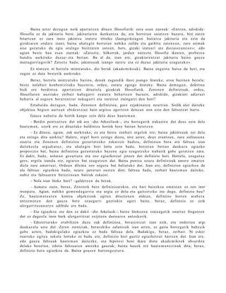 Baina azt er dez a g u n nork apart a t z e n ditue n filosofiatik: zera es a n zue n a k: «Entz u n, adiskid e:
filosofia ez da jakituria bera; jakituriar e n ikerkun tz a da; et a horret a n saiatz e n baz ar a , bizi zare n
bitart e a n ez zara inoiz jakint su izat er a iritsiko (Jaungoiko a g a n bait atz a jakituri a et a ezin da
gizakiar e n ond a r e izan); bain a ah al e gi n horret a n nahiko zaildu et a garbit u zare n e a n , zure arim a k
aise goz at uk o du egi a orain go bizitzar e n ost e a n , hots, gizaki izat e a ri utz diez aioz u n e a n »; edo
agi an best e hau esa n zue n a k: «Zat oz t e , hilkorrak, jardu n zait ezt e filosofia ikast e n, prob e t x u
han di a aurkituko duzu e- et a bert a n. Ba al da, izan ere, gizaki ar e n t z a t jakituri a baino gauz a
m ait a g a r ri a g o rik? Zatozt e bad a; jakintsu a k izango zaret e et a ez duz u e jakituria ez a g u t u k o ».
      Ez nintz e n ni horrel a mintz at uk o, dio ber ak (akad e m i k o a k). Baina eng ai n u huts a da hori, et a
zuga n ez dut e best e rik aurkituko.
       Beraz, horrel a mintz a t uk o bazin a, den a k zuga n dik ihesi joango lirat ek e, eroa bazin e n bez al a;
best e nolab ai t konb e n t zit uk o baz e ni t u, orde a, zorat u egingo lirat ek e . Baina de m a g u n , doktrin a
biek ere berdi nt s u ap art a t z e n dituzt el a gizaki ak filosofiatik. Zeno n e n definizioak, orde a ,
filosofiar e n auzirako zerb ait kalte g a r ri es at e r a beh a r t z e n bazu e n , adiskid e, gizakiari adi er azi
beh a rr a al zego e n ber ar e n t z a t neka g a r ri et a zuretz a t irainga rri den hori?
      Eztab ai d a dez a g u n , bad a, Zeno n e n definizioa, gure ezjakin ar e n neurri a n. Soilik uler dait ek e
objekt u a begi e n aurr e a n ebid e n t zi az hain argitsu agertz e n den e a n non ezin den faltsutz a t hart u.
      Gauz a nab a ri a da hortik kanpo ezin del a deu s haut e m a n .
       – Berdin pent s a t z e n dut nik ere –dio Arkesilaok–, et a horre g a t ik iraka st e n dut deu s ezin del a
haut e m a n , ezerk ere ez ditu el ak o baldintz a horiek ber e bait a n bet e t z e n .
       – Ez dituz u, agi a n, zuk aurkituko, ez et a best e zenb ait ergel ek ere; bain a jakints u a k zer del a
et a ezingo ditu aurkitu? Haler e, ergel horri ezingo diozu, nire ust ez, deu s era nt z u n , zure zolitas u n a
onart u et a Zeno n e n definizioa gez urt a t z e k o esk at z e n badiz u, definizioa ber a ere faltsu a izan
dait ek e el a argu di a t u z; et a ah al e gi n hori lortu ezin bad a , horret a n bert a n dauk az u egiazko
propo sizio bat; bain a definizioa gez urt a t u k o baz e n u egi a eza g u t z e k o trab arik gab e ger a t z e n zara.
Ez dakit, bad a , nolat a n gez urt a t u et a oso egi azkotz a t jotze n dut definizio hori. Horrela, ez a g u t u z
gero, ergel a izand a ere, egi ar e n bat eza g u t z e n dut. Baina pent s a ez az u definizioak am or e em a t e n
diela zure am a rr u ei. Ordu a n dile m a oso segu r u bat baliat uk o dut. Izan ere, definizioa egiazko a da
ala faltsu a: egi azko a bad a , neur e jarrer a ri eust e n diot; faltsu a bad a , zerb ait haut e m a n dait ek e ,
nahiz et a faltsu a r e n ber ezit a s u n batz uk esk aini.
      – Nola izan liteke hori? –galde t z e n du ber ak.
       – Asm at u zue n, beraz, Zeno n e k ber e definizioar eki n, et a hari baiezko a em a t e a n ez zen inor
tronp a t u . Agian, nahiko gom e n d a g a r ri a et a argia ez del a- et a gaitz et siko ote dugu, definizio hau?
Ze, haut e m a t e a r e n kontra objekzio ak egit e n dituzt e n e n alde a n , definizio horre n arab e r a
antz e m a t e n den gauz a ber e ez au g a r ri guztiekin ageri bait a; ber az, definizio ez ezik
ulerg a rrit a s u n a r e n adibid e ere bad a .
      – Eta egi azko a ote den ez dakit –dio Arkelaok- ; bain a liteke e n a izat e a g a t i k onart uz frogat z e n
dut ez dago el a inon hark ulerg a rritz at exijitze n due n a r e n antz ek orik.
      – Edozert ar a k o era biltz e n duzu zuk definizioa, ber ar e n t z a t izan ezik, et a ondorio a argi
dauk az ul a ust e dut. Zere n zientziak, ber ar e kiko zalant z a k izan arre n, ez gaitu horre g a tik bab e sik
gab e uzt e n, bad a ki gul ak o egiazko a ez bad a faltsu a dela. Badaki gu, beraz, zerb ait. Ni esker
txarrek o egit e a sekul a lortuko ez bad u ere, definizio hori guztiz egiazkot z a t hartz e n dut. Izan ere,
edo gauz a faltsu a k haut e m a n dait ezk e, et a hipot e si honi ikara diot e aka d e m i k o e k abs ur d o a
delako ben e t a n , edot a faltsu a r e n antz eko gauz ak; bain a hau e k ere haut e m a n e z i n a k dira; ber az,
definizio hura egi azko a da. Baina goaz e n hurre n g o e t a r a .
 
