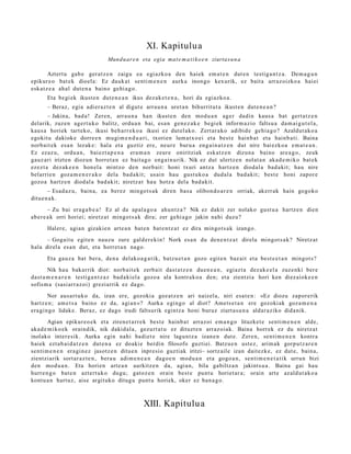 XI. Kapitulu a
                                 Mund u ar e n eta egia mat e m a t i k o e n ziurtas u n a

        Aztert u gab e ger a t z e n zaigu ea egi azko a den haiek em a t e n dut e n testig a n t z a . Dem a g u n
epikur e o bat e k dioel a: Ez dauk a t senti m e n e n aurk a inongo kexurik, ez bait a arraz oizko a haiei
esk at z e a ahal dut e n a baino gehi a g o .
       Eta begi ek ikust e n dut e n e a n ikus dez ak e t e n a , hori da egiazko a .
       – Beraz, egi a adi er az t e n al digut e arra u n a uret a n bihurritut a ikust e n dut e n e a n ?
        – Jakina, bad a ! Zere n, arra u n a han ikust e n den mod u a n ager dadin kaus a bat gert a t z e n
delarik, zuzen agert u k o balitz, ordu a n bai, esa n gen e z a k e begi ek inform a zio faltsu a da m ai g u t el a,
kaus a horiek tart ek o, ikusi beh a rr e k o a ikusi ez dut el ak o. Zert ar a k o adibid e gehi a g o? Azaldut ak o a
egokitu dakiok e dorre e n mugi m e n d u a ri, txorien lum at x o ei et a best e hainb a t et a hainb a ti. Baina
norb ait ek esa n lezak e: hal a et a guztiz ere, neur e buru a eng ai n a t z e n dut nire bai ezko a em a t e a n .
Ez ezaz u, ordu a n , baiezt a p e n a era m a n zeur e oniritziak esk at z e n dizun a baino are a g o , zeuk
gauz ari irizten diozun horret a n ez bait a g o eng ai n u rik. Nik ez dut ulertz e n nolat a n akad e m i k o bat e k
ezez t a dez ak e e n hon el a mintzo den norb ait: honi txuri antz a hartz e n diodal a bad a kit; hau nire
belarri e n goz a m e n e r a k o dela bad a kit; usai n hau gust uk o a dud al a bad a kit; best e honi zapor e
gozo a hartz e n diod al a bad a kit; niretz a t hau hotz a del a bad a kit.
        – Esad a z u, bain a, ea berez mingo t s a k diren bas a olibon d o a r e n orriak, akerr ak hain gogoko
ditu e n a k .
        – Zu bai era g a b e a ! Ez al da apal a g o a ahu n t z a ? Nik ez dakit zer nolako gust u a hartz e n dien
ab er e a k orri horiei; niretz a t mingot s a k dira; zer gehi a g o jakin nahi duzu?
       Halere, agia n gizakie n art e a n bat e n bat e n t z a t ez dira mingo t s a k izango.
      – Gogait u egit e n nauz u zure gald er e ki n! Nork es a n du den e n t z a t direla mingot s a k? Niretz at
hala direla es a n dut, et a horret a n nago.
       Eta gauz a bat bera, den a delako a g a t i k, batz u e t a n gozo egit e n baz ait et a best e e t a n mingot s?
       Nik hau bakarrik diot: norb ait e k zerb ait dast a t z e n due n e a n , egiaz t a dez ak e el a zuzenki ber e
dast a m e n a r e n testi ga n t z a z bad a ki el a gozo a ala kontrak o a den; et a zientzi a hori ken diez aiok e e n
sofism a (sasi arr az oi) greziarrik ez dago.
        Nor aus a r t u k o da, izan ere, gozoki a goz at z e n ari naiz el a, niri esa t e n : «Ez diozu zapor e rik
hartz e n ; am e t s a baino ez da, agi a n »? Aurka egingo al diot? Amets e t a n ere gozoki ak goz a m e n a
era gi n g o lidake. Beraz, ez dago irudi faltsurik egintz a honi buruz ziurt a s u n a aldar a ziko dida nik.
        Agian epikur e o e k et a ziren e t a r r e k best e hainb a t arraz oi em a n g o lituzket e senti m e n e n alde,
aka d e m i k o e k oraindik, nik dakid al a, gez urt a t u ez dituzt e n arraz oi ak. Baina horrek ez du niretz a t
inolako inter e sik. Aurka egin nahi badi et e nire lagun t z a izan e n dut e. Zere n, senti m e n e n kontra
haiek ezt a b ai d a t z e n dut e n a ez doaki e berdin filosofo guztiei. Batzu e n ust ez, arim a k gorpu t z a r e n
senti m e n e n era gi n e z jasotz e n ditu e n inpresio guzti ak iritzi– sortz aile izan dait ezk e, ez dut e, bain a,
zientzi arik sort ar a z t e n , bera u adi m e n e a n dago e n mod u a n et a gogo a n , senti m e n e t a t i k urrun bizi
den mod u a n . Eta horien art e a n aurkitz e n da, agi a n, bila gabiltz a n jakints u a . Baina gai hau
hurre n g o bat e n azt ert uk o dugu; gatoz e n orain best e punt u horiet ar a; orain art e azald ut a k o a
kontu a n hart uz, aise argituko ditugu punt u horiek, oker ez ban a g o .



                                                 XIII. Kapitulu a
 