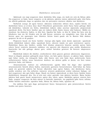 Dialektikare n ziurtas u n a k

       Jakintsu a k oso ongi ez a g u t z e n due n dialektika falta zaigu, et a inork ere ezin du faltsu a jakin.
Eta eza g u t z e n ez bad u, har e n ez a g u t z a ez da jakituria, jakintsu izat er a jakituriarik gab e iritsi bait a,
et a alferrik gald e t uk o dugu ea egi azko a den et a pertz e p zi o ziurrar e n objekt u izan dait ek e e n .
        Norbait ek es a n g o dit agi a n he m e n : dakizun a eraku s t e k o ohitur a duzu, ezjakin horrek; et a
dialektikari buruz ez al duzu deu s ikasi? Filosofiar e n gaino n t z e k o at al ei buruz baino gehi a g o dakit
nik dialektikaz. Lehe nik et a behin, dialektikak irakat si zidan are sti a n aipat u t a k o propo sizio ak
egi azko ak direl a. Eta best e hainb a t egia ere irakat si dizkit. Kont a itzazu e ah al bad uz u e . Baldin et a
mun d u a n lau ele m e n t u badir a, ez dira bost. Eguzkia bat bad a, ez dira bi. Arima bat bera ezin da
hilezkorr a izan et a hil. Gizakia ezin da aldi bere a n zoriont s u et a zoriga b e k o izan. Ezin da aldi
ber e a n gau a et a egu n a r gi a izan. Oraintx e bert a n itzarri gau d e ala lo. Ikust e n bide dud a n a
gorp ut z a da ala ez da gorpu tz.
        Proposizio hau e k et a best e hainb a t –luze e gi joko liguke orain den a k aipat z e a k– egi azko ak
direl a dialektikak irakat si zidan, egi azko a k ber ez, edoz ei n izand a ere gure senti m e n e n ego e r a .
Dialektika n ikasi a dut, hal ab e r, azald u berri ditud a n propo sizio lotuet a n aurr eko part e a hart u
ezkero ber ari era nt sit a dara m a l a ondoko a; et a oposizio edo disjuntzio gisa az aldu ditud a n e t a n
hau e t a riko bat edo gehi a g o ukat uz gero, zerb ait bai ezko a ger a t z e n da best e e n ukap e n a r e n
era gi n e z .
       Dialektikak irakat si dit, hala b e r, ezt a b ai d a t z e n diren gauz e n gain e a n ado st a s u n a dago e n e a n ,
hitzei ez diegul a jara m o n gehi e girik em a n beh a r, et a hala egit e n due n a ri, ez jakinez bad a , irakat si
egin beh a r zaiola, et a te m a g a t ik bad a, alde bat er a utzi; ezin bad u ikasi, prob e t x u z k o best e
zerb ait e t a r a n t z bultz a, arazo huts al e t a n den b o r a et a ekintz a galdu ez dez a n; et a bere te m a n
jarraitz e n bad u, utzi bak e a n .
       Arrazon a m e n d u maltzur et a sofistikoe t a r a k o agind u labur bat dago: oker egind a k o
arraz o n a m e n d u bat e tik abiat u badira, onart u t a k o guztiar e n berr az t e rk e t a r a itzuli beh a r da; bain a
egi ak et a gez urr a k ondorio bat ber e a n elkarr eki n topo egit e n bad u t e , uler dait ek e e n a hart u;
azald u ezineko a utzi. Eta zerb ait e n izat e a r e n arraz oi a gizakiont z a t era b a t ezkut u a n bad a g o , zer
hori ez a g u t z e a ri uko egin beh a r diogu. Hau ek et a he m e n aipat z ek o a k ez diren best e hainb a t kontu
dialektikar e n ikasg ai ak dira. Eta ni ezin naiz esk er gaiztoko izan jakintz a horrekin. Baina harak o
jakints u hark gauz a hau e k m es pr e t x a t u egit e n ditu, edot a, agia n, dialektika egiar e n zientzia bera
bad a , ez a g u t u ez a g u t z e n du hura aintz at ez hartz ek o tam ai n a n , et a gupid a rik gab e best e sofism a
bald ar har eki n am ai tz e k o: egiazko a bad a , faltsu a da; faltsu a bad a, egiazko a da.
       Eta nahiko a hitz egin dugu pertz e p zi o a ri buruz; baie s p e n a r e n gaia jorratz e r a k o a n berriro
itzuliko naiz punt u hon e t a r a .
 