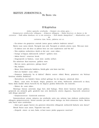 BIZITZE ZORIONTSUA
                                                     De Beata vita




                                                     II Kapitulua
                          Lehe n egu n e k o ezt a b ai d a. – Gorput z eta arima gara. –
    – Gorput z ar e n ezinb e s t e k o elikagaia. – Arimare n elikagaia. – Nahia bet e t z e n ez due n a ez da
zoriont s u. – Nahi adina dauka n a ere ez da zoriont s u. – Nork dauk a Jaungoiko a?. – Akad e m i k o a ezin
                                                            da
                                        zoriont s u izan, beraz, jakints u ere ez.

       – Gu arim a z et a gorp ut z e z osat u a k izat e a gauz a nab a ri a iruditz e n zaizu e?
       Baietz es a n zute n den e k, Navigiok izan ezik. Navigiok ez zekiel a aitort u zuen. Nik esa n nion:
       – Ez dakizu ez er ala deu s ez jakite a bera ere zure ezjakin ar e n at al bat da?
       – Nire ezjakin a erab a t e k o a denik ez dut ust e –esa n zidan–.
       – Esan g o al diguz u dakizun e tik zerb ait? –galde t u nion.
       – Jakina bai etz! –erant z u n ber ak.
       – Eragoz p e ni k ez bad uz u, –esa n nion– az aldu zerb ait.
       Eta zalant z a n ikusi nue n e a n , gald e t u nion:
       – Bizi ote zare n, gutxi e n e z , jakingo duzu?
       – Bai, bad a kit.
       – Beraz, bizia daukazula badakizu, bizirik gabe ezin baita inor bizi.
       – Hori ere bad a kit –esa n zidan–.
       – Gorputz a dauk a z ul a ba al dakizu? (Baietz esa t e n               zidan) Beraz, gorpu tz e z et a bizitzaz
hornit u a zaud el a bad a kiz u?
       – Horren b e s t e ere bad a kit; bain a zerb ait gehi a g o ba ote dago e n , zalantz ak ditut.
       – Beraz, –esa n nion– bi hau e k, alegi a, gorpu t z a et a arim a, badit uz ul a zalantz arik ez duzu;
bain a dud a- mud a k dituz u best e rik ba ote dago e n gizakia hob e t z e k o et a osatz e k o.
       – Halax e da –esa n zidan–.
      Hurren g o bat e a n azt ert uk o dugu hori, ah al bad u g u . Orain den ei luzatz e n dizuet gald er a:
gorp ut zik et a arim a rik gab e gizakirik izan ezin dait ek e el a aitort u dugu n e z , hau e t a rik zeine n t z a t
nahi ditugu janari ak?
       – Gorputz ar e n t z a t –Lizentziok era nt z u n .
       Gainont z ek o e n art e a n zalant z a et a ezt a b ai d a sort u zen, nolat a n izan ziteke e n ezinb e s t e k o a
elikag ai a gorpu t z a r e n t z a t , biziari eust e k o jan nahi izat e n baitu g u et a bizia arim a r e n a bait a. Berriro
esku hart u nue n ezt a b ai d a n :
       – Janez gero gug a n hazt e n et a gar a t z e n den a r e ki n elikag ai a k zerikusirik bad u el a ust e duzu e?
       Den ek bai etz esa n zut e n, Trigeziok izan ezik:
       – Zerga tik –zioen– ez naiz, bad a, ni hazi neur e jateko gogo a r e n neurri a n?
 