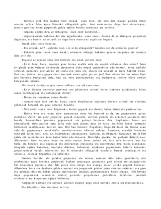 – Gorputz orok ditu izadi an bere mug a k –esa n nion– et a ezin dira mug a z gaindik irten;
neurria, orde a, laburr a g o a litzat ek e elikag airik gab e . Aise antz e m a t e n dugu hori ab er e e n g a n ,
janari a gutxituz hai en gorp ut z e k galdu egit e n baitut e ta m ai n a n et a sasoi a n.
       – Argaldu egit e n dira, ez txikiagot u –esa n zuen Lizentziok–.
     – Argaltz e a r e ki n nahiko a dut nire argu dior ak o –esa n nion–. Arazo a da ea elikag ai a gorpu t z a ri
dagokio n, et a horre n zalant z a rik ez dago hura murrizt uz argaltz e n bag a r a .
       Den ak ado s ziren hon e t a n .
       – Eta arim ak, zer? – gald e t u nien- ; ez al du elikag airik? Jakintz a ote da arim a r e n janari a?
      – Ezbairik gab e –esa n zuen am ak- ; arim ar e n elikag ai bakarr a gauz e n eza g u t z a et a zientzia
dela ust e dut.
       Trigezio ez zego e n ado s hitz horiekin et a am a k jarraitu zue n:
        – Ez al duzu, bad a , zerorr ek gaur bert a n az aldu nola et a nondik elikatz e n den arim a? Jaten
ari ginel a esa n baituz u ez diozul a erre p a r a t u esku art e a n gen e r a bil e n ed al on t zi ari, best e ausk al o
zeintz uk gauz e t a n pent s a t z e n ari zinel a- et a; hala ere, aho a ri et a esku a ri ez diezu bak erik em a n .
Non zen, ordu a n , zure gogo a ez eri arret a rik em a n gab e jan et a jan? Sinet sid a z u hor ere arim a ber e
jaki berezi ez bazk at z e n dela, hau da, bere pent s a m e n d u et a irudipe n e z , horien bidez zerb ait
ber e g a n a t u nahi a n.
       Hitz hau e k tirabira era gi n zute n tald e a n , et a nik es a n nien:
     – Ez al didaz u e onart uk o pert s o n a oso jakint su e n arim ak bere n izaker a n ezjakin e n a k baino
askoz hornit u a g o a k et a zab al a g o a k direl a?
       – Bista n da –erantz u n zute n den e k–.
       – Arrazoi osoz es a n ohi da, beraz, ezein diziplinat a n ezjakitun diren e n arim ak et a eskol at u
gab e k o a k bara u rik et a gos e antz e a n dau d el a.
       – Nire ust ez –esa n zuen Trigeziok–, horien gogo a k as e dau d e , bain a bizioz et a gaizt ak e ri az.
        – Horixe ber a ere –esa n nion– antz ut a s u n mot a bat best e rik ez da, et a goga m e n e n gos e a
mod uk o a . Zere n, jan gab e gorpu tz a , gos e a k era gi n d a , sarrit a n gaixot u et a ezka bi az kuts a t z e n den
bez al a, bara u a l di e n pod erioz goga m e n a k ere gaitz ez bet e t z e n dira. Nagikeri ari ber ari ere
antzin a k o e k bizio guzti en am a deitu nahi izan ziote n, deu s ez bait a. Eta bizio hon e n kontr ako
bert ut e a ri neurrit a s u n a deitz e n zaio. Hitz hau (latin ez: frugalit a s) fruge- tik dator et a fruitu a esa n
nahi du, gog a m e n e n nolab ait e k o em a n k or t a s u n a adier a zi nahi a n. Aurreko a, neq uiti a latinezko
nihil- etik dat or, hots, deus ez, nolab ait e k o antz ut a s u n a . Isurtz e n, disolb at z e n , likidotz e n et a ia beti
galdu et a ezer ez t a t z e n den a hut s a bait a edo deu s e z a . Horrelako gizaki ei ere galdu a k deitz e n zaie.
Aldera n t ziz, bere horret a n iraun et a tinko eust e n dion a zerb ait da, hala nola bert u t e a beti bat
bait a, et a beron e n at al nagu si a k et a dotor e e n a k erat a s u n a et a neurribid e a dira. Baina es a n d a k o a
ulerg ai tz egit e n baz aiz u e, onart uk o didaz u e , behi ntz a t , ezjakin e n goga m e n a k bet erik bad a u d e ,
gorp ut z e n t z a t bez al a arim e n t z a t ere bi mot a t a k o elikag ai ak dau d el a : batz uk osas u n g a r ri et a
onur a t s u , best e a k hilgarriak et a kalt er ak o.
         Gauz ak horrel a, et a gizakia gorp ut z e z et a arim a z osatz e n del a ado s gau d el a rik, nire
urt e b e t e t z e egu n hon e t a n gorpu tz a k bazkari oparo a g o z goz atz e a z gain arim ei ere goz a g a r rir e n
bat eskai ntz e a pent s a t u dut. Jaki gozo a zein izango den esa n g o dizuet jateko gogorik bad uz u e .
Alferreko a bait a et a den b or a galdu a ase t u ei et a jangur a rik gab e ei jaten em a t e n saiatz e a ; et a gero
et a gehi a g o desirat u beh a r ditugu espiritu ar e n janari ak gorpu tz a r e n a k baino are a g o . Hori lortuko
dugu gog a m e n a k osas u n t s u edukiz, gaixo ek, gorpu t z a r e n gaitz aldi a n bez al a t s u , janari ak
errefu s a t u et a kanp or a t u egit e n baitituzt e.
       Aurpe gi e n keinu ez et a ahot s e z adier azi zidat e n gogo onez hart uko zut el a nik prest a t u t a k o a .
       Eta hitzaldi ari lotu nintz aio n berriro:
 