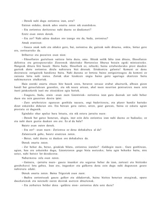 – Denok nahi dugu zoriont s u izan, ezt a?
      Entzun orduko, den e k ados onart u zut e n nik esa n d a k o a .
      – Eta zoriont s u deritzoz u e nahi due n a ez dauk a n a ri?
      Ezetz es a n zute n den e k.
      – Eta zer? Nahi adin a dauk a n oro izango ote da, bad a, zoriont s u?
      Amak eran t z u n:
      – Gauz a onak nahi et a edukiz gero, bai, zoriont s u da; gaitz ak nahi ditue n a , orde a, lortuz gero
ere, zoritxarr e k o da.
      Irribarr ez et a poz arr e n esa n nion:
        – Filosofiar e n gazt el u a n sartz e a lortu duzu, am a. Hitzak soilik falta izan dituzu, filosofiar e n
defe n t s a et a gore s p e n e r a k o Zizeron e k idatzit ako Horte n si u s liburu a bez ai n egoki mintz at z e k o.
Hango a k dituz u hitz hau e k: Horra bad a ; filosofo ek ez, zeh az ki, bain a ezt a b ai d a r a k o prest dau d e n
guzti ek diot e zoriont s u direl a nahi er a r a bizi diren a k. Erraku nt z a gal a nt a ! Kome ni ez den a
desirat z e a zorigaitzik han di e n a bait a. Nahi duzu n a ez lortz e a baino zorigaizt o a g o a da kom e ni ez
zaizun a lortu nahi izat e a. Zoriak ekar lezak e e n ongia baino gaitz ugari a g o ekartz e n baitu
nahi m e n a r e n zitalkeriak.
       Hain ozenki onart u zitue n hitz hau e k ez en, berar e n sex u a z erab a t ah az t u rik, albo a n gizon
han di bat gen u el a k o a n geu n d e n , et a nik neur e art e a n , ahal nue n neurria n pent s a t z e n nue n zein
iturri jainkozkotik isuri ote zitzaizkion egia horiek.
      – Esaguz u, bad a , orain –esa n zuen Lizentziok– zoriont s u izan gur a due n a k zer nahi beh a r
due n et a zein gauz e t a n desira ipini.
       – Zure urte b e t e t z e egu n e a n gon bid a naz az u, ongi bad e ritzoz u, et a plaz er han diz hart uko
dizut esk ainiko didaz u n oro. Era bere a n ger a zait ez, arre n, gaur gur e a n , bain a ez eska t u agi an
prest a t u ez dugu nik.
      Egind ak o ohar ap al az hura lotsat u, et a nik ost er a jarrait u nue n:
       – Denok bat gat oz hon e t a n , alegi a, inor ezin dela zoriont s u izan nahi due n a ez bad a u k a ; ez
et a nahi due n guzti a dauk a n oro ere. Ez al da hala?
      Baietz es a n zute n den e k.
      – Eta zer? –esa n nue n– Zoriont s u ez den a doh ak a b e a al da?
      Zalantz a rik gab e , baietz era nt z u n zute n.
      – Beraz, nahi due n a ez dauk a n oro doh ak a b e a da.
      Den ek onart u zute n.
       – Zer beh a r du, beraz, gizaki ak bilatu, zoriont s u izat eko? –Galde gi n nue n–. Gure gonbit e a n ,
agi an, hau ere esk ainiko dugu, Lizentziore n gogo bizia as et z e k o; lortu egin beh a rk o baitu, nire
ust ez, nahi huts e z lor dez ak e e n a .
      Nabar m e n a zela es a n zute n.
       – Gainer a, –jarrait u nue n– gauz a iraunkor et a segur u a beh a r du izan, zort e a ri et a bizitzako
gora b e h e r e i lotu gab e a . Izan ere, iraga n k or et a galkorr a den a ezin dugu nahi dugu n e a n geur e
nahi er a r a eduki.
      Den ek onart u zute n. Baina Trigeziok esa n zuen:
      – Badira zoriont s u a k gauz a galkor et a aldakorr ak, bain a bizitza hon e t a n ats e gi n a k, oparo
dauzk a t e n a k et a noizna hi eur e n desirak as et z e n dituzt e n a k .
      – Eta zerb ait e n beldur den a –galde t u nion– zoriont s u dela ust e duzu?
 