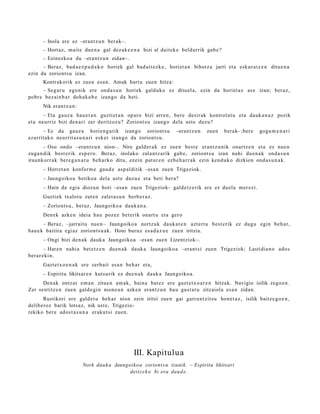 – Inola ere ez –erant z u n ber ak–.
      – Hort az, mait e due n a gal dez ak e e n a bizi al dait ek e beldurrik gab e ?
      – Ezinezko a du –erant z u n zidan–.
      – Beraz, bad a e z p a d a k o horiek gal bad ait ez k e , horiet a n bihotz a jarri et a eskur a t z e n ditue n a
ezin da zoriont s u izan.
      Kontrakorik ez zuen esa n. Amak hart u zuen hitza:
      – Segur u egonik ere ond a s u n horiek galduko ez dituel a, ezin da horiet az as e izan; ber az,
pobr e bez ai n b a t doh a k a b e izango da beti.
      Nik eran t z u n:
       – Eta gauz a hau e t a n guzti et a n oparo bizi arre n, ber e desirak kontrol at u et a dauk a n a z pozik
et a neurriz bizi den a ri zer deritzoz u? Zoriont s u izango dela ust e duzu?
      – Ez da gauz a horien g a t ik izango zoriont s u              –eran tz u n   zuen    berak- ;ber e   goga m e n a r i
ezarrit ako neurrit a s u n a ri esker izango da zoriont s u.
       – Oso ondo –eran tz u n nion–. Nire gald er a k ez zuen best e eran t z u nik onartz e n et a ez nue n
zuga n dik best e rik esp e r o. Beraz, inolako zalantz arik gab e, zoriont s u izan nahi due n a k ond a s u n
iraunkorr ak bere g a n a t u beh a rko ditu, ezein pat ur e n ezb e h a r r a k ezin kend uk o dizkion ond a s u n a k .
      – Horret a n konfor m e gau d e asp al ditik –esa n zuen Trigeziok.
      – Jaungoiko a betiko a dela ust e duzu e et a beti ber a?
      – Hain da egi a diozun hori –esa n zue n Trigeziok– gald e t z e rik ere ez duel a mer ezi.
      Guztiek txalot u zut e n zalet a s u n berb e r a z .
      – Zoriont s u, beraz, Jaungoiko a dauk a n a .
      Den ek azke n ideia hau poz ez bet erik onart u et a gero
       – Beraz, –jarrait u nue n– Jaungoiko a nortzuk dauk a t e n azt ert u best e rik ez dugu egin beh a r,
hau e k baitira egi az zoriont s u a k . Honi buruz es a d a z u e zuen iritzia.
      – Ongi bizi den a k dauk a Jaungoiko a –esa n zuen Lizentziok–.
        – Haren nahi a bet e t z e n due n a k dauk a Jaungoiko a –erant si zuen Trigeziok; Lastidia n o ado s
ber ar e ki n.
      Gazt e t x o e n a k ere zerb ait esa n beh a r et a,
      – Espiritu likitsar e n kutsurik ez due n a k dauk a Jaungoiko a.
      Den ak ontz a t em a n zitue n am a k, bain a bat ez ere gazt e t x o a r e n hitzak. Navigio isilik zego e n .
Zer sentitz e n zuen gald e gi n nion e a n azke n eran t z u n hau gust a t u zitzaiola esa n zidan.
      Rustikori ere gald e t u beh a r nion zein iritzi zue n gai garr a n t zit s u hon e t a z , isilik baitz e g o e n ,
deliberoz barik lotsaz, nik ust e, Trigezio-
rekiko ber e ados t a s u n a eraku t si zuen.




                                                  III. Kapitulua
                          Nork dauk a Jaungoiko a zoriont s u izanik. – Espiritu likitsari
                                            deitz e k o bi era daud e .
 