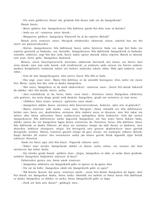 – Eta orain gald e t z e n dizuet nik, gizaki ak bila dez a n nahi ote du Jaungoiko a k?
      Den ek bai etz.
      – Best e gald er a bat: Jaungoiko a r e n bila dabile n a gaizki bizi dela esa n al dait ek e?
      – Inola ere ez! –erantz u n zute n den e k–.
      – Hirugarr e n gald er a : Jaungoiko a bilatz erik ba al du espiritu likitsak?
       Den ek ezetz eran t z u n zute n; Navigiok nolab ait e k o zalant z a k zitue n; azke nik hau ere bat
etorri zen gaino n t z e k o e ki n.
       – Hort az, Jaungoiko a r e n bila dabilen a k har e n nahi a bet e t z e n bad u et a ongi bizi bad a et a
es piritu gaiztorik ez bad a u k a , et a, best al d e , Jaungoiko ar e n bila dabilen a k Jaungoikorik ez bad a u k a
oraindik, ondorioz, ongi bizi den orok, hare n nahi a egit e n due n a k edot a espiritu likitsik ez due n a k
ezin es a n, best e gab e, Jaungoiko a dauk a nik.
       Hem e n , eur e n baiezt a p e n e t a t i k at er a t a k o ondorio ak harriturik utzi zitue n, et a barr ez hasi
ziren den a k, am a izan ezik; hon e k, erdi zorabi at urik, ez nindu el a ondo entz u n et a berriro ondorio
mod ur a korapilat ut a zeud e n a k zeh a t z et a m e h a t z azaltz eko eska t u zidan. Hala egin ondor e n , es a n
zidan:
      – Ezin da inor Jaungoiko a g a n a iritsi aurrez har e n bila ibili ez bad a .
        – Oso ongi –esa n nion–. Baina bila dabilen a ez da oraindik hare n g a n a iritsi, nahiz et a zuze n
bizi. Beraz, zuzen bizi den orok ez dauk a Jaungoiko a.
        – Nire ust ez, Jaungoiko a ez da inork edukitz ek o a ! –erant z u n zuen–. Zuze n bizi den a k bakarrik
du aldeko; oker bizi den a k, berriz, aurk a.
        – Atzo esa n d a k o a k ez du, ber az, balio –esa n nue n–. Zoriont s u izat e a Jaungoiko a edukitz e a
zela genio e n, et a orain diogu gizaki orok dauk al a Jaungoiko a, gizaki oro zoriont s u ez izan arre n.
        – «Aldeko » hitza eran t s iezaioz u –gain er a t u zuen am a k–.
        – Jaungoiko a aldeko due n a zoriont s u dela bai ezt a t z e r a k o a n , bed e r e n , ado s etor al gint ezk e?
        – Baietz eran t z u n nahi nizuke –esa n zuen Navigiok- ; bain a oraindik ere bila dabilen a r e n
beldur naiz, bat ez ere, akad e m i k o a zoriont s u del a ondorio at er a ez dez az u n , atzo hitz zakar et a
latinez oker bain a adier a zk or bat ez (cadu c a ri u s) epileptiko a deitu baike ni on. Ezin dut sinet si
Jaungoiko ar e n bila dabile n a r e n aurk a dago e ni k Jaungoiko a; et a hau es at e huts a bek at u bad a,
aldeko izan e n du; et a Jaungoiko a lagu n due n a zoriont s u a da. Zoriont s u, beraz, bila dabilen a , bain a
bila dabile n a k ez dauk a bilatz e n ari den a et a zoriont s u izango da nahi due n a ez dauk a n a , atzo
abs ur d u a iruditz e n zitzaigu n a , alegi a. Eta horre g a tik ust e gen u e n akad e m i k o e n lauso guzti ak
des e gi n d a zeud el a . Hart az, Lizentzio gar ail e izango da gure art e a n , et a sen d a gil e zuhurr a del arik,
kargu hart uk o dit es a n e z nire osa s u n a r e n aurka jan nitu e n gozoki haiek niga n dik zigor horiek
esk at z e n dituzt el a.
        Amak ere barre egin zien hitz hau ei. Trigeziok zeh az t u zue n:
        – Nekez onar nez ak e Jaungoiko a k aldeko ez due n a aurk a izat e a , et a sus m o a dut bien
tart ekor e n bat beh a r duel a.
        – Eta tart eko gizaki hon e k –gald et u nion–, alegi a, Jaungoiko a ez alde, ez aurka due n gizakiak,
nolab ait Jaungoiko a bad a u k al a onartz e n al duzu?
        Zalantz a k or ger at u zen, bain a am a k eran t z u n:
        – Jaungoikoa edukitzea eta Jaungoikorik gabe ez egot e a ez da gauza bera.
        – Eta zer da hob e: Jaungoiko a eduki ala Jaungoikorik gab e ez ego n?
      – Nik hon el a ikust e n dut auzia –eran tz u n am a k–: zuze n bizi den a k Jaungoiko a du lagun; oker
bizi den a k ere Jaungoiko a dauk a, bain a aurka. Oraindik ere aurkitu ez bain a har e n bila dabilen a k
ez dauk a Jaungoiko a ez aldeko, ez aurka, bain a Jaungoikorik gab e ez dago.
      – Zuek ere hala ust e duzu e? –gald e gi n nien–.
 