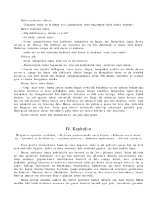 Baietz era nt z u n zidat e n.
      – Esad a z u e orain: ez al duzu e ust e Jaungoiko a k ondo begira tz e n diola aldeko due n a ri?
      Baietz era nt z u n zute n.
      – Bila dabilkion ar e n aldeko ez al da?
      – Bai bad a ! –den ak ados–.
      – Beraz, Jaungoiko a r e n bila dabilen a k Jaungoiko a du lagu n, et a Jaungoiko a lagu n due n a
zoriont s u da. Hortaz, bila dabilen a ere zoriont s u da; et a bila dabile n a k ez dauk a nahi due n a .
Ondorioz, zoriont s u izango da nahi due n a ez dauk a n a .
      – Inolaz ere ez zait zoriont s u iruditz e n nahi due n a ez dauk a n a –esa n zuen am a k–.
      Ordu a n nik:
      – Beraz, Jaungoiko a lagun due n oro ez da zoriont s u.
      – Arrazoi m e n a k horra bag a r a m a t z a , ezin nik kontrak orik es a n –erant z u n zuen berak–.
      – Honel a izan dait ek e sailkap e n a –esa n nue n–, alegi a, Jaungoiko a aurkitu et a aldeko due n a
zoriont s u izango da; hare n bila dabilen a k aldeko izango du Jaungoiko a bain a ez da oraindik
zoriont s u; et a ber e bizioz et a beka t u z Jaungoiko a g a n d i k urrun bizi den a k, zoriont s u ez izat e a z
gain, ez dauk a Jaungoiko a aldeko.
      Ontzat hart u zut e n den e k.
       – Ongi –esa n nien–, bain a aurrez onart u dugu n zerb ait e k hunkituko ez ote zaitu e n beldur naiz
oraindik: zoriont s u ez den a doh ak a b e a dela, alegi a; hon e n ondorioz, Jaungoiko a lagun due n a
doh a k a b e a da, Jaungoiko ar e n bila dabilen a zoriont s u ez dela es a n baitu gu . Edot a agia n, Tuliok
dioen e z , lur sail ugari e n jabe ei ab er a t s a k deituko ote diegu et a pobr e t z a t hart u bert u t e oroz
jantzit a bizi diren a k? Baina begir a nola, beh a r t s u oro erruk arri dela egia den mod u a n , orob a t egia
den erruk arri oro ere beh a r t s u dela. Beraz, zoritx arr a et a pobr ezi a gauz a bat bera dira. Lehen dik
ere frogat u a dut nik hau. Baina gai a berriro azt ert z e a k urruti e gi era m a n g o gintuzk e gaur.
Horre g a tik esk at z e n dizuet mole sti arik gab e bihar ere ma h ai hon e t a r a etor zait ezt el a.
      Den ek onart u zute n nire propo s a m e n a et a jaiki egin gine n.




                                                IV. Kapitulu a
 Hirugarren egu n e k o ezta b ai d a. – Bezp era n propo s at u t a k o auzia berriro. – Beharts u oro errukarri
da. – Jakintsu a ez da beh art s u. – Arimare n pobre zia. – Arimare n oparota s u n a . – Nor den zoriont s u.

      Gure gaurko ezt a b ai d a r e n hasi er a n esa n dugu n e z , miseri a et a pobr ezi a gauz a bat et a ber a
dela aurkituko bag e n u , pobr e ez den a zoriont s u del a aitort uko gen uk e; et a hala aurkitu dugu.
       Beraz, zoriont s u izat e a pobr ezi arik eza best e rik ez da, hots, jakint su izat e a. Baina jakituria
zer den gald e t z e n badid az u e –eta gai hau azt ertz e n et a sako nt z e n dihard u arraz oi m e n a k ahal
due n neurri a n– gog a m e n a r e n neurrit a s u n a best e rik ez del a esa n g o dizuet, hots, orekar e n
eusk a rri a, gehi e gi barr ei at u ez dadi n et a osot a s u n a k esk at z e n due n a baino are a g o murrizt u ere ez
dadin. Gehie gi barrei a t z e n da lizunkeri az, han di n a hi a z , harrok e ri az et a mot a hon e t a k o grina
txarrez; hau e n bitart ez bilatz e n baitituzt e gizaki neurrig a b e et a erruk arri ek eur e n t z a t goz a m e n a k
et a bot er e a k. Murriztu, berriz, zikoizkeriaz, beldurr az , trist ezi az, diru minez et a horrel ak o e z ; hau e n
bitart ez jasat e n et a aitortz e n dituzt e gizakiek eur e n miseri ak.
       Baina arim ak jakituria aurkitu et a hart az goz atz e n hast e n den e a n et a, haur hon e n hitzak
era biliz, hari biziki atxikitze n zaion e a n et a gauz a hut s al ei kasurik egin gab e , itxurak eri a gez urti ei
 
