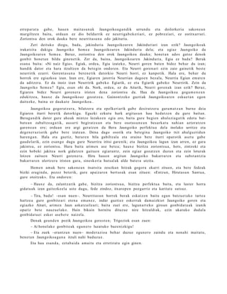 erre p a r a t u gab e, hau e n mait a s u n a k Jaungoiko a g a n d i k urrun d u et a doilorkeri a sako n e a n
mur giltz e n baitu, ordu a n ez dio beldurrik ez neurriga b e k e ri a ri, ez pobr ezi ari, ez zoritxarr a ri.
Zoriont s u den orok dauk a ber e neurrit a s u n a edo jakituria.
        Zeri deituko diogu, bad a, jakinduri a Jaungoiko ar e n Jakinduri ari izan ezik? Jaungoiko a k
irakat sit a dakigu Jaungoiko Sem e a Jaungoiko ar e n Jakinduri a del a; et a egi az Jaungoiko da
Jaungoiko ar e n Sem e a . Beraz, zoriont s u den orok Jaungoiko a dauk a; hon e t a n ados gat oz den ok
gon bit hon e t a n bildu gine n e t ik. Zer da, bain a, Jaungoiko a r e n Jakinduri a, Egia ez bad a? Berak
es a n a bait a: «Ni naiz Egia». Egiak, orde a, Egia izat eko, Neurri gore n bat e n bidez beh a r du izan;
han dik dator et a hara itzultz e n da bet e gi n ondor e n . Eta Neurri gore n a ri ezin zaio gain e tik best e
neurririk ez arri. Gore nt a s u n a ber e n e tik dat orkio Neurri horri, ez kanpo tik. Hala ere, beh a r du
horrek ere egi azko a izan. Izan ere, Egiar e n jatorria Neurrian dago e n bez al a, Neurria Egian em a t e n
da aditz er a. Ez da inoiz izan Neurririk gab e k o Egiarik, ez et a Egiarik gab e k o Neurririk. Zein da
Jaungoiko Sem e a ? Egia, es a n ohi da. Nork, orde a, ez du Aitarik, Neurri gore n a k izan ezik? Beraz,
Egiare n bidez Neurri gore n e r a irist en den a zoriont s u da. Hau da Jaungoiko a gog a m e n e a n
edukitz e a , haux e da Jaungoiko az goz at z e a . Gainont z e k o guzti ak Jaungoiko ar e n esku e t a n ego n
dait ezk e, bain a ez dauk a t e Jaungoiko a..
        Jaungoiko a gogor a t z e r a , bilatz er a et a ep elk eri arik gab e desirat z e r a gara m a t z a n barn e deia
Egiare n iturri bere tik dat orkigu. Eguzki ezkut u hark argit a s u n hau hed a t z e n du gure bait a n.
Berag a n d i k dator gure aho ak mintzo lezak e e n egi a oro, bait a gur e begi e n ahul ezi a g a tik edot a bat-
bat e a n zab altz e a g a t i k, aus ar ti begir at z e a n et a ber e osot a s u n e a n bes a rk a t u nahi a n aztor a t z e n
gar e n e a n ere; ordu a n ere argi ger a t z e n da Bera Jaungoiko perfekt u a dela inolako urritze et a
deg e n e r a z i orik gab e ber e izat e a n . Dena dago osorik et a bet e gi n a Jaungoiko txit ah al g uz tid u n
har e n g a n . Hala et a guztiz, berar e n bila gabiltz al a et a oraino bere iturri oparotik as et u gab e
gau d el a rik, ezin es a n g o dugu gur e Neurrira iritsi gar e nik; et a Jaungoiko a lagun izan arre n, ez gar a
jakints u, ez zoriont s u. Hura bait a arim e n ase bet e a ; haux e bizitza zoriont s u a , hots, zintzoki et a
ezin hob eki jakite a nork gidat z e n gait u e n egi ar a n t z, zein egi az goz atz e n duzu n et a zein loturak
lotzen zaitu e n Neurri gore n e r a . Hiru hau e n argit a n Jaungoiko bak arr ar e n et a subst a n t zi a
bak arr ar e n ulertz er a iristen gar a, sinesk e ri a hut s al ak alde bat e r a utzit a.
       Hem e n am a k bere sako n e a n itsat sit a zeuzka n hitzak gogor a ekarri zitue n, et a bere fed e a k
biziki era gi n d a , poz ez bet erik, gure apaiz ar e n bert so a k es a n zitue n: «Entz u n, Hirut a s u n Sant u a ,
gur e otoitz ak ». Eta ondor e n:
       – Haux e da, zalantz a rik gab e, bizitza zoriont s u a , bizitza perfekt u a bait a, et a last er horra
gidat u a k izan gait ezk e el a ust e dugu, fede zindoz, itxaro p e n pozg arriz et a karit at e suts uz.
       – Tira, bad a ! –esa n nue n–. Neurrit a s u n horrek berak eska t z e n baitu egu n batz u e t a k o tart e a
hartz e a gure gon bit e a ri et e n a em a n e z , indar guztiez esk err a k da m ai zkiot Jaungoiko gore n et a
egi azko Aitari, arim e n Jaun ask at z ail e a ri; bait a zuei ere, lagun a r t e k o giroa n gon bid a t u a k izanik
opariz bet e nauz u el a k o. Hain bikain hornit u dituz u e nire hitzaldi ak, ezin ukat uk o dud al a
gon bid a t u ei esk er ase b e t e naizel a.
       Den ak geu n d e n pozik Jaungoiko a gore s t e n ; Trigeziok esa n zuen:
       – Ai hon el ak o gonbit e a k egu n e r o luzat uk o baz e nizkigu!
        – Eta zuek –erant z u n nue n– mod e r a zi o a beh a r duzu e egu n e r o zaind u et a non a hi mait a t u ,
ben e t a n Jaungoiko a g a n a itzuli nahi bad uz u e .
       Eta hau esa n d a , ezt a b ai d a am ai t u et a erretir at u egin gine n.
 