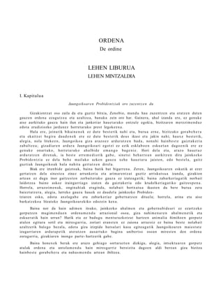 ORDENA
                                                              De ordine


                                                     LEHEN LIBURUA
                                                     LEHEN MINTZALDIA


I. Kapitulu a
                                      Jaungoikoar e n Probide n t zi a k oro zuz e n t z e n du

          Gizakiontz a t oso zaila da et a guztiz bitxia, Zeno bi o, mun d u hau zuze nt z e n et a eratz e n dut e n
gauz e n orde n a eza g u t z e a et a azaltz e a , ban a k a zein oro har. Gainer a, ahal izand a ere, ez gen uk e
aise aurkituko gauz a hain ilun et a jankoti ar hau e t a r a k o entz ul e egoki a, bizitzar e n mer ezi m e n d u z
edot a erudiziozko jardu n e z horret a r a k o prest legok e e n a .
          Hal a er e , jein u ri k bik ai n e n e k ez du t e be s t e r i k na hi et a , bur u a er n e , bizitz a k o gor a b e h e r a
et a ek ai t z e i be gi r a da u d e n e k er e ez dut e b e s t e r i k de u s ika si et a jakin na hi; ha u x e b e s t e r i k,
al e gi a , nol a litek e e n , Jaun g o i k o a giz a ar a z o e z ar d u r a t z e n b a d a , no n a h i hai n b e s t e gai z t a k e r i a
za b a l t z e a ; giz a di a r e n ar d u r a Jaun g o i k o a ri e g o t zi ez ezik e skl a b o e n esk u e t a n d a g o e n i k er e ez
ge n u k e on a r t u k o , horr e t a r a k o a h a l bi d e e m a n g o ba g e n i e . Hori del a et a , ar a z o ha u e t a z
ar d u r a t z e n dir e n a k , ia b e s t e err e m e d i o ri k ga b e , sin e t s i b e h a r r e a n a ur ki t z e n dir a jaink oz k o
Probi d e n t z i a ez d el a be h e m ail a k o azk e n ga u z a xe h e h a u e t a r a jaist e n , ed o be s t e l a , gai t z
guz ti a k Jaun g o i k o a k h al a n a hi t a ge r t a t z e n dir el a .
          Biak ere irten bi d e gaizto a k, bain a batik bat bigarr e n a . Zere n, Jaungoiko ar e n eskutik at ez er
gert a t z e n dela sines t e a zinez arrunk eri a et a arim ar e n t z a t guztiz arriskut s u a izand a , gizakion
art e a n ez dugu inor gaitz e s t e n zerb ait er a k o gauz a ez izat e a g a t ik; bain a zab ark e ri a g a t ik norb ait
laidotz e a baino askoz irainga rri a g o izat e n da gaizt ak e ri a edo krud elk eri a g a t iko gaitz e s p e n a .
Horrel a, arraz oi m e n a k , ongin a hi ak era gi n d a , nolab ai t bortx a t u a ikust e n du ber e buru a zera
baiezt a t z e r a , alegi a, lurreko gauz a hau e k ez dau d el a jainkozko Probid e n-
tziare n esku, edot a axola g a b e et a zab ark e ri az gob er n a t z e n dituel a; horrel a, arina et a aise
bark at z e k o a litzat ek e Jaungoiko a r e kiko edoz ei n kexu.
         Baina nor da hain adi m e n itsuko, jainkozko ah al m e n et a gob er n u bi d e a ri ez ezartz ek o
gorp ut z e n mu gi m e n d u e n orde n a m e n d u arrazion al osoa, giza nahi m e n a r e n ah al m e n e t i k et a
esku e r a tik hain urrun? Harik et a ez bad u g u me n t u r a z k o t z a t hartz e n ani m ali a ñimiño e n gorpu t z
at al e n egitur a sotil et a mires g a r ri a, zoriari eran s t e n ez zaion a arraz oiz ez bain a best e nolab ai t
azaltz erik bal e go bez al a, edot a giza irizpide hut s al ari kasu egit e a g a t i k Jaungoiko a r e n m ai e s t a t e
izugarri ar e n ardur a p e t i k at er a t z e n aus a r t u k o bagi n a unib ert s o osoa n mirest e n den orde n a
zorag a r ri a, gizakiar e n inongo part e- hartz erik gab e .
        Baina hon e x e k berak ere arazo gehi a g o sort ar a z t e n dizkigu, alegi a, intsekt u a r e n gorp ut z
at al ak orde n a et a antol a m e n d u hain mires g a r riz ber eizit a dago e n aldi ber e a n giza bizitza
hainb e s t e gora b e h e r a et a nah a s m e n d u art e a n ibiltze a.
 
