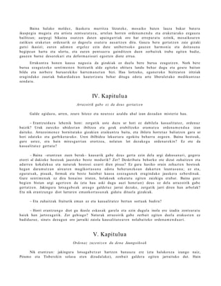 Baina hal ako mold ez, ikusker a murritz a litzat ek e , mos aiko bat e n lauz a bak ar bat er a
ikusp e gi a mu g a t u et a artist a zent s ur a t z e a , art el a n horre n orde n a m e n d u et a erak e t a r a k o ezga u z a
bailitza n; aurp e gi bikain a osatz e n dut e n ap ai n g a r ri ak oro har erre p a r a t u ezinik, mos aiko a r e n
zatikien erak e t a n orde n a rik ez dago el a es at e r a aus ar t z e n dira. Gauz a ber a gert a t z e n zaie gizaki
gutxi ikasi ei; eure n adim e n ergel e z ezin dut e unibert s ok o gauz e n har m o ni a et a doita s u n a
begi p e a n hart u et a ulert u, et a eur e n pent s a e r a gainditz e n due n zerb ait ek trab a egit e n badi e,
gauz e n barn e des or e k a ri et a defor m a zi o a ri egozt e n diot e erru a.
        Erraku nt z a hon e n kaus a nagu si a da gizakiak ez duel a bere buru a eza g u t z e n . Nork bere
buru a eza g u t z e k o senti m e n e n bizitzatik alde egit eko ohitur a landu beh a r dugu et a geur e bait a n
bildu et a norb er e buru a r e kiko harre m a n e t a n bizi. Hau lortzeko, egu n e r o k o bizitzar e n iritziak
era gi n d a k o zauriak bak ar d a d e a n kaut eriz at u beh a r ditugu edot a art e liberal et a k o me diku n t z a z
sen d a t u .



                                                    IV. Kapitulu a
                                         Arrazoirik gab e ez da deu s gertat z e n

       Galde egid az u, arre n, zeur e hitzez et a neur e e z az aldu ah al izan dez a d a n mist erio hau.

       – Erantz ui d az u lehe nik honi: zerg a tik ust e duzu ur hori ez dabilel a kasu alit at e z , orde n a z
baizik? Urak zurezko ubid e e t a n ibiltze a et a geuk era biltz eko era m a t e a orde n a m e n d u a izan
dait ek e . Arrazoi m e n e z hornit ut a k o gizakie n eraikun t z a bait a, et a ibilera horret a z baliatz e n gar a ur
hori ed at e k o et a garbike t a r a k o. Uren ibilbide a leku et a r a egokit u beh a rr a zego e n . Baina host o a k,
gur e ust ez, era hain mires g a r ri a n erortz e a , nolat a n lot dez ak e g u orde n a r e ki n? Ez ote da
kasu alit a t e z gert a t u?

         – Baina –erant z u n zuen ber ak– kaus a rik gab e deu s gert a ezin del a argi daku s a n a ri, gogor a
etorri al dakiok e host o a k jaust ek o best e mod urik? Zer? Deskrib a t u beh a rk o ote dizut zuhaitz e n et a
ad arr e n kokalek u a et a nat ur a k host o ei ezarri dien pisu a? Ez gar a hasiko orain zeh az t e n hosto a k
heg a n dar a m a t z a n aire ar e n mu gikort a s u n a edot a beh e r a n z k o a n dak art e n leunt a s u n a ; ez et a,
egur a t s a k, pisu ak, form a k et a best e hainb a t kaus a ezez a g u n e k era gi n d a k o jausk er a ezb er di n a k.
Gure senti m e n a k ez dira hon ai no irist en, holako a k ezkut a t u egit e n zaizkigu era b a t . Baina gure
begi e n bist a n argi agertz e n da (et a hau aski dugu auzi hon e t a n ) deu s ez del a arraz oirik gab e
gert a t z e n . Jakingur a lotsa g a b e a k are a g o gald e t u z jarrai dez ak e , zerga tik jarri diren han arbol ak?
Eta nik era nt z u n g o diot lurrar e n em a n k o rt a s u n a k gidat u dituel a gizaki ak.

       – Eta zuhaitz ak fruiturik em a n ez et a kasu alit at e z bert a n sort u a k badira?

      – Horri era nt z u n g o diot gu ikusle esk a s a k gar el a et a ezin dugul a inola ere izadia zent s u r a t u
haiek han jartz e a g a t ik. Zer gehi a g o ? Natur ak arraz oirik gab e zerb ait egit e n duel a eraku s t e n ez
badid az u e , sinet s dez a g u n oro jarraiki zaiola kaus alit a t e a r e n nolab ai t e k o orde n a m e n d u a ri .



                                                     V. Kapitulu a
                                       Orden a z zuz e n t z e n du dena Jaungoiko a k

      Nik eran t z u n: jakingur a lotsa g a b e t z a t hartz e n ban a u z u ere (et a hal akox e a izango naiz,
Piram o et a Tisber e kin solas a et e n dizud al ak o), zenb ai t gald er a egit e n jarraituko dut. Hain
 