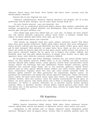 orde n a t u a ikust e n duzu n izadi hon e k –best e hainb a t alde bat er a utzita– zert ar a k o sortu ditu
fruiturik gab e k o zuh aitz ak?
       Erantz u n bila ari zela, Trigeziok esa n zuen:
       – Zuhaitz e n era bilga rrit a s u n a fruitue t a n bak arrik esk aint z e n zaio gizakiari, ala? Ez al dut e
prob e t x uz k o best e rik deu s? Gerizp e a , zura et a azke n fine a n hosto a k berak ere?
        – Ez, arre n, horrel a eran t z u n ! –esa n zion Lizentziok–. Zen-
ba ezi n ak dira, izan ere, gizakiont z a t prob e t x u rik gab e k o gauz ak edot a prob e t x u eska s e k o a k edo
era bilp e n ezez a g u n e k o a k , gizakiok defe n di t u ezin ditzak e g u n a k . Hobe, ber ak erak u s t e n badi gu
kaus a rik gab e nola gert a dait ek e e n ezer.
       – Gero ukituko dugu punt u hori, laburki bad a ere –esa n nion–. Ez dauk a t nik zert a n irakasl e
izan; zuk, ta m ai n a horret a k o segu rt a s u n a eraku t si duzun horrek, ez baitid az u oraindik deus
irakat si, et a he m e n dihard u t jakin nahi a n, best e gab e , gau et a egu n.
       Pozez jauzika ohe a n jarrait u zuen Lizentziok:
       – Nork ukat uk o du, Jaungoiko han di hori, guzti a orde n a z antol at z e n duzul a? Nola elkarri
lotzen diren gauz a guzti ak unibert s o a n ! Nolako segid a finkoez abi atz e n diren eur e n hel m u g e t a r a !
Zenb a t gert a e r a ezb er di n jazo diren guk elkarrizket a hau hasi orduko! Zen b a t gauz a egit e n diren
guk Zu aurki zaitz a g u n ! Orain gert a t z e n ari zaigu n haux e bera u , alegi a, gu ern e et a zu urar e n
hots ari adi, non dik ote datorr e n jakin nahi et a hain gauz a arru nt a aurkitu ezine a n , hau guztia ez al
dator gauz e n orde n a tik? Sagu t x o bat ere agert u zen ni kanpor a irten nen di n. Azkenik, zure
hitzaldi ak, agia n zeuk nahi gab e (idei ak burur a t z e a ez bait a go inoren me n d e ), nik ez dakit nola
ingur a t z e n nau e n , em a n beh a rr e k o eran t z u n a iradokitz e n didal arik.
        Eta nik gald e t z e n dizut: guk he m e n dara bilgu n ezt a b ai d a hau, zure as m o ei jarraiki, idazt e n
bad uz u et a inoiz gizaki en entz ut e r a helduko balitz, ez al zaie irudituko azti bat e n era nt z u n a
m er e ziko luke e nik edot a kalde a r bat e n a , zeinak egi azt a t u aurr etik berak aurreiku sit a k o a bez al a
em a n g o zuke e n ? Eta eran t z u n g o balu hain jainkozkotz a t hart uk o litzat ek e eran t z u n a , guztion
laudorio ak hain mer ezi ak izango lituzke, inor ez zela aus a rt u k o gald e t z e r a zerg a tik host o a
arbol atik jausi zen edot a sagu t x o ibiltariak nolat a n as ald a t u zue n ohe a n etz a n d a zego e n gizon a.
Zere n, etorkizun a r e n iragar p e n hau e k ber e kax a egin zitue n noizb ait eure t a riko bat ek, ala
konts ult a egile ak esk at u t a ? Eta liburu garr a n t zit s u bat argit ar a t z e k o dago el a as m a t u , et a
gert akiz u n hori ezinb e s t e k o a zela ikusiko balu, best el a igarr ezi n a bailitzat e k e , ordu a n, bai host o a k
jaust e a zelaia n, bai piztia ziztrin horrek etx e a n egit e n due n edoz er, oro gauz e n orde n a ri lotut a
aurkituko litzat ek e, idazti hura bez al a x e . Zere n hitz hau e ki n arraz o n a m e n d u batz uk egit e n ari
baikar a; et a aurrez gert a e r a xum e horiek gert a t u izan ez balira ez zitzaizkigu n arraz o n a m e n d u o k
burur a t u k o, et a hai et a z ez ginat e k e mintz at uk o et a ez genit uzk e kont u a n hart uk o geroko ei
azaltz eko. Beraz, ez diez a d al a, m es e d e z , inortxok gald e t u zerga tik gert a t z e n diren hau e k. Aski
bedi jakite a, deu s ez del a gert a t z e n , deu s ez sortz e n, kaus a sortz ail e et a era gile bat e k sort ar a ziz
et a era gi n d a ez bad a .




                                                 VII. Kapitulu a
                 Jaungoiko a k ez ditu gaitzak mait e, hau e k orden ar e n baitan egon arren

        Ondorio hon e t a n Lizentziore n beldur nintz e n. Berak orde a , hitzen zailtas u n a z kexat u z,
era nt z u n egokia bilat u aurr etik nola ihard e t si ez dakie n a r e n antz er a, tent uz jarrait u zuen esa t e n :
        – Jaungoiko a k ez ditu gaizkiak nahi, ez bait a go orde n a r e n bait a n Jaungoiko ak gaizkia
m ait at z e a . Horreg a tik m ait e du gogotik orde n a , bero n e n bidez ez dituel ako gaizkiak m ait e. Eta
 