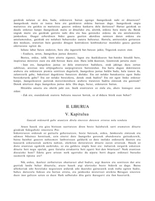 gaizkiok nolat a n ez dira, bad a , orde n a r e n bait a n egon g o Jaungoiko a k nahi ez ditue n e a n ?
Jaungoiko ak mait e ez izat e a bera ere gaizkiar e n orde n a barru a n dago. Jaungoiko a k ongi a
m ait at z e a et a gaizkia ez m ait at z e a gauz e n orde n a kask arr a dela deritzoz u? Hart az gaizkiak ez
dau d e orde n a z kanp o Jaungoiko ak m ait e ez ditu el ak o et a, aitzitik, orde n a bera mait e du. Berak
ongiak mait e et a gaizkiak gorrot o nahi ditu et a hau gore n e k o orde n a da et a antol a m e n d u
jainkozko a. Osag ai ezb er di n e n bidez gauz a guztie n akordio a zaintz e n dut e n orde n a et a
antol a m e n d u a , gaizkiak ere nolab ait beh a rr e z k o izat er a bultz at uz . Horrel a, antit e si e kin gert a t z e n
den mod u a n , orat ori a n hain gust uk o ditugu n kontr ako e n konbin ak e t a z mun d u k o gauz a guzti en
ed ert a s u n a egit e n da.
         Isilune labur bat e n ondor e n , bere ohe ingurutik bat- bat e a n jaikiz, Trigeziok esa t e n zion:
         – Esad a z u, arre n, Jaungoiko a justu a den e n t z .
      Best e a , orde a , isilik. Gero aitort u zigun e z , lagu n et a ikaskid e a r e n bat- bat ek o hitzaldi bero,
inspirat u a mirest e n zue n et a aldi bere a n ikara zion. Hura isilik ikust e a n , Lizentziok jarrait u zuen:
         – Izan ere, Jaungoiko a justu a ez dela era nt z u t e n badid az u, zeuk jakingo duzu zert a n
zabiltz a n, ares ti a n nire erlijioga b e zi a aurp e gir a t z e n baitz e ni d a n . Eta hart u dugu n doktrin ar e n
ara b e r a et a orde n a r e n pre mi a sentitz e n dugul arik, Jaungoiko a justu a baldin bad a , hala izan e n da,
zalant z a rik gab e , bakoitz ari dagokio n a ban a t z e n diolako. Eta zer nolako ban a k u n t z a egon liteke
ber eizke t a rik gab e ? Eta zer nolako bereizke t a , den a k onak badir a? Eta zer egon liteke orde n a z
kanp o, Jaungoiko a r e n justiziak m er e zi m e n d u e n arab e r a trat a t z e n badit u zintzoak et a gaizto a k?
Denok aitortz e n dugu Jaungoiko a justu a del a. Oro dago, ber az, orde n a r e n bait a n.
         Hitzaldi a am ait u et a ohetik jaiki zen. Inork era nt z u t e n ez ziola et a, ahot s leun a g o z es a n
zidan:
         – Zuk ere, esa n d a k o a k esa t e r a bultz at u nauz u n horrek, ez al didaz u hitzik esa n beh a r?



                                                           II. LIBURUA
                                                          V. Kapitulu a
              Gauzak orden arik gab e araut z e n direla sines t e n dut e n e n errorea nola sen d a t u

         Araz o h a u e k et a giz a bizitz a n su e r t a t z e n dir e n b e s t e hai n b a t e k sa rri er a m a t e n dit uz t e
giz a ki a k fed e g a b e k i sin e s t e r a Pro-
bid e n t z i a r e n ord e n a k ez gai t u e l a go b e r n a t z e n ; b e s t e ba t z u e k , ord e a , Jainkoz al e zint z o a k et a
a di m e n bik ai n e z hor ni t u a k , ezi n sin e t si dut e Jaun g oi k o gor e n a k a b a n d o n a t u gai t z a k e e n i k ,
b ai n a hai n b a t ga u z e n na h a s m e n lan b r o t s u a n gal d u ri k ez dut e inol a k o ord e n a r i k ikust e n et a
ka u s a r i k ezk u t u e n a k au rki t u na hi a n , olerkit a n dei t o r a t z e n dit uz t e eu r e n err or e a k . Ha u e k ez
diot e er a n t z u n e g o ki rik a ur ki t u k o , ez et a gal d e r a sin pl e ho ni er e : itali ar r e k zer g a t i k esk a t z e n
dit uz t e be t i ne g u e p e l a k , gur e Get uli a err u k a r ri a b e ti e g a r ri bizi de n bit a r t e a n ? Nork er a n t z u n
di ez ai o k e ho ni? Edot a gur e art e a n nork a g e r t u k o du aip a t u b er ri du g u n ord e n a r i bur u z k o
su s m o r i k tipi e n a er e ?

         Nik, ord e a , ika sl e e i zer b a i t e t a n oh a r t a r a z i ah a l b a di e t , ar gi ikust e n et a se n t i t z e n dut art e
guz ti a k lan d u be h a r dit uz t e l a ; ar a z o ha u e k ar gi ul er t z e k o b e s t e bid e ri k ez d a g o . Bain a
alfe rk e ri a k ed o b e s t e l a k o ne g o z i o e n ar d u r a k ed o ikas t e k o gai t a s u n i k ez a k tra b a e gi t e n ba di e ,
b a b e s dai t e z e l a fed e a n et a be r t a n err o t u , et a jaink oz k o mi st e ri o e i at xikit a Ber a g a n sin e s t e n
du e n inor gal t z e n uzt e n ez du e n Hark sal b a t u k o dit u gai t z ikar a g a r r i et a ilun h a u e t a t i k .
 