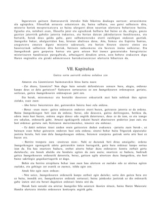 Ingur a t z e n gai t u e n ilunt a s u n e t i k irt e t e k o bid e bikoit z a da u k a g u a ur r e a n : arr a z o i m e n a
al a a gi n pi d e a . Filosofi a k arr a z oi a es k ai n t z e n du, bai n a sal b a t u , os o gut xi s al b a t z e n dit u,
mi st e ri o hori e k m e s p r e t x a t z e r a ez b ai n a ul er g a r ri dir e n ne u r ri a n ul er t z e r a be h a r t z e n bai ti t u .
Egi az k o et a , nol a b a i t e s a n , filosofi a jat or et a e gi a z k o a k hel b u r u ba t b ai n o ez du, al e gi a , ga u z a
guz ti e n jat orririk ga b e k o jat or ri a irak a s t e a , et a b er t a n da t z a n jakin d u ri a r e n h a n d i t a s u n a , et a
b er t a t i k, be r a k d e u s gal d u ga b e , gur e s al b a m e n e r a k o et or ri zaizki g u n on d a s u n guz ti a k .
Jaun g o i k o b ak a r , a h a l g u z t i d u n h a u , hiru t a n a h a l t s u a de n a , Aita, Se m e a et a Espirit u Sa n t u a ,
ez a g u t z e r a e m a t e n digu t e mi st e ri o sak r a t u e k ; et a hori e n hirur e n sin e s t e zint z o et a
h a u s t e z i n a k s al b a t z e n dit u he rri a k , b a t z u e n na h a s m e n a et a be s t e e n irai n a sai h e s t u z . Et a
Jaun g o i k o a k gur e gor p u t z a h ar t u z et a gur e art e a n bizi iza n e z ga u z a t u t a k o h ar a gi z t a t z e
mi st e ri o a r e n h a n d i t a s u n pa r e g a b e a k , ar b ui a g a r r i diru di e n arr e n , ezi n ho b e t o er a k u s t e n digu
Har e n on gi n a h i a et a giz a ki a di m e n t s u e n h ar r o k e ri a r e n t z a t ul ert e z i n bih u r t z e n d a.



                                                         VII. Kapitulu a
                                          Gaitza sortu aurretik orde n a nolakoa zen

        Amare n et a Lizentziore n bai m e n a r e ki n hitza hart u nue n:
        – Zer diozu, Lizentzio? Non dago hain sutsuki defe n d a t z e n zenu e n hura, alegi a, orde n a z
kanp o deu s ez del a gert a t z e n ? Gaitz ar e n sort ar a z t e a ez zen Jaungoiko a r e n orde n a p e a n gert a t u;
sortz e a n , gaitz a Jaungoiko ar e n orde n a p e a n jarri zen.
      Eta berak, mires m e n e z             et a best al d e     des e r o s o esku e t a tik auzi hain nobl e a k ihes egit e n
ziolako, esa n zue n:
        – Aho bet e z bai ezt a t z e n dut, gaitz ar e ki n bat er a hasi zela orde n a .
      – Beraz –esa n nue n– gaitz a orde n a r e n ondor e n etorri baz e n , gaitz ar e n jatorria ez da orde n a .
Baina Jaungoiko a g a n beti izan da orde n a ; ber az, edo deus e z a , gaitz a deritzog u n a , betiko a da,
edot a inoiz hasi baz e n , orde n a ongi a den e z edo ongitik datorr e n e z , deu s ez da izan, ez et a izango
ere sekul a n, orde n a rik gab e. Arrazoi egokia g orik esk aini baz ait ah az t e a r e n pod e rioz joan zait; et a
hori orde n a z gert a t u zait, bizitzar e n mer ezi m e n d u z , tenor ez et a orde n a z .
       – Ez dakit nolat a n itzuri zaida n orain gaitz e s t e n dud a n esak u n e a –jarraitu zue n ber ak–, ez
bainu e n es a n beh a r gaitz ar e n ondor e n hasi zela orde n a ; sinet si beh a r bait a Trigeziok aipat u t a k o
justizia bez al a, beti izan del a Jaungoiko a g a n orde n a , bero n e n ezar p e n a gaitz ak sort u art e hasi ez
baz e n ere.
       – Berriro tronp a t u zara –erant z u n nion–. Nahi ez duzun a k beti dirau am ai g a b e ; orde n a
Jaungoiko a g a n ego n a g a t i k edot a gaitz ar e ki n izat e n hasi a g a t ik, gaitz hura orde n a z kanp o sortu a
izan da. Eta hau onartz e n bad uz u, orob a t aitort u beh a r duzu orde n a r e n kontra zerb ait gert a
dait ek e el a ; et a hon ek ahul du et a hond a t u egit e n du zure auzia; onartz e n ez bad uz u, badiru di
gaitz a Jaungoiko ar e n orde n a tik datorr el a, beraz, gaitz e n egile aitortz e n duzu Jaungoiko a, et a hori
baino sakrilegio gog aik arri a g orik ez dago.
       Behin et a berriro erre pik a t u beh a r izan zuen hau ulertz e n ez zuel ako edo ez ulert u a egit e n
zuel ako, et a gehi a g o zer es a nik ez zue n e z , isildu egin zen.
        Amak hitz egin zuen ordu a n :
      – Nire ust ez, Jaungoiko ar e n orde n a t ik kanpo zerb ait egin dait ek e; sortu den gaitz a ber a ere
ez baitu, inondik ere, Jaungoiko a r e n orde n a k sort ar a zi; bain a jainkozko justiziak ez dio orde n a rik
gab e izat e n utzi et a ber ari dagokio n orde n a ri lotut a utzi du.
      Den ak hain suts uki et a arret a z Jaungoiko bila saiatz e n ikust e n nitu e n, bain a Hare n Maiest a t e
Handi a ulertz er a irist eko orde n a r e n kontz e p t u argirik gab e.
 