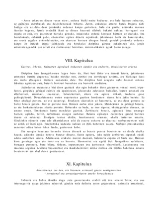 – Arren eska tz e n dizuet –esa n nien–, orde n a biziki m ait e bad uz u e , et a hal a ikust e n zaituzt e t ,
ez gait ez e n aldre b e s a k et a desor d e n a t u a k bihurt u. Zere n, ezkut uko arraz oi bat ek froga t u nahi
badigu ere ez dela deus jainkozko orde n a z kanp o gert a t z e n , hal a et a guztiz, eskol ako m ais u a
ikusiko bag e n u , letrak oraindik ikasi ez ditue n haurr ari silab a k irakat si nahi a n, barr e g a r ri et a
ergel a ez ezik, ero gaiztotz a t hart uko gen uk e, iraka st e k o orde n a kont u a n hartz e n ez duel ak o. Eta
horrel ak o a k, ezb airik gab e , edoz e n b a t egit e n dituzt e ezjakin ek, jakints u e n burla et a has err e r a k o,
et a ero ek ergel e n eska n d a l u r a k o; et a okertz a t hartz e n ditugu n hau e k guztiak jainkozko orde n a z
kanp o ez izat e a k arim a jainkoz al e et a berek oi ei diziplina gore n a esk aint z e n die, jend e
arrun t a r e n g a n d i k oso urruti et a ziurt a s u n e z hornitu a, m at e m a t i k a r e n egi ak baino are a g o .




                                                  VIII. Kapitulu a
      Gazt e ei, lehe ni k, bizitzare n agindu a k irakast e n zaizki e eta ondore n, erudizioare n orde n a

        Diziplina hau Jaungoiko ar e n lege a ber a            da, Hari beti finko et a irmoki lotut a, jakints u e n
arim e t a n irarrit a dago e n a ; halako mold ez non,        zenb a t et a zorrotz a g o azt ert u, are bizikiago ikasi
et a m aila altua g o a n bizitze n as m a t u k o dut e.       Eta diziplina hori eza g u t u nahi dut e n ei orde n a
bikoitza agintz e n zaie, bat e tik bizitzari buruzko a        et a best e tik erudizioa.
        Jakinduri az ardur a t u t a bizi diren gazt e e k uko egin beh a rko diot e goz a m e n sex u al orori, tripa-
fest ei, gorp ut z a gehi e gi zaintz e et a apai ntz e a ri, jolas er a k o zalet a s u n huts al ari, loare n ast u n a ri et a
alferk eri ari, erronk a ri, esa m e s e i , bekaizk eri ari, ohore et a agint e irrikari, laudorio gos e
gehi e gizko a ri. Diruz al et a s u n a eure n esp e r a n t z a guzti en hond a m e n ziurra dela jakin bez a t e . Ez
bitez ahul e gi port at u, ez et a aus a r t e gi. Etxeko e n akat s e ki n ez has e rr e t u , ez et a deu s gert a t u ez
balitz bez al a ger at u. Inor ez gorrot o izan. Bizioen aurka ern e jokat u. Mend ek u a n ez gehi e gi berot u,
ez et a bark at z e r a k o a n zikoitz port at u. Hober a k o ez bad a , ez inor zigort u; okerra g o r a k o den e a n , ez
am or e em a n . Etxekotz a t hart u m e n d e k o guzti ak. Zerbitz at u bez a t e , agint e a k lotsa em a n g o
bailien; agind u, berriz, zerbitz u a n ats e gi n aurkituz. Bekat u egin ar e n zuze nt z e a gaizki hartz e n
due n a ez nek ar a zi. Etsaigo a tent uz ekidin, lasait a s u n e z era m a n , ah alik last err e n am ai t u.
Gizakiekin edoz ei n trat u edo elkarrizket a n aski da esa e r a zah arr a ez ahaz t e a : norb e r a r e n t z a t nahi
ez denik ez inori egin. Errep u blika kude a t u nahi a n ez ibili, hob e t z e n saiat u. Norber e prest a k u n t z a
sen a t or e adin a baino lehe n landu, gazt a r o a n hob e.
        Eta zere gi n hau e t a r a ber a n d u irist en diren e k ez bez at e pent s a berai e n t z a t ez direl a aholku
hau e k; adin eko izand a hob e t o bet ek o dituzt e. Ezein ego er a , leku nahiz den b or a n lagu n a k eduki
edot a aurkitz e n saiat u. Adeit as u n a erak ut si m er e zi due n a ri, halakorik esp er o ez bad u ere. Harro ei
kasu gutxia g o egin et a inoiz ere ez harrot u. Harm o ni a z et a egoki bizi. Jaungoiko a zerbitz at u,
ber a g a n pent s a t u , ber a bilatu, fede a n , esp er a n t z a n et a karit at e a n oinarriturik. Lasait a s u n a et a
ikast ar o segur u a desirat u ber ai e n t z a t et a ikaskid e e n t z a t ; arim a zintzo a et a bizitza bake t s u a esk at u
ber ai e n t z a t et a ah al dut e n guzti en t z a t .




                                                   XI. Kapitulu a
                      Arrazoi m e n a zer den, eta beron e n aztarna k gauza senti garrieta n
                            – Arrazional eta arrazoigarriaren artek o bereizk u n t z a

        Lehe nik et a behin ikusiko dugu zein gauz e t a r a k o erabili ohi den arraz oi hitza; et a oso
inter e s g a r ri a zaigu jakint su zah arr ek gizaki a nola definitu zute n gogor a t z e a : ani m ali a arrazion al,
 