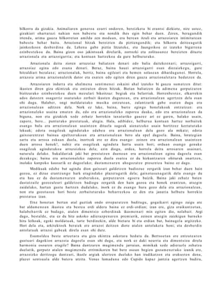 hilkorra da gizakia. Animaliar e n gen e r o a ez arri ondor e n, bereizk et a bi era nt si dizkiot e, nire ust ez,
gizakiari ohart a r a zi nahi a n non bab e s t u et a non dik ihes egin beh a r due n. Zere n, bera g a n d i k
irten d a , arim a gauz a hilkorret a n amildu zen mod u a n , era bere a n itzuli et a arraz oi ar e n intimit at e a n
bab e s t u beh a r bait a. Arrazion al hitzak bereizt e n du piztien g a n di k; et a hilkorra deitz e a g a t ik
jainkozko e n des b e r di n a da. Lehen a gab e piztia litzat ek e, et a Jaungoiko a ez izat eko bigarr e n a
ezinb e s t e k o a du. Baina gizon oso jakints u a k direlarik, zorrozki et a zolitas u n e z bereizt e n dituzt e
arrazion al a et a arraz oi g a rri a; et a kontu a n hartz eko a da gur e helburur a k o.
       Arrazion al a deitu zioten arraz oi az baliatz e n den a ri edo balia dait ek e e n a ri; arraz oi g a rri,
arraz oi az egin a edo esa n a den a ri. Beraz, bainu hau ei arraz oig a rri esa n diez ai ek e g u , gure
hitzaldi ari bez al a x e ; arrazion al a k, berriz, bainu egile ari et a he m e n solas e a n dihar d u g u n oi. Horrel a,
arraz oi a arim a arrazion al e tik dator et a es at e n edo egit e n diren gauz a arrazion al e t a r a hed a t z e n da.
         Arrazoi ar e n indarr a et a ahal m e n a senti m e n e i esk aini ah al izat eko bi gauz a sum a t z e n ditut:
ikust e n diren giza ekintz ak et a entz ut e n diren hitzak. Biet a n baliatz e n da adim e n a gorp ut z a r e n
bizitzar ak o ezinb e s t e k o a due n mez ul ari bikoitz az: begi ak et a belarriak. Horre n b e s t e z , elkarrekin
ado s datoz e n osa g a r riz osat u t a k o zerb ait ikust e n dugu n e a n , era arrazion al e a n agert z e n dela esa n
ohi dugu. Halab er, ongi mold a t u t a k o musik a entz ut e a n , zalant z a rik gab e es at e n dugu era
arrazion al e a n aditz e n dela. Nork ez luke, bain a, barr e egin go hon el a ko a k entz ut e a n : era
arrazion al e k o usai n a em a t e n du, edo era arrazion al e k o zapor e a dauk a, edo era arrazion al e a n da
bigu n a , non et a gizaki ek xed e zeh a t z horrekin taxut uriko gauz e z ari ez gar e n, halako usai n,
zapor e, bero... punt ur a k o prest a t u a k , alegi a. Hala, adibid e z, helbur u a kontu a n hart uz norb ait ek
es a n g o balu era arrazion al e a n usaintz e n ditu el a suge a k aien a t z e k o usain bortitz ez kezt a t u t a k o
lekuak; edot a osa gil e a k agind u t a k o ed a b e a era arrazion al e a n dela gozo ala mikatz; edot a
gaixo ar e n t z a t bainu a ep eltz er a k o a n era arrazion al e a n bero ala ep el dago el a. Baina, lorat e gi a n
sart u et a arros a esku a n duel a, inortxok ere ez dizu es a n g o : zeine n era arrazion al e a n usaintz e n
due n arros a hon e k!, nahiz et a osa gile ak agind u t a hart u usai n hori; ordu a n esa n g o gen uk e
osa gil e a k agind u t a k o a arraz oizko a del a; ezin diogu, orde a , horrel a deitu arros a r e n usai n a ri,
nat ur al a del ako. Sukald ari ak jaki bat prest a t z e n due n e a n era arrazion al e a n egin a dago el a esa n
dez ak e g u ; bain a era arrazion al e k o zapor e a duel a esa t e a ez du hizkuntz ar e n ohitur ak onartz e n ,
inolako kanpok o kaus a rik ez dago el a k o; dast a m e n a r e n aho goz a t z e pres e n t e a baino ez dago.
        Medikuak ed a b e bat agind u dion gaixo ari gald e t z e n badioz u e zerga tik izan beh a r due n hain
gozo a, ez dizue eran t z u n g o hark era gi n d a k o plaz er a g a t ik dela; gaixot a s u n a g a t i k dela es a n g o du
et a hau ez da dast a m e n a r e n arab e r a k o a , gorp ut z a r e n ego e r a baizik. Baina jaki zeh a t z bat e n
dast a t z ail e gozoz al e a ri gald e t z e n badiog u zerga tik den hain gozo a et a hon e k eran t z u n, ats e gi n
zaidal ak o, hart a n gust u hartz e n dud al ak o, inork ez du es a n g o hura gozo del a era arrazion al e a n ,
non et a gozot a s u n hori best e zerb ait e t a r a k o beh a rr e z k o a ez den et a janari a helburu horrekin
prest a t u a izan.
       Etxe hon e t a n bert a n at al guztiak ondo erre p a r a t z e n badit u g u, gogaik arri egingo zaigu at e
bat alda m e n e a n ikust e a et a best e a erdi alder a bain a ez erdi- erdia n; izan ere, giza eraikun t z e t a n ,
hala b e h a r rik ez bad a g o , at al e n dim e n t si o ezb er di n a k ikus m e n a ri min egit e n dio, nolab ai t. Argi
dago, best al d e , et a ez du hitz askoko adier a z p e n a r e n pre mi a rik, zeine n ats e gi n zaizkigu n barn e k o
hiru leiho ak, egoki mold a t u a k, tart e berdin eki n, alde biet ar a bi et a erdi a n bat, bainu g el a argitz ek o.
Hori dela et a, arkit ekt o e k ber ai ek ere arraz oi deitz e n diot e at al e n antol ak e t a honi; et a des b e r di n
antol at u a k arraz oi gab e a k direla es a n ohi dut e.
       Esa m ol d e a best e art e e t a r a et a giza ekintz a askot a r a hed a t u da. Bertso e t a n ere entz ut e a r e n
gust u a ri dagokion arraz oi a dago el a es a n ohi dugu, et a nork ez daki neurri a et a dim e n t si o a direla
har m o ni a osoar e n era gil e? Baina dant z a r e n mu gi m e n d u jarrai a n, mimikak xed e adi er azl e zeh a t z a
duel arik, gorp ut z at al e n mugi m e n d u errit mikor e n bat ber e oso a n begi e n goz a m e n e r a k o izanik ere,
arraz oizko deritzo gu dantz ari, ikusle argiak ulertz e n duel ak o han irudikatz e n et a eraku s t e n den a ,
plaz er sent s u al a alde bat e r a utzit a. Venus lum a d u n a edo Cupido kap az jantzi a agertz e n badir a,
 