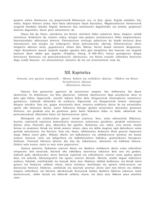 gorp ut z at al e n liraint a s u n et a proport ziorik bikain e n a z ere, ez dira, agi an, begi ak minduk o, bai,
orde a, begi e n bitart e z arim a, bera bait a adier az p e n haien hartz ail e a . Mugim e n d u e t a n har m o ni a rik
eza g a t ik mind uko lirat ek e begi ak, har m o ni a hau senti m e n a ri dagokiol ako et a arim a k, gorpu t z a ri
itsat sit a dago el a k o, har e n poz a antz e m a t e n du.
       Gauz a bat da, beraz, senti m e n a et a best e a senti m e n bidez sum a t z e n den a; mu gitz e sotilak
senti m e n a ferek a t z e n du, arim ari, orde a , ats e gi n zaio gorpu tz senti m e n a r e n bidez mugi m e n d u a n
haut e m a n d a k o adier az p e n dotor e a . Entzu m e n e a n erraz a g o nab a ritz e n da: leunki entz ut e n den a
entz u m e n a r i zaio ats e gi n et a erak ar g a r ri; bain a pent s a m e n d u ederr a k, bel arriar e n t z a t ahot s
ming a rriz adi er azi arre n, goga m e n e r a iriste n dira. Hart az, bert s o hau e k entz ut e n ditugu n e a n ,
«Ager diez a d a t e l a mus e k zerg a tik neg uk o eguzki a hain goiz mur giltz e n den itsaso a n et a zerga tik
luzatz e n diren udako gau nagi ak » (Virgilius, Georg. II 480- 481), ber eiz gorai p a t z e n ditugu
bert so a r e n har m o ni a et a pent s a m e n d u a r e n ed ert a s u n a ; et a hitzen esa n a h i ezb er di n a ber eizt e n
dugu esal di hau e t a n , era arrazion al e a n entz ut e n da et a era arrazion al e a n es a n da.




                                                   XII. Kapitulu a
   Arrazoia, arte guzti e n as m a t z ail e. – Hitze n, hizki en eta zen b a ki e n okasioa. – Silabe n eta hitze n
                                                bereizk e t ar e n okasioa.
                                                 – Historiare n okasioa

        Gauz e n hiru gen e r o t a n agertz e n da arraz oi ar e n era gi n a : bat, helbur ur e n bat dut e n
ekintz et a n ; bi, hizkuntz a n ; et a hiru, plaz er e a n . Lehen a k ohart a r a z t e n digu aus a rk e ri az deu s ez
dela egin beh a r; bigarr e n a k , zuze nki irakat si beh a r dela; hirug arr e n a k kont e n pl a zi o zoriont s u r a
gar a m a t z a . Lehe n a k ohitur eki n du zerikusi a; bigarr e n a k et a hiruga rr e n a k he m e n mintz a g a i
ditugu n art e e ki n. Izan ere, guga n arrazion al a den a , arraz oi a era biltz e n due n a da et a arraz oizko a
egit e n edo imitatz e n due n a , izat ez beh a rt u t a bait a g o gizakia arraz oi m e n dut e n e ki n gizart e a n
bizitzer a, et a gizakiak ezin du gizart e a n part e hart u hizkunt z a bidez ez bad a, adi m e n a k et a
pent s a m e n d u a k elkarrekin bat uz et a harre m a n e t a n jarriz.
         Horreg a tik zen ezinb e s t e k o a gauz ei izen ak ezartz e a , hots, soinu adier a zl e a k finkatz e a ;
horrel a, espiritutik espiritur a kom u nik azio zuze n a r e n ezint a s u n a gaindit uz, gizakiak senti m e n e z
baliat u ziren, bitart e k o gisa, elkarrekin bat egit eko. Kontur at u zen, orde a, ezin entz u n zituel a
bert a n ez zeud e n e n hitzak et a letrak as m a t u zitue n, aho a et a mihia mugit uz egin dait ezk e e n soinu
guzti ak antz e m a n e z et a bereiziz. Ezin zen, bain a, infinitur ai no hed a t z e n diren gauz e n kopuru a ri
mug a finkoa ezarri gab e . Ordu a n ohart u zen kalkulu ar e n et a zenb a k e t a r e n pre mi a z et a hau e k
as m a t u ziren e a n sortu zen kaligrafo e n et a kalkulatz ail e e n lanbid e a , gra m a ti k a r e n hast a p e n a
bailitza n. Varron e k litter ati o deitz e n dio, hau da, irakur m e n a , idaz m e n a et a kalkulua lantz e a .
Grekoz nola es at e n zaion ez naiz orain gogor a t z e n .
         Aurrer a jarraituz, hizkuntz a osatz e n dut e n et a idazk er a mold a t z e n dut e n soinu ezb er di n ei
erre p a r a t u zien arraz oi ak; batz u e k aho zab al d ur a neurrits u a esk at z e n dut e aise et a gard e n ,
trab a rik gab e aho sk a t z e k o; best e batz u e k ezp ai n a k era ezb er di n e a n est ut uz soinu egoki a egit e n
dut e, et a azke nik, lehe n e n g o e ki n bat egin ez osatz e n diren a k. Horrela, az aldu dugu n orde n a r e n
ara b e r a , bokal ak, se mi bok al ak et a mut u a k deitu zien. Ondor e n silab a k konbin a t u, et a hitzak zortzi
gen e r o et a form a t a n sailkat u zitue n, hai en errit m o a , morfologi a et a egit ur a treb e t a s u n e z et a
dotor ezi az ber eiziz. Ondor e n, zenb a ki ak et a neurriak azt ert uz arret a jarri zien hitze n et a silab e n
iraup e n ezb er di n ei, et a batz u e n ahosk a t z e a k best e e n a k hal ako den b o r a bikoitz a eska tz e n zuela
kontur a t z e a n , silab a luze ak et a laburr ak sailkat u zitue n, et a den a arau finkoe n pea n ant ol a t u
zue n.
 