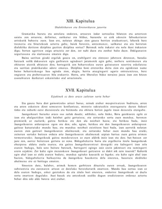 XIII. Kapitulu a
                                     Dialektikar e n eta Erretorikare n jatorria

         Gram a tik a burut u et a ant ol at u ondor e n , art e a r e n indar sortz ail e a bilatz e n et a azt ert z e n
saiat u zen arraz oi a; definituz, zatikat uz et a bilduz, ban a n d u ez ezik edoz ei n faltsuk e ri ar e n
arriskutik bab e s t u zuen. Izan ere, nolat a n ekingo zion gauz a berri en eraiku nt z a ri, lehe nik bere
tres n e ri a et a bitart ek o a k azt ert u gab e , hai ek bereiziz, antz e m a n e z , sailkat uz et a era horret a n
dialektika deritzon diziplina guztie n diziplina sort uz? Beron ek nola irakat si et a nola ikasi iraka st e n
digu; bert a n agertz e n zaigu arraz oi a zer den, zer nahi due n et a zenb a t balio due n. Dakigun a r e n
segur t a s u n a et a ziurt a s u n a em a t e n digu.
         Baina sarrit a n gizaki ergel ak gauz a on, era bilgarri et a zintzo ez jabetz e n diren e a n , ban a k a
batz u e k soilik dakus a t e n egi a garbi ar e n agind u a ri jara m o nik egin gab e , norb er e senti m e n e n et a
ohitur e n atz etik abi atz e n dira; horre g a tik zen beh a rr e z k o a eur e n gait a s u n e n neurrira eskol atz e a
et a sarrit a n praktikar ak o ador e em a t e a . Diziplina honi erret orika deitu zion et a eginkizun xum e
baino beh a rr e z k o a g o hau agind u zion, alegi a, herria ats e gi n g a r ri ugariz entr e t e ni tz e a , ber e
ongiar e n et a prob e t x u a r e n bila erak a rriz. Horra, art e liberal e n bidez norai no jasoa izan zen hitze n
es a n a h i a r e n ikerket a ri esk ainit ako at al arrazion al a .



                                               XVII. Kapitulua
                                 Ezjakin e k ez dut e arazo zailetan sartu behar

       Eta gauz a bera diot gaino n t z e k o art e ei buruz, zeinak erab a t me s p r e t x a t z e n badit uz u, arre n
et a arre n eska tz e n dizut se m e a r e n konfiantz az , mist erio sakr at u e ki n zeur e g a n a t u duz un fede a ri
tinko et a zuhurki eut si diez aioz ul a et a bizimod u et a ohitur a horien jagole iraun dez az ul a et e n g a b e .
         Jaungoiko a ri buruzko araz o oso zailak dau d e ; adibid ez, nola liteke, Bera gaizkiar e n egile ez
izan et a ahal gu z ti d u n izaki hainb a t gaitz gert a t z e a ; et a zert ar a k o sortu zue n mun d u a , beron e n
pre mi a rik ez zuel arik; gaitz a betikoa ote den ala noizbait hasi a; et a betiko a bad a, inoiz
Jaungoiko ar e n ardur a p e a n ego n ote den; edo, agi an, betiko a ote den Jaungoiko ar e n ardur a p e a n
gaitz az kuts a t u t a k o mun d u hau; et a mun d u a noizbait existitz e n hasi bad a , izan aurr etik nolat a n
eust e n zion gaitz ari Jaungoiko ar e n ahal m e n a k ; et a zert ar a k o beh a r zuen mun d u hau eraiki,
zeinet a n sart uko baitz e n ordur a art e Jaungoiko ar e n ah al m e n a k azpi a n hart u a zuen gaitz a arim e n
torm e n t u r a k o ; Jaungoiko ak gaitz a me n d e r a t z e n ez zuen aldirik inoiz izan ote den; bat- bat e a n zer
jazo zen, aurr ez betier e a n gert a t u ez zen a. Bideg a b e k e ri a bait a et a ergelk eri a itzela Jaungoiko ak
eb az p e n a aldat u zuela es at e a ; et a gaitz a Jaungoiko ar e n t z a t des e g o ki et a kalte g a rri izan zela
es at e n bad u g u , hala ust e baitut e batz u e k, barr e g a r ri egingo zaio ezein jakint suri et a su min g a r ri
ezein ezjakini. Zer kalt e egin ziezaiok e e n Jaungoiko ari gaitz ar e n ez dakit nik zein izaer ak? Kalterik
egin ah al izan ez ziola esa t e n bad u t e , mun d u a egit ek o kaus a rik ez legok e; et a kalt e egin ah al izan
bazion, bide g a b e k e ri a bark a e zi n a da Jaungoiko a hau skorr a dela sines t e a , hau st u r a ekidit eko
ah al m e n a ere ez baitiogu em a t e n .
       Sinest e n dut e, hal ab e r, arim ek he m e n garbitz e n dituzt el a eure n erru ak, Jaungoiko a r e n
subst a n t zi a et a eur e n a r e n art e a n ez dut el ak o ber eizk et a rik onartz e n . Mundu hau sort u a izan ez
dela es at e n bad u g u , esk er gaiztoko a da et a zitala hori sines t e a , ondorioz Jaungoiko ak ez duel a
sortu onartz e n dugul ak o. Auzi hau e k et a antz ek o a k azald u dugu n erudizioar e n orde n a z azt ert u
beh a r dira edo alde bat er a utzi era b a t .
 