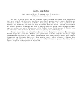 XVIII. Kapitulua
                           Zein orde n a g a ti k izan da gidat u a arima bere buruare n
                                            eta batas u n ar e n ezag u t z ara

        Eta inork ez dez a n pent s a gai oso zab al e a n sartz e n naize nik, hitz xum e bitan labur bilduko
dut: ez du inortxok ere helbur u t z a t izan beh a r gauz a hau e k guztie n eza g u t z a aurrez dialektika et a
zenb a ki e n ah al m e n a me n d e r a t z e n ez badit u. Honi gehi e gi bad e ritz o, ikas bez a ongi biot arik bat
bed e r e n , edo zenb a ki ak edo dialektika. Hau ere gehi e gi del a ust e bad u t e , bat a s u n num e riko a r e n
et a bero n e n balioar e n ez a g u t z a n saia bitez, ez lege gore n e a n et a gauz a guzti en orde n a gore n e a n ,
egu n e r o sentitz e n et a egit e n ditugu n e t a n baizik. Erudizio hon e n ildotik saiatz e n da filosofia ber a,
et a bat a s u n e r a iritsi ere irist en da, bain a era askoz gar ai a g o et a jainkozko a g o a n .
        Bi araz o nag u si ditu, bat a arim ari buruzko a et a best e a Jaungoiko a ri buruzko a. Lehe n a k geur e
buru e n eza g u t z e r a gara m a t z a , best e a k gur e jatorriet a r a . Norber e eza g u t z a ats e gi n a g o zaigu,
Jaungoiko ar e n a preziat u a g o ; hark bizitza zoriont s u a r e n duin, hon ek zoriont s u egit e n gaitu. Lehen a
ikasl e e n t z a t da, bigarr e n a ikasie nt z a t . Hona gizakia gauz e n orde n a ulertz ek o treb a t z e n due n
jakintz ar e n gai- orde n a : bi mun d u a k et a gauz e n unibert s alit a t e a r e n jatorria bereizt e a , hon e n
egi azko ez a g u t z a ezjakit e jakint su a n dago el a rik.
 