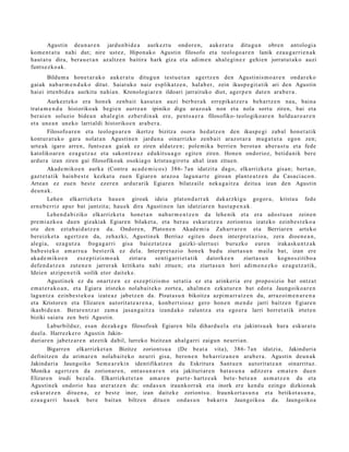 Agustin deu n a r e n jardu n bi d e a aurk ez t u ondor e n , auk er a t u ditugu n obre n ant ologi a
kom e n t a t u nahi dut; nire ust ez, Hipon ak o Agustin filosofo et a teologo a r e n lanik eza u g a r ri e n a k
haut a t u dira, bera u e t a n az altz e n baitira hark giza et a adi m e n ah al e gi n e z gehi e n jorrat u t a k o auzi
funt s e z ko a k.
       Bildum a hon e t a r a k o auk er a t u ditugu n test u e t a n agert z e n den Agustinis m o a r e n ond ar e k o
gai ak nab a r m e n d u k o ditut. Saiat uk o naiz esplikatz e n , hal ab e r, zein ikusp e gi t a tik ari den Agustin
haiei irten bi d e a aurkitu nahi a n. Kronologi ar e n ildoari jarrait uko diot, ager p e n dat e n ara b e r a .
         Aurkezt e k o era hon ek zenb ait kasut a n auzi berb e r a k erre pika t z e r a beh a r t z e n nau, bain a
trat a m e n d u historiko ak begi e n aurr e a n ipiniko digu araz o a k non et a nola sort u ziren, bai et a
ber ai e n soluzio bide a n ah al e gi n ezb er di n a k ere, pent s a e r a filosofiko- teologiko ar e n heldu a r o a r e n
et a une a n uneko larrialdi historiko e n ara b e r a .
         Filosofo ar e n et a teologo a r e n ikertz e bizitza osora hed a t z e n den ikusp e gi zab al hon e t a t ik
kontur a t u k o gar a nolat a n Agustin e n jardu n a oinarrizko zenb ai t araz ot a r a mug a t u t a egon zen;
urt e a k igaro arre n, funt s e a n gai ak ez ziren aldatz e n ; pole mik a berrie n berot a n ab er a s t u et a fede
katolikoar e n eza g u t z a z et a sako nt z e a z edukits u a g o egit e n ziren. Hone n ondorioz, betid a nik ber e
ardur a izan ziren gai filosofikoak osokia go krist a u girot u ah al izan zitue n.
         Akad e m iko e n aurka (Contra aca d e m i c o s ) 386- 7an idatzit a dago, elkarrizket a gisan; bert a n,
gazt e t a tik hainb e s t e kezkat u zue n Egiare n araz o a lagun a r t e giroa n plant e a t z e n du Casaci ac o n .
Artea n ez zue n best e ezer e n ardur arik Egiare n bilatz ail e nek a g a i t z a deitu a izan den Agustin
deu n a k.
         Lehe n elkarrizket a hau e n giroak ideia plat on d a r r a k dak arzkigu gogor a, krist a u fed e
ern e b e r riz apur bat jantzit a; hau e k dira Agustin e n lan idatziar e n hast a p e n a k .
         Lehe n d a b i ziko elkarrizket a hon e t a n nab a r m e n t z e n da lehe nik et a era ado st u a n zeine n
pre mi a zk o a due n gizakiak Egiare n bilaket a , et a ber a u eskur a t z e a zoriont s u izat eko ezinb e s t e k o a
ote den ezt a b ai d a t z e n da. Ondor e n, Platon e n Akad e m i a Zah arr a r e n et a Berriar e n art eko
ber eizke t a agertz e n da, zeh azki, Agustin ek Berriaz egit e n due n interpr e t a zi o a , zera dioen e a n ,
alegi a, ez a g u t z a froga g a r ri gisa baiez t a t z e a gaizki- ulert u ei buruzko eure n irakask u n t z a k
bab e s t e k o am a rr u a best e rik ez dela. Interpr e t a zi o hon e k bad u ziurt a s u n maila bat, izan ere
aka d e m i k o e n      esz e p tizis m o a k zirrar a    senti g arri et a tik datork e e n    ziurt a s u n kogno szitibo a
defe n d a t z e n zute n e n jarrer a k kritikat u nahi zitue n; et a ziurt a s u n hori adi m e n e z k o ez a g u t z a tik,
Ideien atzip e n e t ik soilik etor dait ek e.
         Agustin ek ez du onartz e n ez esz e p tizis m o set a ti a ez et a arinkeri a ere propo sizio bat ontz a t
em a t e r a k o a n , et a Egiara iristeko nolab ai t e k o zorte a , ahal m e n ezkut ur e n bat edot a Jaungoiko a r e n
lagun t z a ezinb e s t e k o a izat e a z jabetz e n da. Pisut a s u n bikoitza azpi m a rr a t z e n du, arraz oi m e n a r e n a
et a Kristore n et a Elizare n aut orit a t e a r e n a , konb er t sio a z gero hon e n m e n d e jarri baitz e n Egiare n
ikasbi d e a n . Berar e n t z a t zam a jasa n g a i t z a izand a k o zalantz a et a ego er a larri horret a tik irtet e n
biziki saiat u zen beti Agustin.
         Laburbilduz, esa n dez ak e g u filosofo ak Egiare n bila dihar d u el a et a jakints u a k hura eskur a t u
duel a. Harrezk e r o Agustin Jakin-
duriar e n jabetz a r e n atz etik dabil, lurreko bizitzan ahal g a rri zaigun neurria n.
         Bigarr e n elkarrizket a n Bizitze zoriont s u a (De be at a vita), 386- 7an idatzia, Jakinduri a
definitz e n du arim ar e n nolab ait e k o neurri gisa, bero n e n beh a rriz a n e n ara b e r a . Agustin deu n a k
Jakinduri a Jaungoiko Sem e a r e ki n identifikatz e n du Eskritura Sant u e n autorit at e a n oinarrituz.
Monika agert z e n da zorion ar e n , ont a s u n a r e n et a jakituri ar e n bat a s u n a aditz er a em a t e n due n
Elizare n irudi bez al a. Elkarrizket e t a n am a r e n part e- hartz e a k bet e- bet e a n as m a t z e n du et a
Agustin e k ondorio hau at er a t z e n du: ond a s u n iraunkorr a k et a inork ere kend u ezingo dizkion ak
eskur a t z e n ditu e n a , ez best e inor, izan dait ek e zoriont s u. Iraunkort a s u n a et a betikot a s u n a ,
eza u g a r ri hau e k bere bait a n biltzen ditu e n ond a s u n bakarr a Jaungoiko a da. Jaungoiko a
 