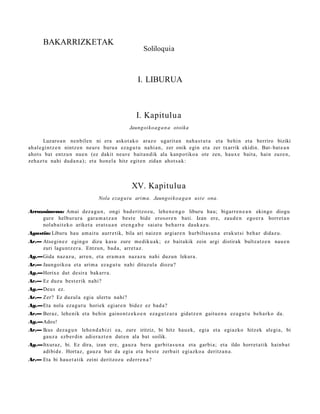 BAKARRIZKETAK
                                                       Soliloquia



                                                    I. LIBURUA



                                                    I. Kapitulua
                                                Jaungoiko a g a n a otoika

        Luzaro a n nen bile n ni era askot ak o araz o ugarit a n nah a s t u t a et a behin et a berriro biziki
ah al e gi nt z e n nintz e n neur e buru a eza g u t u nahi a n, zer onik egin et a zer txarrik ekidin. Bat- bat e a n
ahot s bat entz u n nue n (ez dakit neur e bait a n dik ala kanp otiko a ote zen, haux e bait a, hain zuze n,
zeh az t u nahi dud a n a ); et a hon el a hitz egit e n zidan ahot s a k:



                                                 XV. Kapitulua
                                 Nola ezag u t u arima. Jaungoikoa g a n ust e ona.

Arrazoimena: Amai dez a g u n , ongi bad e ritz oz u, lehe n e n g o liburu hau; bigarr e n e a n ekingo diogu
     gure helbur ur a gar a m a t z a n best e bide erosor e n bati. Izan ere, zaud e n ego er a horret a n
     nolab ai t e k o ariket a erat s u a n et e n g a b e saiat u beh a rr a dauk az u.
Agustin: Liburu hau am ai t u aurr etik, bila ari naize n argiar e n hurbilta s u n a erak ut si beh a r didaz u.
Ar.— Atsegin e z egin go dizu kasu zure m e diku a k; ez bait akik zein argi distirak bultz at z e n nau e n
     zuri lagu nt z e r a . Entzun, bad a, arret a z .
Ag.—Gida naz az u, arre n, et a era m a n naz az u nahi duzun lekura.
Ar.— Jaungoiko a et a arim a ez a g u t u nahi dituzul a diozu?
Ag.—Horixe dut desira bakarr a.
Ar.— Ez duzu best e rik nahi?
Ag.—Deus ez.
Ar.— Zer? Ez duzul a egia ulert u nahi?
Ag.—Eta nola eza g u t u horiek egiar e n bidez ez bad a?
Ar.— Beraz, lehe nik et a behin gaino n t z e k o e n eza g u t z a r a gidat z e n gaitu e n a ez a g u t u beh a rk o da.
Ag.—Ados!
Ar.— Ikus dez a g u n lehe n d a b i zi ea, zure iritziz, bi hitz hau e k, egia et a egiazko hitzek alegi a, bi
     gauz a ezb er di n adi er a z t e n dut e n ala bat soilik.
Ag.—Itxuraz, bi. Ez dira, izan ere, gauz a bera garbit a s u n a et a garbi a; et a ildo horret a tik hainb a t
    adibid e. Hort az, gauz a bat da egia et a best e zerb ait egi azko a deritz a n a .
Ar.— Eta bi hau e t a tik zeini deritzoz u ederr e n a ?
 