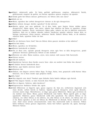 Ag.—Egiari, zalantz a rik gab e . Ez baitu garbi ak garbit a s u n a era git e n, alder a n t ziz            baizik,
    garbit a s u n a k era git e n du garbi a; era ber e a n egiazko a egiar e n era gi n e z da egi azko.
Ar.— Gizaki garbi bat hiltzen den e a n garbit a s u n a ere hiltzen dela ust e duzu?
Ag.—Inola ere ez.
Ar.— Beraz, egi azko a den zerb ait des a g e r t z e n den e a n ez da egi a des a g e r t z e n .
Ag.—Baina nolat a n des a g e r dait ek e egiazko a ? Ez dut ulertz e n.
Ar.— Harritu egit e n nau zure gald er a k. Ez al dira, bad a, gure begi e n bist a n milaka gauz a
     des a g e r t z e n ? Edot a agia n, zure ust ez, zuh aitz hau zuh aitz a da bain a ez egiazko a , ezingo
     bailitzat ek e hon d a t u . Zere n, senti m e n e z fidat u gab e, zuhaitz ote den ez dakizula eran t z u t e n
     badi d a z u , hala ere ez didaz u ukat uk o zuhaitz izat eko t a n egiazko zuh aitz a izan e n dela; ez
     baitu g u senti m e n a z iritzia em a t e n , adi m e n a z baizik. Zuhaitz faltsu a bad a , ez da zuhaitz a;
     zuh aitz a bad a , egiazko a beh a r du izan.
Ag.—Ados!
Ar.— Eta zer deritzoz u best e honi? Jaio et a hiltzen diren gauz e n mot ak o a al da zuh aitz a?
Ag.—Ezin hori ukat u.
Ar.— Beraz, egi azko a ere hil dait ek e .
Ag.—Horren kontr akorik ez dauk a t .
Ar.— Eta ez duzu ust e, egi azko gauz ak des a g e r t u arre n egia bera ez del a des a g e r t z e n , gizaki
     garbi ar e n heriotz az garbit a s u n a hiltzen ez den mod u a n ?
Ag.—Horret a n ere ados. Baina esa d a z u , arre n, nora era m a n nahi nauz u n bide horret a tik.
Ar.— Entzun arret a z .
Ag.—Adi-adi nauk az u.
Ar.— Egiazkotz a t hartz e n duzu harak o es a e r a hura: «de n oro nonb ait izan beh a r du» dioe n a ?
Ag.—Ez dauk a t horre n kontrak orik deu s.
Ar.— Hort az, egia bad el a aitortz e n duzu?
Ag.—Aitortz e n dut.
Ar.— Ordu a n , non dago e n azt ert u beh a r dugu. Ez dago, bain a, inon, gorpu tz e k soilik baitut e leku a
     bet e t z e n , et a ez duzu ust eko egi a gorpu t z a denik.
Ag.—Ez, bad a !
Ar.— Non dago el a ust e duzu? Nonb ait egon beh a rk o baitu bad el a dakigu n egi a horrek.
Ag.—Ai! Non dago e n ban e ki, ez nuke best e rik deu s bilatuko.
Ar.— Non ez dago e n , bed e r e n , jakin dez ak e z u?
Ag.—Gogor ar a z t e n badi d a z u lortuko dut, agi an.
Ar.— Izaki hilkorret a n ez dago el a egi a, gauz a segur u a da. Izan ere, zerb ait e t a n dago e n a k ezin
     iraun dez ak e zerb ait horrek ez badir a u. Egiazko gauz ak des a g e r t u arre n egi ak dirau el a,
     ares ti a n onart u dugu. Horre n b e s t e z , ez dago egi a gauz a hilkorret a n . Baina egia existitz e n da
     et a nonb ait izan beh a r. Beraz, gauz a hilezkorr ak izan badira. Baina egi arik gab e ez dago
     egiazkorik. Ondorioz, gauz a hilezkorrak soilik dira egi azko ak. Eta zuhaitz faltsu a ez da
     zuh aitz a, et a enbor faltsu a ez da enborr a, et a zilar faltsu a ez da zilarra, et a faltsu a den oro
     ez da. Baina egiazko a ez den oro faltsu a da. Hilezkorrak ez diren a k, ber az, badirel a ere ezin
     esa n. Azter ez az u arret a z arraz o n a m e n d u xum e hau onart e zi nik aurki ez dez az u n . Finkoa
     balitz helbur u a lortu a gen u e n dago e n e k o , bain a hori hob e t o agert uk o da, agi a n, hurre n g o
     liburur e n bat e a n .
 