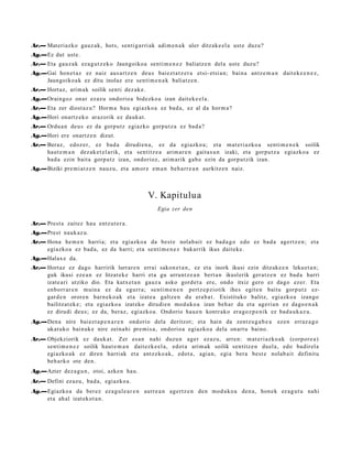 Ar.— Materiazko gauz ak, hots, senti g a rri ak adi m e n a k uler ditzak e el a ust e duzu?
Ag.—Ez dut ust e.
Ar.— Eta gauz a k ez a g u t z e k o Jaungoiko a senti m e n e z baliatz e n del a ust e duzu?
Ag.—Gai hon e t a z ez naiz aus a r t z e n deu s bai ezt a t z e r a etsi- etsi a n; bain a antz e m a n dait ek e e n e z ,
    Jaungoiko a k ez ditu inolaz ere senti m e n a k baliatz e n .
Ar.— Hort az, arim a k soilik senti dez ak e.
Ag.—Oraingoz onar ez az u ondorio a bidezko a izan dait ek e el a .
Ar.— Eta zer diost az u? Horm a hau egi azko a ez bad a , ez al da horm a ?
Ag.—Hori onartz ek o araz orik ez dauk a t .
Ar.— Ordu a n deu s ez da gorpu tz egiazko gorpu t z a ez bad a?
Ag.—Hori ere onartz e n dizut.
Ar.— Beraz, edoz er, ez bad a dirudi e n a , ez da egi azko a; et a m at e ri azko a senti m e n e k soilik
     haut e m a n dez ak e t el a rik, et a sentitz e a arim ar e n gait a s u n izaki, et a gorpu t z a egi azko a ez
     bad a ezin bait a gorp ut z izan, ondorioz, arim arik gab e ezin da gorp ut zik izan.
Ag.—Biziki pre mi a t z e n nauz u, et a am or e em a n beh a rr e a n aurkitz e n naiz.



                                                  V. Kapitulu a
                                                       Egia zer den

Ar.— Prest a zaitez hau entz ut e r a .
Ag.—Prest nauk az u.
Ar.— Hona he m e n harri a; et a egiazko a da best e nolab ai t ez bad a g o edo ez bad a agert z e n ; et a
     egiazko a ez bad a, ez da harri; et a senti m e n e z bakarrik ikus dait ek e .
Ag.—Halax e da.
Ar.— Hort az ez dago harririk lurrar e n errai sakon e t a n , ez et a inork ikusi ezin ditzak e e n leku et a n ;
     guk ikusi eze a n ez litzat ek e harri et a gu urrunt z e a n bert a n ikuslerik ger a t z e n ez bad a harri
     izat e a ri utziko dio. Eta kutx et a n gauz a asko gord e t a ere, ondo itxiz gero ez dago ezer. Eta
     enborr ar e n muin a ez da egurr a; senti m e n e n pertz e p ziotik ihes egit e n baitu gorp ut z ez-
     gard e n orore n barn e k o a k et a izat e a galtz e n du era b a t . Existituko balitz, egi azko a izango
     bailitzat ek e ; et a egiazko a izat eko dirudi e n mod uko a izan beh a r du et a ageri a n ez dago e n a k
     ez dirudi deu s; ez da, beraz, egi azko a. Ondorio hau e n kontr ako era go z p e ni k ez bad a u k a z u .
Ag.—Den a nire baiezt a p e n a r e n ondorio dela deritzot; et a hain da zentz u g a b e a                ez en erraz a g o
    ukat uk o bainuk e nire zeina hi pre mi s a, ondorio a egiazko a dela onart u baino.
Ar.— Objekziorik ez dauk a t . Zer es a n nahi duzu n ager ez az u, arre n: m at e ri azko a k (corpor e a )
     senti m e n e z soilik haut e m a n dait ezk e el a, edot a arim ak soilik sentitz e n duel a, edo badir el a
     egiazko a k ez diren harri ak et a antz eko a k, edot a , agia n, egi a bera best e nolab ait definitu
     beh a rko ote den.
Ag.—Azter dez a g u n , otoi, azke n hau.
Ar.— Defini ez az u, bad a , egiazko a .
Ag.—Egiazko a da ber ez ez a g ul e a r e n aurre a n agertz e n den mod uk o a den a, hon e k ez a g u t u nahi
    et a ah al izat ekot a n .
 