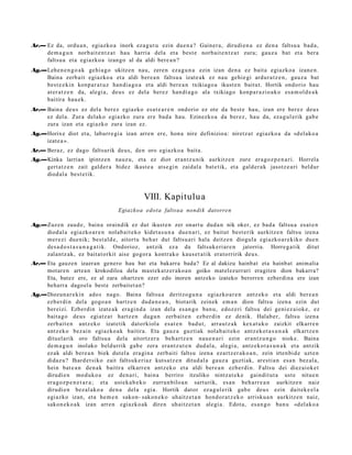 Ar.— Ez da, ordu a n, egiazko a inork ez a g u t u ezin due n a ? Gainer a, dirudi e n a ez den a faltsu a bad a ,
     de m a g u n norb ait e n t z a t hau harria dela et a best e norb ait e n t z a t zura; gauz a bat et a bera
     faltsu a et a egiazko a izango al da aldi bere a n ?
Ag.—Lehe n e n g o a k gehi a g o ukitz en nau, zere n eza g u n a ezin izan den a ez bait a egiazko a izan e n.
    Baina zerb ait egiazko a et a aldi ber e a n faltsu a izat e a k ez nau gehi e gi ardur a t z e n , gauz a bat
    best e e ki n konp a r a t u z han di a g o a et a aldi bere a n txikiago a ikust e n baitut. Hortik ondorio hau
    at er a t z e n da, alegi a, deu s ez del a ber ez han di a g o ala txikiago konp a r a zi o a k o es a m ol d e a k
    baitira hau e k.
Ar.— Baina deu s ez del a berez egiazko esa t e a r e n ondorio ez ote da best e hau, izan ere ber ez deu s
     ez del a. Zura delako egi azko zura ere bad a hau. Ezinezko a da ber ez, hau da, eza g ul erik gab e
     zura izan et a egi azko zura izan ez.
Ag.—Horixe diot et a, laburr e gi a izan arre n ere, hon a nire definizioa: niretz a t egiazko a da «d el ak o a
    izat e a ».
Ar.— Beraz, ez dago faltsurik deu s, den oro egiazko a bait a.
Ag.—Kinka larrian ipintz e n nauz u, et a ez diot eran t z u nik aurkitz e n zure era go z p e n a ri. Horrela
    gert a t z e n zait gald er a bidez ikast e a ats e gi n zaidal a bat e tik, et a gald er a k jasotz e a ri beldur
    diod al a best e tik.



                                               VIII. Kapitulu a
                                    Egiazkoa edot a faltsua nondi k datorren

Ag.—Zuz en zaud e, bain a oraindik ez dut ikust e n zer onart u dud a n nik oker, ez bad a faltsu a es at e n
    diod al a egiazko a r e n nolab ait e k o kidet a s u n a due n a ri, ez baitut best e rik aurkitz e n faltsu izen a
    mer ezi due nik; best al d e , aitort u beh a r dut faltsu a ri hala deitz e n diogul a egi azko a r e kiko due n
    des a d o s t a s u n a g a t i k. Ondorioz, antzik ez a da faltsuk e ri ar e n jatorria. Horre g a tik ditut
    zalantz ak, ez bait at orkit aise gogor a kontr ako kaus e t a t ik erat orririk deu s.
Ar.— Eta gauzen izaeran genero hau bat eta bakarra bada? Ez al dakizu hainbat eta hainbat anim alia
     motaren artea n krokodiloa dela mast ek atz er ako a n goiko matelezurrari eragiten dion bakarra?
     Eta, batez ere, ez al zara ohartzen ezer edo inoren antzeko izateko berorren ezberdina ere izan
     beharra dagoel a best e zerbaitet a n?
Ag.—Diozun a r e ki n ado s nago. Baina faltsu a deritzo gu n a egiazko a r e n antz ek o et a aldi ber e a n
    ezb er di n dela gogo a n hartz e n dud a n e a n , biot arik zeinek em a n dion faltsu izen a ezin dut
    bereizi. Ezberdin izat e a k era gi n d a izan dela es a n g o ban u, edoz e ri faltsu dei geni ez ai ok e , ez
    bait a g o deu s egiatz a t hartz e n dugu n zerb ait e n ezb er di n ez denik. Halab e r, faltsu izen a
    zerb ait e n antz eko izat etik datorkiol a es at e n bad u t, arra u t z a k kex at u k o zaizkit elkarr e n
    antz ek o bez ai n egiazko a k baitira. Eta gauz a guzti ak nolab ai t ek o antz eko t a s u n a k elkartz e n
    dituel arik oro faltsu a dela aitortz er a beh a rt z e n nau e n a ri ezin eran t z u n g o nioke. Baina
    de m a g u n inolako beldurrik gab e zera era nt z u t e n dud al a, alegi a, antz ek o t a s u n a k et a antzik
    ez ak aldi ber e a n biek dut el a era gi n a zerb aiti faltsu izen a ezartz er a k o a n , zein irten bi d e uzt e n
    didaz u? Ihard e t siko zait faltsuk e ri az kuts a t z e n ditud al a gauz a guzti ak, ares ti a n esa n bez al a,
    hein bat e a n den a k baitira elkarr e n antz eko et a aldi bere a n ezb er di n. Faltsu dei diez aiok e t
    dirudi e n mod uko a ez den a ri, bain a berriro itzuliko nintz a t e k e gaindit ut a ust e nitue n
    era go z p e n e t a r a ; et a ust ek a b e k o zurrun bilo a n sart urik, es a n beh a rr e a n aurkitz e n naiz
    dirudi e n bez al ako a den a del a egi a. Hortik dat or ez a g ul e rik gab e deu s ezin dait ek e el a
    egiazko izan, et a he m e n sakon- sakon e k o uhaitz e t a n hond or a t z e k o arrisku a n aurkitz e n naiz,
    sakon e k o a k izan arre n egi azko ak diren uhaitz et a n alegi a. Edot a, es a n g o ban u «d el ak o a
 