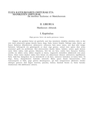 ELIZA KATOLIKOAREN OHITURAK ETA
   MANIKEOEN OHITURAK
                              De moribus Ecclesiae et Manicheorum


                                                 II. LIBURUA
                                            Manikeoen ohiturak

                                                 I. Kapitulua
                                 Ongi goren a bere z da maila goren e a n izat ea

        Ongiari et a gaizkiari buruz ari gar el arik, auzi hau mor al ar e n diziplina alorreko a del a ez dut
ust e inork zalant z a rik egingo due nik; haux e dugu, bad a, he m e n hizpide. Nahiago nuke, hal er e, gai
hau e n ikerket a n dihard u t e n e n adi m e n a r e n solitas u n a hain nar e a izat e a , non ikusi ahal izango
baitzut e n hob e a g o rik et a gala n t a g o rik ez due n ongi gore n a , zeinari me n egit e n dion arim a
arrazion al garbi et a perfekt u a k. Hori ulertz e a r e ki n ikusiko luket e, hal ab e r, zeine n egoki deitz e n
zaion lehe n izakia, izaki gore n a ; bikain e n a , beti bat et a bera, era b a t bere buru a r e n berdin a;
ust eld u et a aldat u ezina; aldie n era gi nik ez due n a , iraga n e t ik orain al dir a aldak e t a rik ezin jasa n
due n a . Zinez izat e a dauk a n izakia; bere bait a n era alda e zi n e a n dirau e n subst a n t zi a signifikatz e n
baitu. Izaki hau Jaungoiko a da et a kontr akorik ez du deu s, izat e a r e n kontrak o a ez- izat e a bait a. Ez
dago, ber az, Jaungoiko a r e n kontr ako nat ur a rik. Baina gauz a hau e k haus n a r t z e k o , iritzi
txatx u e n g a t ik ez bad a , gogo gaiztoz dar a m a g u n e z , gai hain zorag a r ri ar e n jakintz ar a iristeko
ah al e gi n gait ez e n ahal dugu n neurria n, pau s ok a, kont uz; ikusle a k bez al a ez, bain a hazt ak a
itsu m u s t u a n bila dabiltz a n e n antz er a.
 