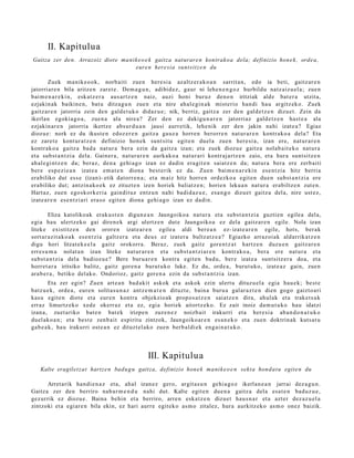 II. Kapitulua
Gaitza zer den. Arrazoiz diot e ma nik e o e k gaitza nat urare n kontrak o a dela; definizio hon e k , ordea,
                                     eure n here sia sunt sit z e n du

         Zuek ma nike o ok, norb aiti zue n here si a azaltz er a k o a n sarrit a n, edo ia beti, gaitz ar e n
jatorriar e n bila aritze n zaret e. Dem a g u n , adibid ez, gaur ni lehe n e n g o z hurbildu natz aiz u el a; zue n
bai m e n a r e ki n, esk at z e r a aus ar t z e n naiz, auzi honi buruz deno n iritziak alde bat er a utzita,
ezjakin ak baikine n, bat u ditzag u n zue n et a nire ahal e gi n a k mist erio han di hau argitz ek o. Zuek
gaitz ar e n jatorria zein den gald e t uk o didaz u e ; nik, berriz, gaitz a zer den gald e t z e n dizuet. Zein da
ikerlan egokia g o a , zue n a ala nire a? Zer den ez dakigu n a r e n jatorriaz gald e t z e n hast e a ala
ezjakin ar e n jatorria ikertz e abs ur d u a n jausi aurr etik, lehe nik zer den jakin nahi izat e a ? Egiaz
diozu e: nork ez du ikust e n edoz er e n gaitz a gauz a horre n berorr e n nat ur a r e n kontr ako a dela? Eta
ez zaret e kont ur a t z e n definizio hon ek sunt sit u egit e n duel a zuen here si a, izan ere, nat ur a r e n
kontrak o a gaitz a bad a nat ur a ber a ezin da gaitz a izan; et a zuek diozu e gaitz a nolab ait e k o nat ur a
et a subst a n t zi a dela. Gainer a , nat ur a r e n aurk ako a nat ur a ri kontraj artz e n zaio, et a hura sunt sitz e n
ah al e gi nt z e n da; ber az, den a gehi a g o izan ez dadi n era git e n saiatz e n da; nat ur a bera ere zerb aiti
ber e esp e zi e a n izat e a em a t e n diona best e rik ez da. Zuen bai m e n a r e ki n es e n t zi a hitz berri a
era biliko dut ess e (izan)- etik datorr e n a ; et a m aiz hitz horre n ordezko a egit e n due n subst a n t zi a ere
era biliko dut; antzin a ko e k ez zituzt e n izen horiek baliatz e n; horien lekua n nat ur a erabiltz e n zut e n.
Hart az, zue n ego sk ork e ri a gaindit uz entz u n nahi badid az u e , esa n g o dizuet gaitz a del a, nire ust ez,
izat e a r e n ese n t zi ari era s o egit e n diona gehi a g o izan ez dadin.

         Eliza katolikoak erak u s t e n digun e a n Jaungoiko a nat ur a et a subst a n t zi a guzti en egile a dela,
egi a hau ulertz ek o gai diren e k argi ulertz e n dut e Jaungoiko a ez dela gaitz ar e n egile. Nola izan
liteke existitz e n den orore n izat e a r e n egile a aldi ber e a n ez- izat e a r e n egile, hots, ber ak
sort ar a zit a k o a k es e n t zi a galtz er a et a deu s ez izat er a bultz atz e a ? Egiazko arraz oi ak aldarrikat z e n
digu hori litzat ek e e l a gaitz orokorra. Beraz, zuek gaitz gore n t z a t hartz e n duzu e n gaitz ar e n
erres u m a nolat a n izan liteke nat ur a r e n et a subst a n t zi a r e n kontr ako a , bera ere nat ur a et a
subst a n t zi a del a badioz u e ? Bere buru a r e n kontra egit e n bad u, ber e izat e a sunt sitz er a doa, et a
horret a r a iritsiko balitz, gaitz gore n a burut uko luke. Ez du, orde a , burut uko, izat e a z gain, zuen
ara b e r a , betiko delako. Ondorioz, gaitz gore n a ezin da subst a n t zi a izan.
        Eta zer egin? Zuen art e a n bad a kit askok et a askok ezin ulert u dituz u el a egia hau e k; best e
batz u e k, orde a , eur e n solitas u n a z antz e m a t e n dituzt e, bain a buru a gal ar a z t e n dien gogo gaizto ari
kasu egit e n diot e et a eur e n kontra objekzio ak propo s a t z e n saiatz e n dira, ahul ak et a trak et s a k
erraz limurtz ek o xed e okerr az et a ez, egi a horiek aitortz ek o. Ez zait inoiz da m u t u k o hau idatzi
izana, zuet a riko bat e n bat e k irizpe n zuze n e z noizb ait irakurri et a her e si a ab a n d o n a t u k o
duel ak o a n ; et a best e zenb ait espiritu zintzok, Jaungoiko ar e n es a n e k o et a zuen doktrin ak kuts a t u
gab e a k , hau irakurri ost e a n ez dituzt el ako zuen berb al di ek eng ai n a t u k o .




                                                  III. Kapitulua
   Kalte eragilet z at hartz e n badu g u gaitza, definizio hon e k ma ni k e o e n sekt a hon d at u egit e n du

       Arret arik han di e n a z et a, ahal    izan ez gero, argit a s u n gehi a g o z ikerlan e a n jarrai dez a g u n .
Gaitz a zer den berriro nab a r m e n d u       nahi dut. Kalte egit e n due n a gaitz a dela esa t e n bad uz u e ,
gez urrik ez diozu e. Baina behin et a          berriro, arre n eska tz e n dizuet hau s n a r et a azt er dez az u el a
zintzoki et a egi ar e n bila ekin, ez hari    aurre egit eko as m o zitalez, hura aurkitz eko as m o onez baizik.
 