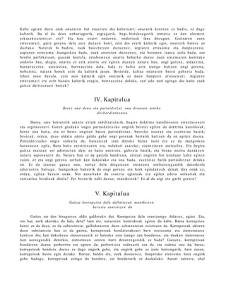Kalte egit e n due n orok onur ar e n bat era uz t e n dio kaltet u a ri; onur arik kentz e n ez badio, ez dago
kalterik. Ba al da deu s nab a ri a g o rik, argi a g orik, begi- bist ako a g o rik tem a ti a ez den ulerm e n
esk a s e k o a r e n t z a t ere? Eta hau ez arri ondor e n , ondorio ak ikus ditza gu n . Gaitzar e n zuen
erres u m a ri, gaitz gore n a del a ust e duzu e n horri, ezin dio ez erk kalt erik egin, onur arik bat e r e ez
duel ak o. Natur ak bi badir a, zuek baiezt a t z e n duzu e n e z , argiar e n erre s u m a et a ilunp e a r e n a ;
argi ar e n erres u m a Jaungoiko a bad a, zuek aitortz e n duzu e n e z , et a bero n e n izaer a soila bad a, oro
berdin perfekzio a n, gauz ak horrel a, ezinb e s t e a n onart u beh a rk o duzu e zue n sist e m a r e n kontrak o
ondorio hau, alegi a, onart u ez ezik aitort u ere egit e n duzu e n nat ur a hau, ongi gore n a , alda e zi n a ,
barn e r a e z i n a , ust el ezi n a , bortx a e zi n a del a, hala ez balitz ezin izango baitz e n ongi gore n a ,
hob e zin a ; nat ur a hon e k ezin du kalterik jasa n. Best al d e, kalt e a onur ar e n bat e n gab e zi a bad a,
lehe n esa n bez al a, ezin zaio kalterik egin onur arik ez due n ilunp e e n erre s u m a ri. Argiar e n
erres u m a ri ere ezin baz aio kalt erik era gi n, bortx a e zi n a delako, zeri edo nori egingo dio kalt e zuek
gaitz a deritzoz u e n horrek?


                                                   IV. Kapitulu a
                             Berez ona dena eta partaid e t z a z ona denar e n artek o
                                              des b er di nt a s u n a

        Baina, sare horiet a tik ask at u ezinik zabiltz at el a rik, begir a doktrin a katolikoar e n erraz t a s u n a ri
et a argit a s u n a ri. Goren gra d u k o ongi a part ai d e t z a z k o ongitik ber eizi egit e n du doktrin a katolikoak,
ber ez ona bait a, et a ez best e ongire n bat e n part ai d e t z a z , ber ezko izaer az et a es e n t zi az baizik;
best e a k , orde a , deus aldat u edot a galdu gab e ongi gore n a k bert a tik hartz e n du on egit e n due n a .
Part ai d e t z a z k o ongi a sorkari a da; huts u n e a k izan ditzak e bain a inoiz ere ez da Jaungoiko a
hut s u n e o n egile, Bera bait a existitz e a r e n et a, nolab ai t es at e k o , es e n t zi ar e n sortz aile a. Eta begir a
gaitz a es at e a n zer adier a z t e n den, ez bait a es e n t zi a, gab e zi a baizik, et a bera u nozitu dez ak e e n
nat ur a supo s a t z e n du. Natur a hau ez da gaitzik han di e n a , zeinari ongire n bat kend u a z kalte egit e n
zaion, ez et a ongi gore n a zerb ait ken dakiolako et a ona bad a, ese n t zi az barik part ai d e t z a z delako
on. Ez da izaer a z gauz a ona, sortu a del a diogu n e a n ont a s u n a norb ait e n g a n d i k dat orkiol a
adier a z t e n baitu g u. Jaungoiko a bakarrik da ongi gore n a et a hark egind a k o a k den a k dira onak ez,
orde a, egile a bez ai n onak. Nor aus a r t u k o da esa t e r a egintz ak et a egile a edot a sorkari ak et a
sortz aile a berdin ak direla? Zer best e rik nahi duzu e , m a nik e o o k? Ez al da argi et a garbi ger a t u ?



                                                    V. Kapitulu a
                                  Gaitza korrupzioa dela definitz e a k ma ni k e o e n
                                              here sia sunt sit z e n du

      Gaitza zer den hirugarren aldiz galdetuko dut. Korrupzioa dela erantzun go didazue, agian. Eta,
oro har, nork ukatuko du hala dela? Izan ere, naturaren kontrakoak egiten du kalte. Baina korrupzioa
berez ez da deus, ez da substa ntzia; galbideratz e n duen subst a ntzian existitzen da. Korrupzioak ukitzen
duen subst antzia hau ez da gaitza; korrupzioak hondat ut ako ari bere osotasun a eta zintzotasu n a
kentzen dio; ken dakiokee n zintzotasunik ez baleuka ezin izango zen hondat u a; eta daukan zintzotasun
hori noreng a n dik datorkio, zintzotasu n ororen iturri denare n g a n dik ez bada? Gainera, korrupzioak
hondatz en duen a perbertitu ere egiten da; perbertsioa ordenarik eza da, eta ordena ona da; beraz,
korrupzioak hondat u duen a ez dago ongirik gabe, eta ongirik gabe ez izate horreng atik, hain zuzen,
korrupzioak hustu egin dezake. Hortaz, baldin eta, zuek diozuen ez, ilunpet ako erresu m a hura ongirik
gabe badago, korrupzioak ezingo du hondat u, zer hondat urik ez daukalako. Ausart zaitezte, ahal
 
