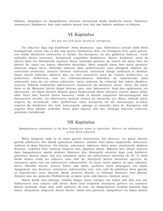 baduzu e, Jaungoikoa eta Jaungoikoare n erresu m a korrupzioak honda dezake el a esat en, Satana s e n
erresu m ar e n honda m e n a bera zuek azaltzen duzuen eran nola izan litekeen aurkitzen ez baduzue.


                                                  VI. Kapitulu a
                                   Zer den eta zerk jasan deza k e e n korrupzioa

          Zer iraka st e n digu argi katolikoak? Asm a dez ak e z u e : egi a. Subst a n t zi a sortu a k soilik direl a
hon d a g a r ri ak; sort u a izan ez den ongi gore n a hond a e zi n a del a; et a korrupzio a ber a, gaitz gore n a ,
ezin hon d a dait ek e el a subst a n t zi a ez delako. Eta korrupzio a zer den gald e t z e n bad uz u e , zeuok
aurkituko diozu e era nt z u n a , korrupzio ak era gi n d a k o hond a m e n a ikusit a: hond a t u t a uzt e n du
ukitz en due n oro. Korrupzio ak zauritz e n due n a sunt sit ut a ger at z e n da, iraut e a et a izat e a bera ere
galtz e n du, izat e a et a iraut e a elkarr ekin doaz el ak o. Horra zerg a tik izat e a bere m aila gore n e a n
alda e zi n a dugu n ber ez. Hober ak o aldat z e n den a perb e r t si or a k o zuen joera g a t ik aldat z e n da,
es e n t zi atik urruntz ek o, urruntz e horret a n ese n t zi ar e n sortz aile a k inongo zerikusirik ez duel arik.
Gauz a batz uk hob e r a k o aldat z e n dira, et a hori izat er a n t z a joera da, itzuler a, konb e rt si o a, ez
perb e r t si o a. Perb ert si o a , izan ere, orde n a m e n d u a r e n       kontrak o a da; izat er a n t z a k o joera
orde n a r a k o joera da, et a orde n a erdie st e a n , izat e a erdi es t e n da, sorkari ak hori erdiet s dez ak e e n
neurria n. Orden a k nolab ai t ek o ados t a s u n e r a itzular az t e n du ant ol atz e n due n a . Izate a , bat izat e a
baino ez da. Bat as u n a lortz en dugu n hein e a n gar a, izan; bat a s u n a r e n fruitu dira egokit a s u n a et a
ado st a s u n a , et a hau e n bitart ez dauk a t e gauz a konpo s a t u e k ber e n izat e a r e n neurria; gauz a soilak,
aldiz, berez dira, ber ai ek baitira bat a s u n a ; soilak ez diren a k osa g a r ri e n ado st a s u n a g a t i k dira
bat a s u n a r e n antz ek o, et a elkartz e a r e n neurri ak em a t e n du izat e a r e n a ere. Beraz, orde n a k izat e a
era git e n du; des or d e n a k , aldiz, (perb e r t sio a edot a korrupzio a ere dei diez aiok e g u ) ez- izat e a
era git e n du; hond a t z e n den orok, horrex e g a t ik, gehi a g o ez izat er a k o joera du. Korrupzio a zerk
era git e n due n jakind a, aurkituko duzu e gaitz nag u si a zein den, hel m u g a hon e t a r a era m a t e n
gaitu el ak o korrupzio ak.


                                                  VII. Kapitulu a
    Jaungoiko ar e n ontas u n a k ez du deu s hon d at z e n uzt e n ez izat eraino. Sortz e a eta orden a t z e a
                                            zertan diren ezb erdi n.

        Baina Jaungoiko onak ez du uzte n gauz a k horret a r ai n o irits dait ez e n ; et a gauz a aka st u n
guzti ak orde n a t z e n ditu lekurik egoki e n e a n kokat uz, alde n d u ziren lekura mu gi m e n d u orde n a t u e z
itzultze n ez diren bitart e a n . Eta horrel a, auker a m e n indart s u a dut e n arim a arrazion al ak ahultz e n
diren e a n , sorkari e n beh e mailet a n kokatz e n ditu, dagoki e n leku a n. Bakoitz a ber e leku a n ez artz e n
due n Jaungoiko ar e n epai ak erruk arri bihurtz e n ditu. Horre g a t ik mirest e n dugu zuek hainb e s t e
gaitz e s t e n duzu e n aipu a: neu naiz zorion ar e n egile a et a zoritxarr a r e n sortz aile a (Is. 45, 7). Sortu
hitzak he m e n eraiki et a orde n a t u esa n nahi du; horre g a t ik bert sio batz u e t a n agertz e n da:
zorion ar e n egile a naiz et a zoritxarr a r e n orde n a t z ail e a . Ez zen ari izat e a em a t e a da egin; orde n a t u ,
berriz, lehe n dik baz e n a eratz e a hob e a izan dadin, perfekzio m aila gar ai a g o r a irits dadin.
Jaungoiko ak zera dioe n e a n , zoritxarr e n orde n a t z ail e a naiz, esa n nahi du m ak altz e n diren gauz ak,
ez izat er a n t z a k o joera dut e n a k , Berak atontz e n ditu el a; ez helm u g a horret a r a iritsi diren a k.
Arrazoiz esa n da, jainkozko Probid e n t zi ak ez duel a ez ein izaki huts e r a itzultze n uzt e n.
        Hau ek den a k luze- zab al a g o landuk o ditugu, bain a oraingoz et a zuekin aski del a ust e dut.
Salb azio a r e n at e a eraku t si nahi dizuet, ikusiz zue n etsip e n a k itxaro p e n a galtz er a ere era m a t e n
ditu el a ezjakin ak. Gogo onak soilik zab altz e n du at e a , et a Jaungoiko a r e n errukiak ekartz e n digu
bak e a , eba nj elio a n aing er u e k abe s t u bez al a: Aintza zeru gore n e a n Jaungoiko a ri et a bake a lurre a n
 