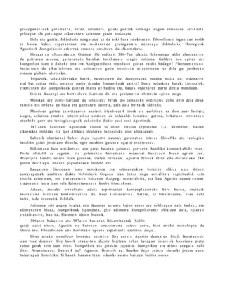 geur e g a n a t z e a k gar a m a t z a , beraz, zorion er a , gizaki guztiok hel m u g a dugu n zorion er a, arrak a s t a
gehi a g o z ala gutxia g oz eskur a t z e n saiatz e n gar e n zorion er a.
        Hala et a guztiz, Jakinduri a ez a g u t z e a ez da aski hura edukitz ek o. Filosofiar e n lagun t z a z soilik
ez bain a fedez, esp e r a n t z a z et a m ait a s u n e z geur e g a n a t u dez ak e g u Jakinduri a. Horreg a tik
Agustin e k Jaungoiko a ri esk err a k em a n e z am ai tz e n du elkarrizket a.
        Hirugarr e n elkarrizket a n Orden a (De ordine), 386- 7an idatzia, lehe n e n g o aldiz plant e a t z e n
du gaitz ar e n araz o a, gazt e t a n di k hainb a t buruh a u s t e era gi n zizkion a. Galder a hau egit e n da:
Jaungoiko a izan al dait ek e ona et a Ahalguztidu n a mun d u a n gaitz a baldin bad a g o ? Plant e a m e n d u a
bazt er tz e n du elkarrizket a n et a ani m a t z e n gaitu onartz er a arraz oi m e n a ez dela gai jainkozko
orde n a glob al a ulertz ek o.
        Trigeziok, solaskid e e t a k o bat ek, bai ezt a t z e n du: Jaungoiko a k orde n a m ait e du; orde n a r e n
at al bat gaitz a bad a , nolat a n m ait e dez ak e Jaungoiko ak gaitz a? Best e solaskid e bat e k, Lizentziok,
era nt z u t e n dio Jaungoiko a k gaitz ak m ait e ez badit u ere, hau e k orde n a r e n part e direl a mun d u a n .
       Gaitza ikusp e gi oro hartz aile a n ikertz e n da, et a gehi e n e t a n ulert ezi n egit e n zaigu.
       Monikak ere part e- hartz e n du solas e a n ; berak dio jainkozko orde n a rik gab e ezin dela deu s
existitu et a orde n a ez bad a ere gaitz ar e n jatorria, ezin del a bert a tik alde n d u .
       Mundu a n gaitz a existitz e a r e n auziari, irten bi d e rik inork ere aurkitz e n ez dion auzi larriari,
alegi a, soluzioa em a t e n lehe n bizikoz saiatz e n da solas al di hon e t a n ; geror a, bek at u a n errot u t a k o
irten bi d e gero et a teologiko a g o a k esk ainiko dizkio auzi honi Agustin e k.
      387. ar e n hasi er a n Agustin e k Gutun bi idatzi zizkion (Epistul a e                    3,4) Nebridiori, Italian
elkarrekin ibilitako et a Ipar Afrikara itzuler a n lagu n d u k o zion adiskid e a ri.
      Lehe nik ohart a r a zi beh a r dugu Agustin deu n a k gut u n e t a n inter e s filosofiko et a teologiko
han diko gai ak jorratz e n dituel a, egin zaizkion gald er a ugariri era nt z u n e z .
       Bidaiatz e a hain arriskut s u a zen gar ai hai et a n gut u n a k garr a n t zi han diko kom u nik a bi d e ziren.
Post a ofizialik ez zego e n , et a gut u n e z k o harre m a n a mez ul ari ban a k o e n bidez egit e n zen.
Atzera p e n han diz iristen ziren gut u n a k , iriste n ziren e a n . Agustin deu n a k idatzi edo diktat ut a k o 249
gut u n dauzk a g u , ond ar e gogo e t a t s u a inondik ere.
       Lauga rr e n Gutun e a n izat e sentikorr a et a adi m e n e z k o a ber eizt e alder a egin ditue n
aurr er a p e n a k azaltz e n dizkio Nebridiori. Gogo a n izan beh a r dugu erre alit a t e espiritu al ak ezin
zituel a antz e m a n , oro erre p a r a t z e n baitzu e n ikusp e gi m at e ri al e tik, et a hau Agustin deu n a r e n t z a t
era g oz p e n latz a izan zela Kristau t a s u n e r a konb er titz er a k o a n .
       Artea n, zinezko erre alit a t e edot a espiritu al e n kont e n pl a zi or ak o ber e buru a , oraindik
haurr ar e n a bailitza n kont sid er a t z e n du, haur txintxo a r e n a , hal er e, ez bihurri ar e n a , esa n nahi
bait a, bide zuzen e tik dabilel a.
       Adim e n a edo gogo a begi ak edo ikusm e n arru nt a baino askoz ere nobl e a g o a dela bad a ki, et a
adi m e n a r e n bidez, Jaungoiko a k lagun d u t a , giza adi m e n a Jaungoikor a n t z abiatz e n dela, egi azko
erre alit a t e e n , hau da, Platon e n ideien bidetik.
      386 a r e n buka e r a n et a 387 ar e n hasi er a n Bakarrizket a k (Solilo-
quia) idatzi zitue n. Agustin et a beron e n arraz oi m e n a aurr ez aurr e, bion art eko monolo go a da
liburu hau. Filosofoar e n une horret a k o ego e r a espiritu al a az altz e n zaigu.
       Biren art eko mon olo go hon e t a n agertz e n dira geror a Agustin deu n a r e n hitzik fam a t u e n a k
izan bide diren a k; hitz hau e k eraku s t e n digut e bizitza n zeh ar bera g a n inter e sik han di e n a piztu
zut e n gaiak zein izan ziren: Jaungoiko a et a gizakia: Agustin: Jaungoiko a et a arim a eza g u t u nahi
ditut. Arrazoi m e n a : Best erik ez?. Agustin: Best erik ez. Ikusiko dugu zeine n zintzoki jokat u zuen
baiezt a p e n hon e kiko, bi hau e k haus n a r t z e n sakonki saiat u baitz e n bizitza osoa n.
 